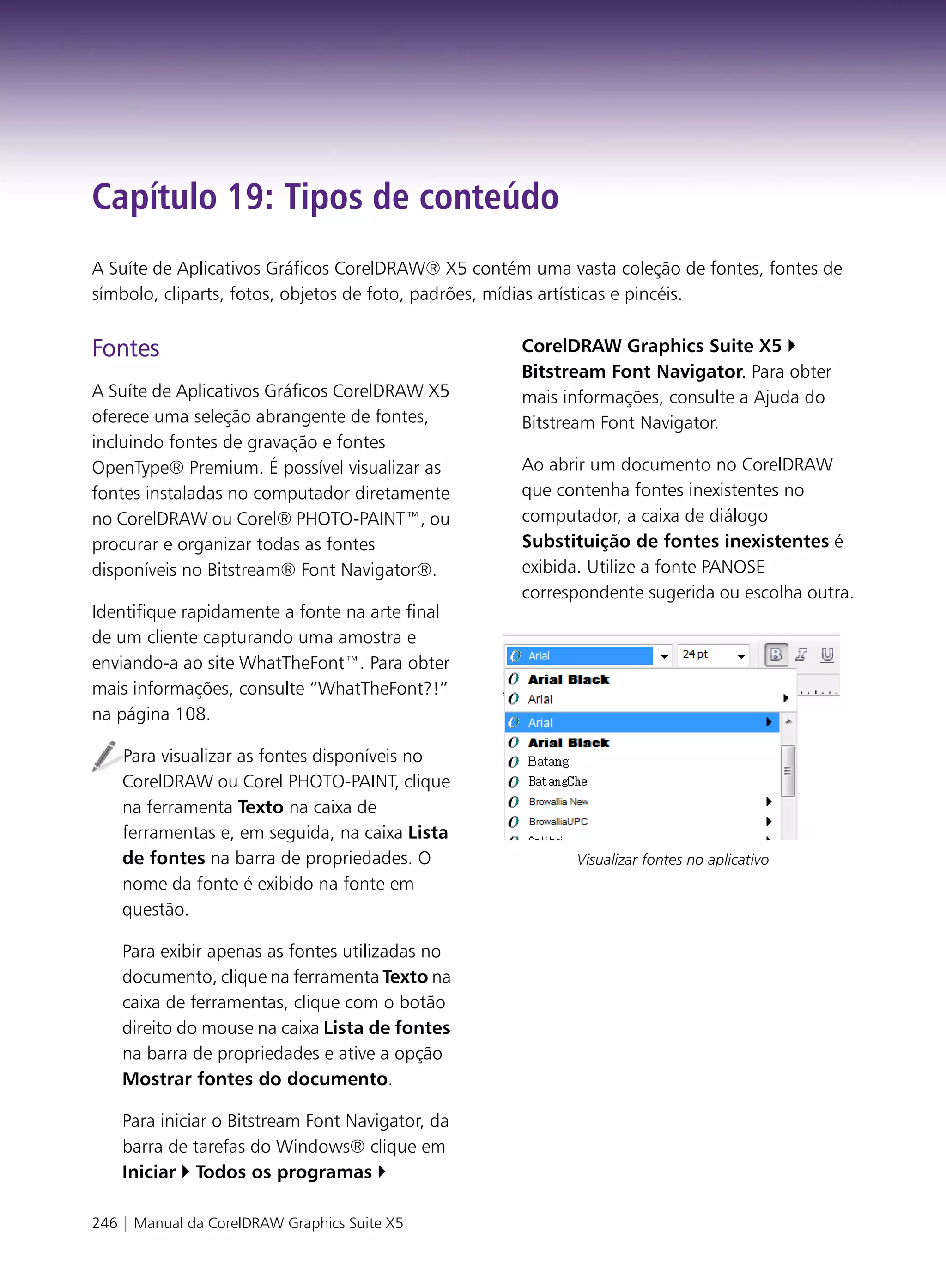 Capítulo 19: Tipos de conteúdo
A Suíte de Aplicativos Gráficos CorelDRAW® X5 contém uma vasta coleção de fontes, fontes de
símbolo, cliparts, fotos, objetos de foto, padrões, mídias artísticas e pincéis.


Fontes                                              CorelDRAW Graphics Suite X5
                                                    Bitstream Font Navigator. Para obter
A Suíte de Aplicativos Gráficos CorelDRAW X5        mais informações, consulte a Ajuda do
oferece uma seleção abrangente de fontes,           Bitstream Font Navigator.
incluindo fontes de gravação e fontes
OpenType® Premium. É possível visualizar as         Ao abrir um documento no CorelDRAW
fontes instaladas no computador diretamente         que contenha fontes inexistentes no
no CorelDRAW ou Corel® PHOTO-PAINT™, ou             computador, a caixa de diálogo
procurar e organizar todas as fontes                Substituição de fontes inexistentes é
disponíveis no Bitstream® Font Navigator®.          exibida. Utilize a fonte PANOSE
                                                    correspondente sugerida ou escolha outra.
Identifique rapidamente a fonte na arte final
de um cliente capturando uma amostra e
enviando-a ao site WhatTheFont™. Para obter
mais informações, consulte “WhatTheFont?!”
na página 108.

    Para visualizar as fontes disponíveis no
    CorelDRAW ou Corel PHOTO-PAINT, clique
    na ferramenta Texto na caixa de
    ferramentas e, em seguida, na caixa Lista
    de fontes na barra de propriedades. O                 Visualizar fontes no aplicativo
    nome da fonte é exibido na fonte em
    questão.

    Para exibir apenas as fontes utilizadas no
    documento, clique na ferramenta Texto na
    caixa de ferramentas, clique com o botão
    direito do mouse na caixa Lista de fontes
    na barra de propriedades e ative a opção
    Mostrar fontes do documento.

    Para iniciar o Bitstream Font Navigator, da
    barra de tarefas do Windows® clique em
    Iniciar Todos os programas

246 | Manual da CorelDRAW Graphics Suite X5
 