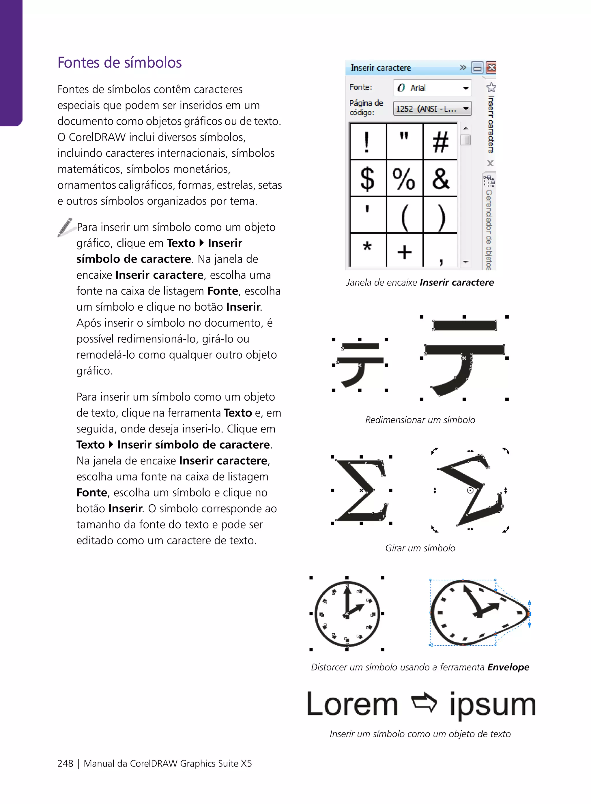Fontes de símbolos
Fontes de símbolos contêm caracteres
especiais que podem ser inseridos em um
documento como objetos gráficos ou de texto.
O CorelDRAW inclui diversos símbolos,
incluindo caracteres internacionais, símbolos
matemáticos, símbolos monetários,
ornamentos caligráficos, formas, estrelas, setas
e outros símbolos organizados por tema.

    Para inserir um símbolo como um objeto
    gráfico, clique em Texto Inserir
    símbolo de caractere. Na janela de
    encaixe Inserir caractere, escolha uma
                                                          Janela de encaixe Inserir caractere
    fonte na caixa de listagem Fonte, escolha
    um símbolo e clique no botão Inserir.
    Após inserir o símbolo no documento, é
    possível redimensioná-lo, girá-lo ou
    remodelá-lo como qualquer outro objeto
    gráfico.

    Para inserir um símbolo como um objeto
    de texto, clique na ferramenta Texto e, em
                                                               Redimensionar um símbolo
    seguida, onde deseja inseri-lo. Clique em
    Texto Inserir símbolo de caractere.
    Na janela de encaixe Inserir caractere,
    escolha uma fonte na caixa de listagem
    Fonte, escolha um símbolo e clique no
    botão Inserir. O símbolo corresponde ao
    tamanho da fonte do texto e pode ser
    editado como um caractere de texto.
                                                                   Girar um símbolo




                                                   Distorcer um símbolo usando a ferramenta Envelope




                                                       Inserir um símbolo como um objeto de texto


248 | Manual da CorelDRAW Graphics Suite X5
 