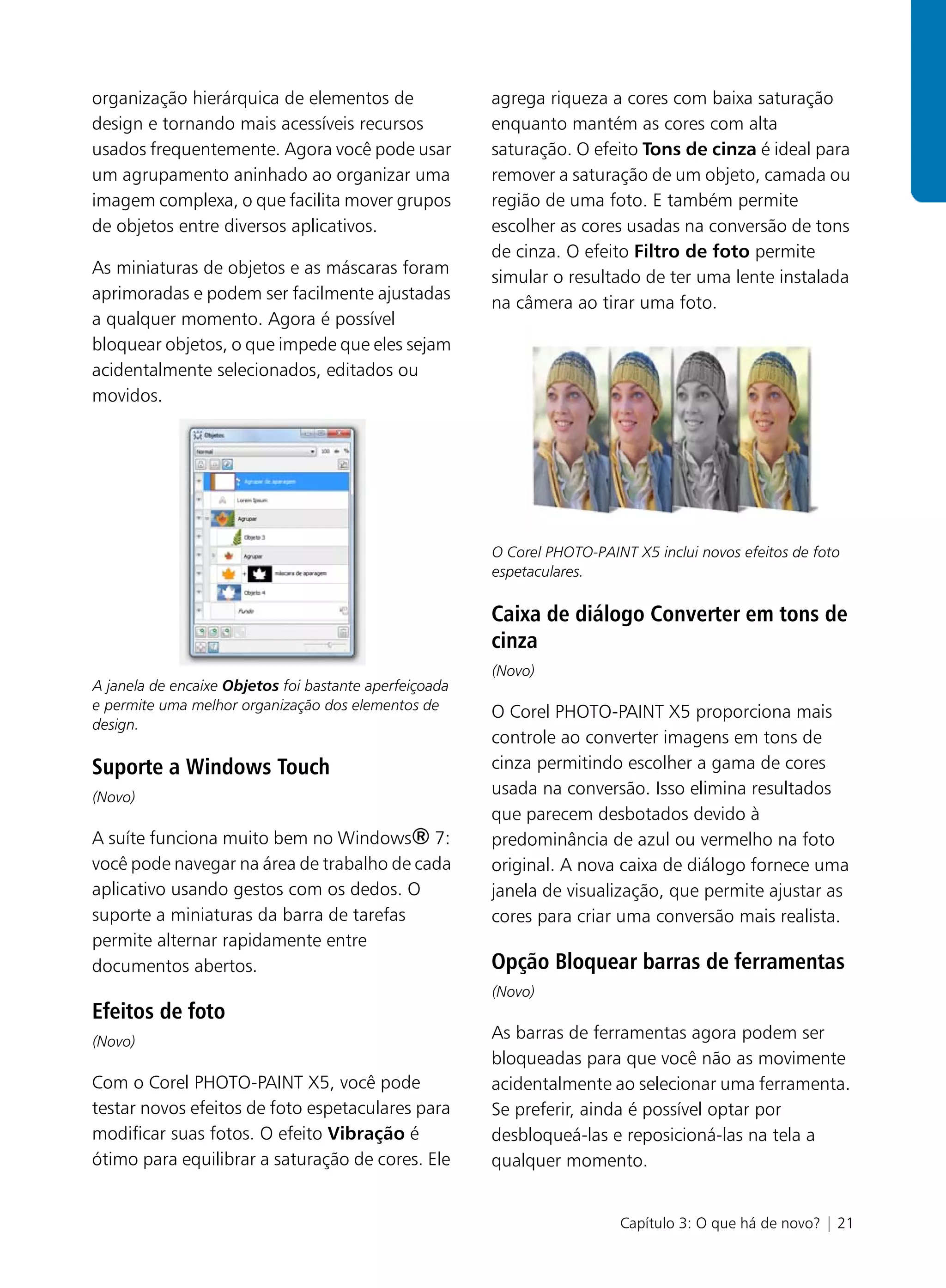 organização hierárquica de elementos de                 agrega riqueza a cores com baixa saturação
design e tornando mais acessíveis recursos              enquanto mantém as cores com alta
usados frequentemente. Agora você pode usar             saturação. O efeito Tons de cinza é ideal para
um agrupamento aninhado ao organizar uma                remover a saturação de um objeto, camada ou
imagem complexa, o que facilita mover grupos            região de uma foto. E também permite
de objetos entre diversos aplicativos.                  escolher as cores usadas na conversão de tons
                                                        de cinza. O efeito Filtro de foto permite
As miniaturas de objetos e as máscaras foram
                                                        simular o resultado de ter uma lente instalada
aprimoradas e podem ser facilmente ajustadas
                                                        na câmera ao tirar uma foto.
a qualquer momento. Agora é possível
bloquear objetos, o que impede que eles sejam
acidentalmente selecionados, editados ou
movidos.




                                                        O Corel PHOTO-PAINT X5 inclui novos efeitos de foto
                                                        espetaculares.

                                                        Caixa de diálogo Converter em tons de
                                                        cinza
                                                        (Novo)
A janela de encaixe Objetos foi bastante aperfeiçoada
e permite uma melhor organização dos elementos de       O Corel PHOTO-PAINT X5 proporciona mais
design.
                                                        controle ao converter imagens em tons de
Suporte a Windows Touch                                 cinza permitindo escolher a gama de cores
(Novo)
                                                        usada na conversão. Isso elimina resultados
                                                        que parecem desbotados devido à
A suíte funciona muito bem no Windows® 7:               predominância de azul ou vermelho na foto
você pode navegar na área de trabalho de cada           original. A nova caixa de diálogo fornece uma
aplicativo usando gestos com os dedos. O                janela de visualização, que permite ajustar as
suporte a miniaturas da barra de tarefas                cores para criar uma conversão mais realista.
permite alternar rapidamente entre
documentos abertos.                                     Opção Bloquear barras de ferramentas
                                                        (Novo)
Efeitos de foto
(Novo)
                                                        As barras de ferramentas agora podem ser
                                                        bloqueadas para que você não as movimente
Com o Corel PHOTO-PAINT X5, você pode                   acidentalmente ao selecionar uma ferramenta.
testar novos efeitos de foto espetaculares para         Se preferir, ainda é possível optar por
modificar suas fotos. O efeito Vibração é               desbloqueá-las e reposicioná-las na tela a
ótimo para equilibrar a saturação de cores. Ele         qualquer momento.


                                                                          Capítulo 3: O que há de novo? | 21
 