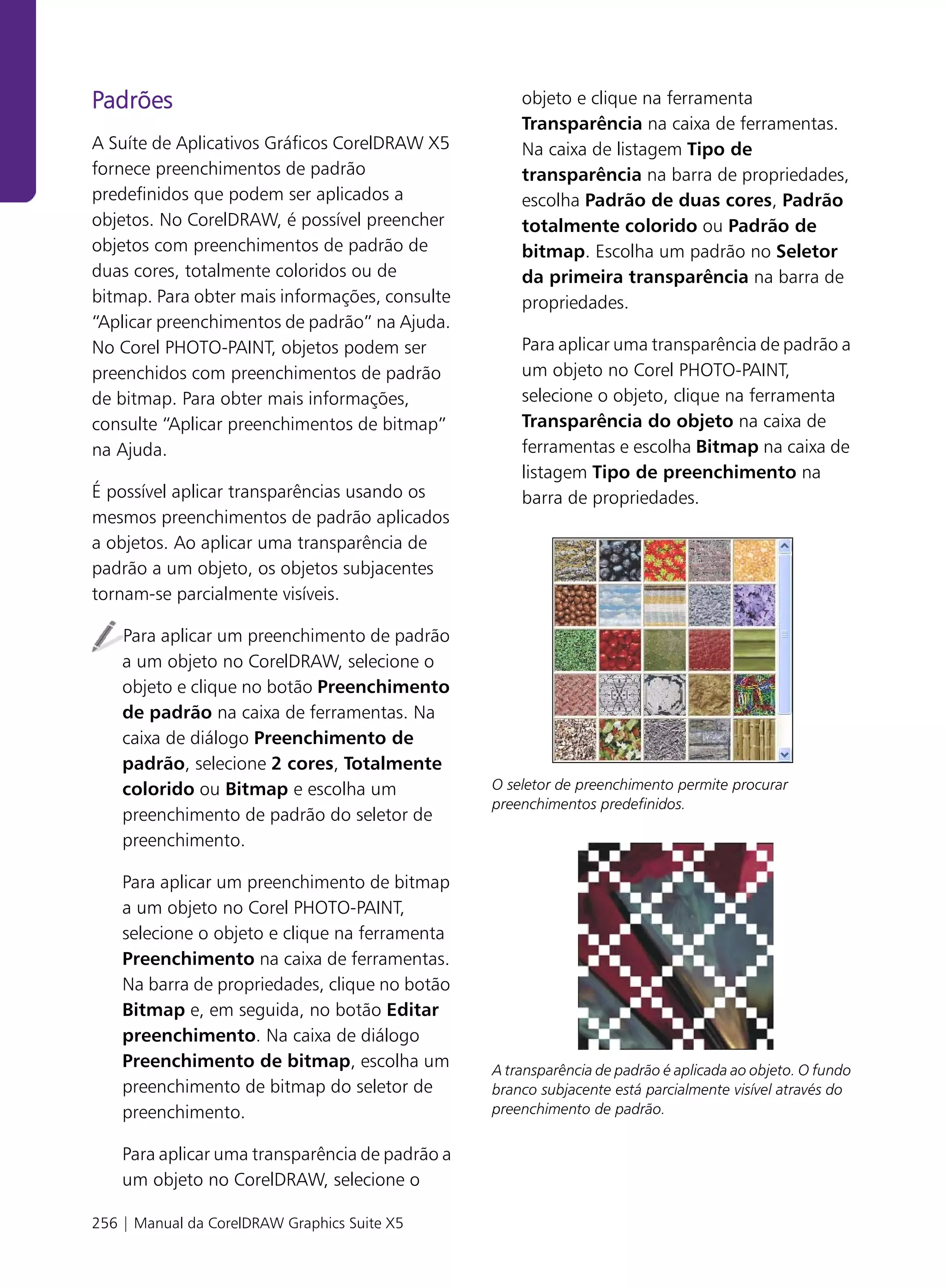 Padrões                                              objeto e clique na ferramenta
                                                     Transparência na caixa de ferramentas.
A Suíte de Aplicativos Gráficos CorelDRAW X5         Na caixa de listagem Tipo de
fornece preenchimentos de padrão                     transparência na barra de propriedades,
predefinidos que podem ser aplicados a               escolha Padrão de duas cores, Padrão
objetos. No CorelDRAW, é possível preencher          totalmente colorido ou Padrão de
objetos com preenchimentos de padrão de              bitmap. Escolha um padrão no Seletor
duas cores, totalmente coloridos ou de               da primeira transparência na barra de
bitmap. Para obter mais informações, consulte        propriedades.
“Aplicar preenchimentos de padrão” na Ajuda.
No Corel PHOTO-PAINT, objetos podem ser              Para aplicar uma transparência de padrão a
preenchidos com preenchimentos de padrão             um objeto no Corel PHOTO-PAINT,
de bitmap. Para obter mais informações,              selecione o objeto, clique na ferramenta
consulte “Aplicar preenchimentos de bitmap”          Transparência do objeto na caixa de
na Ajuda.                                            ferramentas e escolha Bitmap na caixa de
                                                     listagem Tipo de preenchimento na
É possível aplicar transparências usando os          barra de propriedades.
mesmos preenchimentos de padrão aplicados
a objetos. Ao aplicar uma transparência de
padrão a um objeto, os objetos subjacentes
tornam-se parcialmente visíveis.

    Para aplicar um preenchimento de padrão
    a um objeto no CorelDRAW, selecione o
    objeto e clique no botão Preenchimento
    de padrão na caixa de ferramentas. Na
    caixa de diálogo Preenchimento de
    padrão, selecione 2 cores, Totalmente
    colorido ou Bitmap e escolha um              O seletor de preenchimento permite procurar
                                                 preenchimentos predefinidos.
    preenchimento de padrão do seletor de
    preenchimento.

    Para aplicar um preenchimento de bitmap
    a um objeto no Corel PHOTO-PAINT,
    selecione o objeto e clique na ferramenta
    Preenchimento na caixa de ferramentas.
    Na barra de propriedades, clique no botão
    Bitmap e, em seguida, no botão Editar
    preenchimento. Na caixa de diálogo
    Preenchimento de bitmap, escolha um          A transparência de padrão é aplicada ao objeto. O fundo
    preenchimento de bitmap do seletor de        branco subjacente está parcialmente visível através do
    preenchimento.                               preenchimento de padrão.


    Para aplicar uma transparência de padrão a
    um objeto no CorelDRAW, selecione o

256 | Manual da CorelDRAW Graphics Suite X5
 
