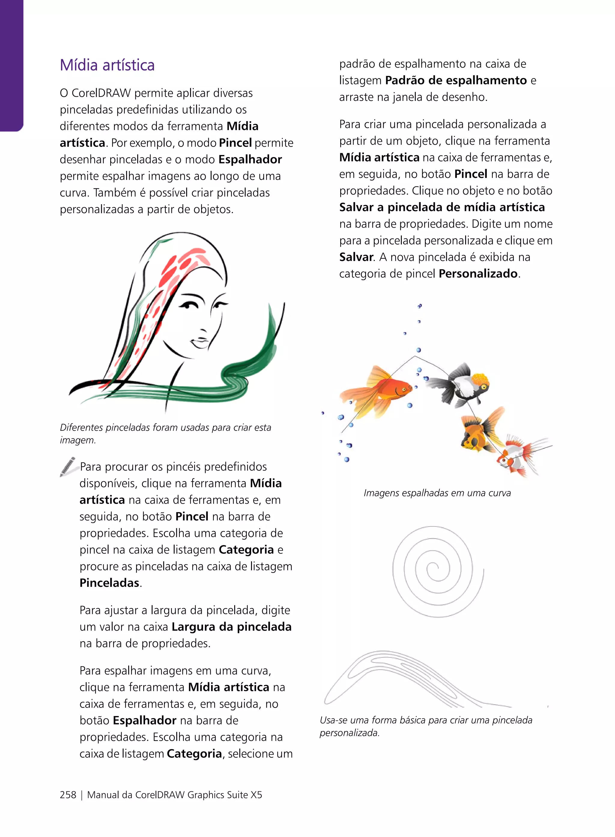 Mídia artística                                          padrão de espalhamento na caixa de
                                                         listagem Padrão de espalhamento e
O CorelDRAW permite aplicar diversas                     arraste na janela de desenho.
pinceladas predefinidas utilizando os
diferentes modos da ferramenta Mídia                     Para criar uma pincelada personalizada a
artística. Por exemplo, o modo Pincel permite            partir de um objeto, clique na ferramenta
desenhar pinceladas e o modo Espalhador                  Mídia artística na caixa de ferramentas e,
permite espalhar imagens ao longo de uma                 em seguida, no botão Pincel na barra de
curva. Também é possível criar pinceladas                propriedades. Clique no objeto e no botão
personalizadas a partir de objetos.                      Salvar a pincelada de mídia artística
                                                         na barra de propriedades. Digite um nome
                                                         para a pincelada personalizada e clique em
                                                         Salvar. A nova pincelada é exibida na
                                                         categoria de pincel Personalizado.




Diferentes pinceladas foram usadas para criar esta
imagem.

    Para procurar os pincéis predefinidos
    disponíveis, clique na ferramenta Mídia
                                                              Imagens espalhadas em uma curva
    artística na caixa de ferramentas e, em
    seguida, no botão Pincel na barra de
    propriedades. Escolha uma categoria de
    pincel na caixa de listagem Categoria e
    procure as pinceladas na caixa de listagem
    Pinceladas.

    Para ajustar a largura da pincelada, digite
    um valor na caixa Largura da pincelada
    na barra de propriedades.

    Para espalhar imagens em uma curva,
    clique na ferramenta Mídia artística na
    caixa de ferramentas e, em seguida, no
    botão Espalhador na barra de                     Usa-se uma forma básica para criar uma pincelada
    propriedades. Escolha uma categoria na           personalizada.

    caixa de listagem Categoria, selecione um


258 | Manual da CorelDRAW Graphics Suite X5
 