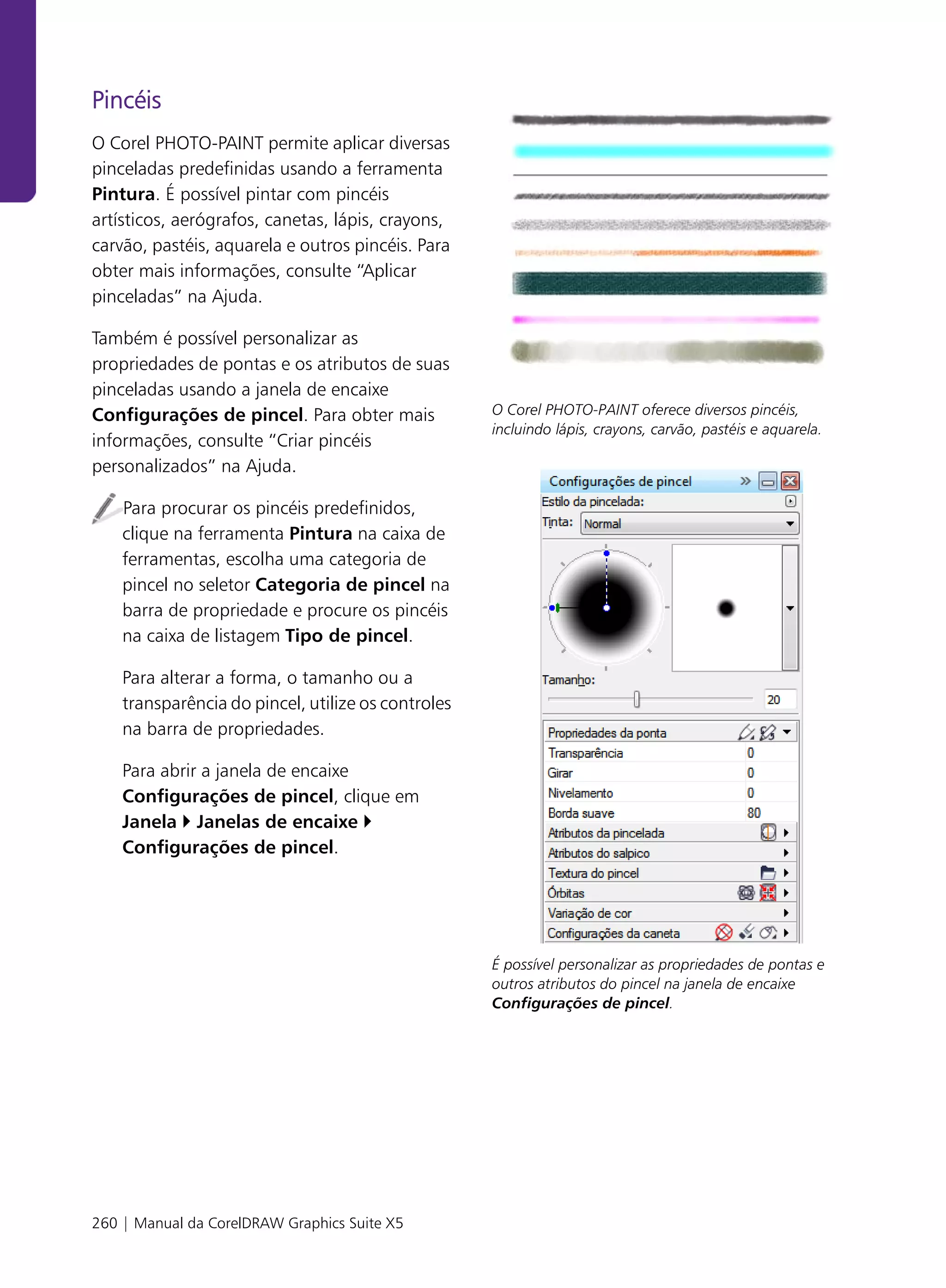 Pincéis
O Corel PHOTO-PAINT permite aplicar diversas
pinceladas predefinidas usando a ferramenta
Pintura. É possível pintar com pincéis
artísticos, aerógrafos, canetas, lápis, crayons,
carvão, pastéis, aquarela e outros pincéis. Para
obter mais informações, consulte “Aplicar
pinceladas” na Ajuda.

Também é possível personalizar as
propriedades de pontas e os atributos de suas
pinceladas usando a janela de encaixe
Configurações de pincel. Para obter mais            O Corel PHOTO-PAINT oferece diversos pincéis,
                                                    incluindo lápis, crayons, carvão, pastéis e aquarela.
informações, consulte “Criar pincéis
personalizados” na Ajuda.

    Para procurar os pincéis predefinidos,
    clique na ferramenta Pintura na caixa de
    ferramentas, escolha uma categoria de
    pincel no seletor Categoria de pincel na
    barra de propriedade e procure os pincéis
    na caixa de listagem Tipo de pincel.

    Para alterar a forma, o tamanho ou a
    transparência do pincel, utilize os controles
    na barra de propriedades.

    Para abrir a janela de encaixe
    Configurações de pincel, clique em
    Janela Janelas de encaixe
    Configurações de pincel.




                                                    É possível personalizar as propriedades de pontas e
                                                    outros atributos do pincel na janela de encaixe
                                                    Configurações de pincel.




260 | Manual da CorelDRAW Graphics Suite X5
 