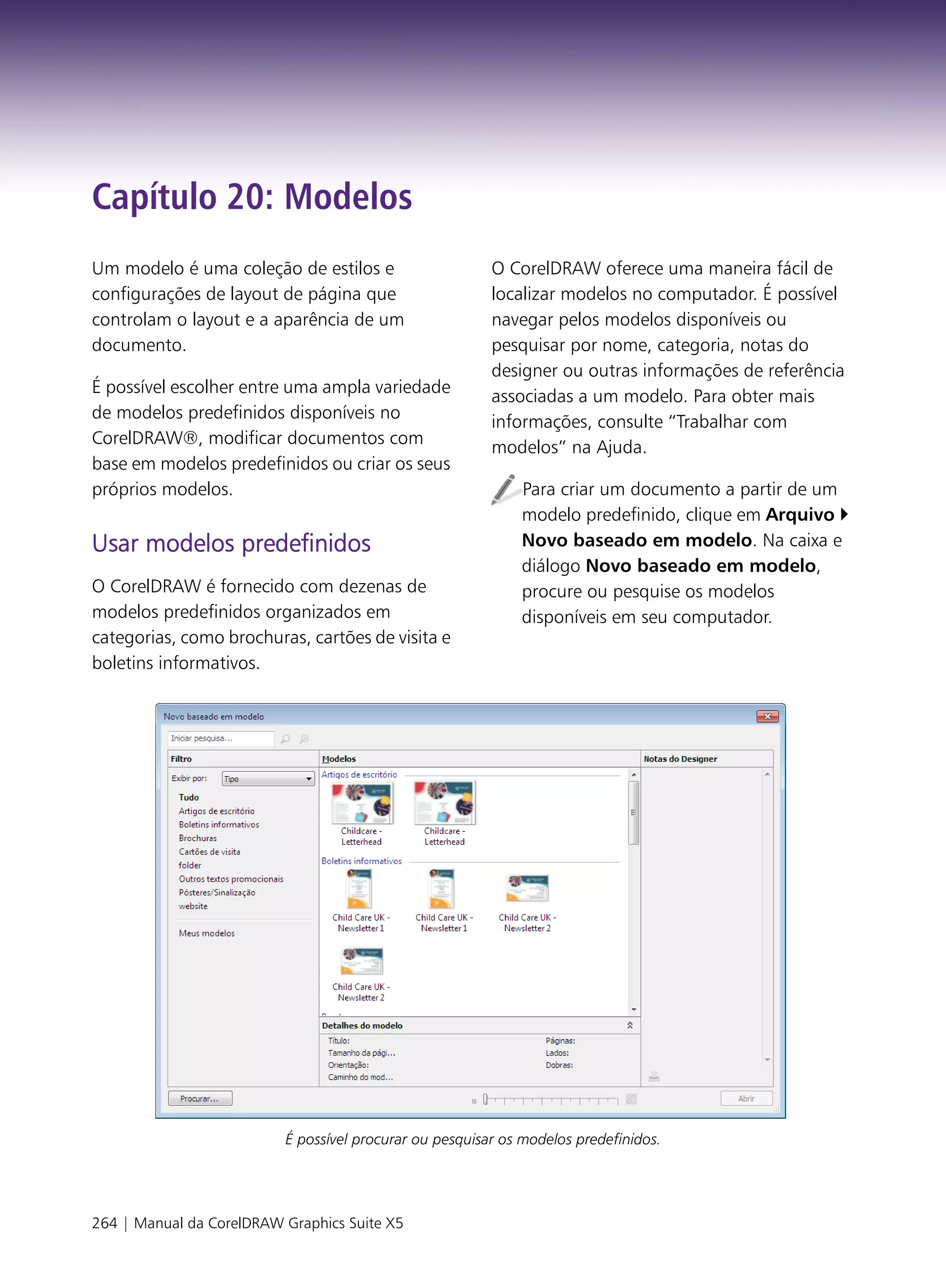 Capítulo 20: Modelos
Um modelo é uma coleção de estilos e                     O CorelDRAW oferece uma maneira fácil de
configurações de layout de página que                    localizar modelos no computador. É possível
controlam o layout e a aparência de um                   navegar pelos modelos disponíveis ou
documento.                                               pesquisar por nome, categoria, notas do
                                                         designer ou outras informações de referência
É possível escolher entre uma ampla variedade
                                                         associadas a um modelo. Para obter mais
de modelos predefinidos disponíveis no
                                                         informações, consulte “Trabalhar com
CorelDRAW®, modificar documentos com
                                                         modelos” na Ajuda.
base em modelos predefinidos ou criar os seus
próprios modelos.                                            Para criar um documento a partir de um
                                                             modelo predefinido, clique em Arquivo
Usar modelos predefinidos                                    Novo baseado em modelo. Na caixa e
                                                             diálogo Novo baseado em modelo,
O CorelDRAW é fornecido com dezenas de                       procure ou pesquise os modelos
modelos predefinidos organizados em                          disponíveis em seu computador.
categorias, como brochuras, cartões de visita e
boletins informativos.




                          É possível procurar ou pesquisar os modelos predefinidos.




264 | Manual da CorelDRAW Graphics Suite X5
 