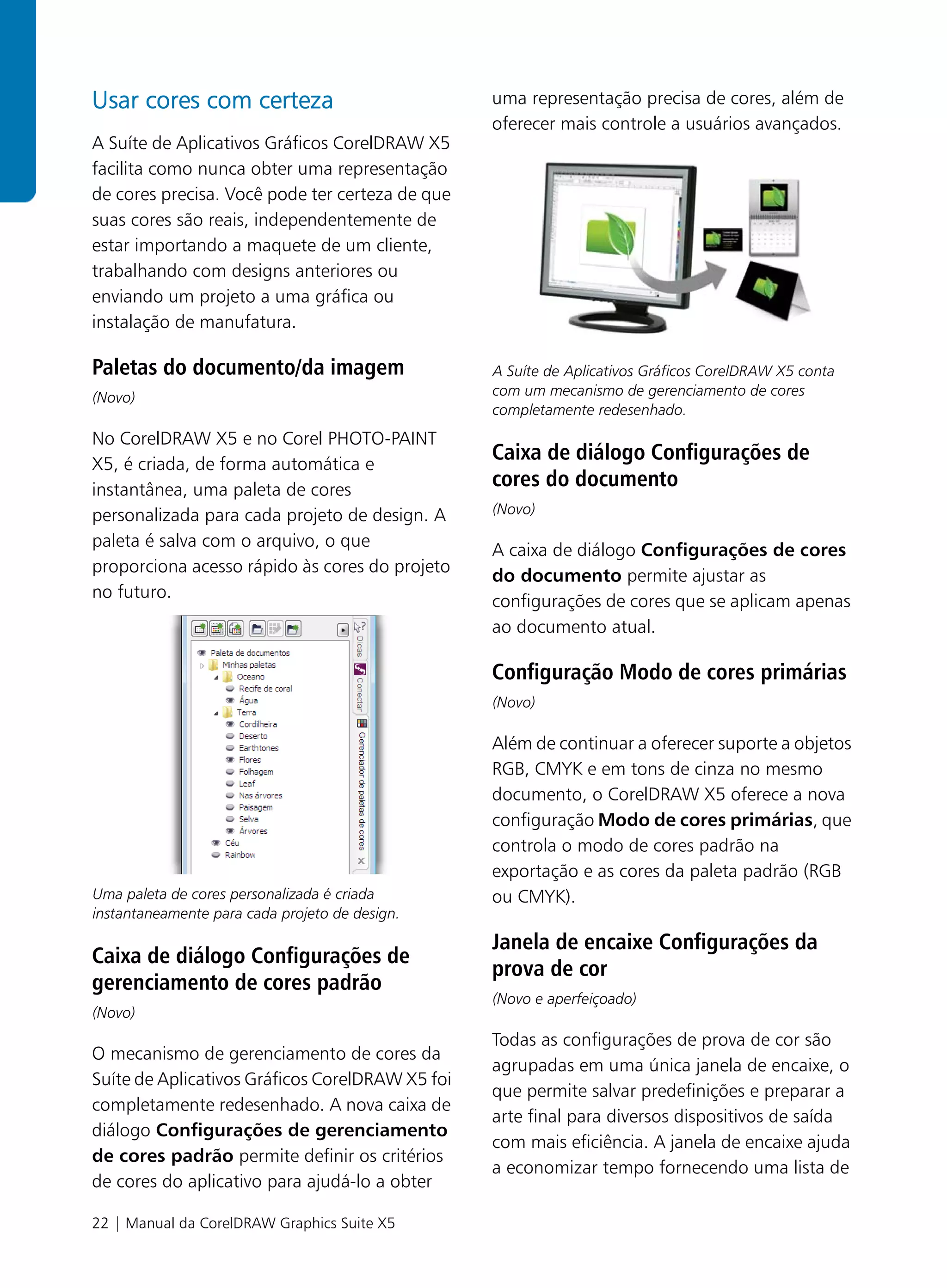 Usar cores com certeza                           uma representação precisa de cores, além de
                                                 oferecer mais controle a usuários avançados.
A Suíte de Aplicativos Gráficos CorelDRAW X5
facilita como nunca obter uma representação
de cores precisa. Você pode ter certeza de que
suas cores são reais, independentemente de
estar importando a maquete de um cliente,
trabalhando com designs anteriores ou
enviando um projeto a uma gráfica ou
instalação de manufatura.

Paletas do documento/da imagem                   A Suíte de Aplicativos Gráficos CorelDRAW X5 conta
(Novo)                                           com um mecanismo de gerenciamento de cores
                                                 completamente redesenhado.
No CorelDRAW X5 e no Corel PHOTO-PAINT
X5, é criada, de forma automática e
                                                 Caixa de diálogo Configurações de
instantânea, uma paleta de cores
                                                 cores do documento
personalizada para cada projeto de design. A     (Novo)

paleta é salva com o arquivo, o que
                                                 A caixa de diálogo Configurações de cores
proporciona acesso rápido às cores do projeto
                                                 do documento permite ajustar as
no futuro.
                                                 configurações de cores que se aplicam apenas
                                                 ao documento atual.

                                                 Configuração Modo de cores primárias
                                                 (Novo)

                                                 Além de continuar a oferecer suporte a objetos
                                                 RGB, CMYK e em tons de cinza no mesmo
                                                 documento, o CorelDRAW X5 oferece a nova
                                                 configuração Modo de cores primárias, que
                                                 controla o modo de cores padrão na
                                                 exportação e as cores da paleta padrão (RGB
Uma paleta de cores personalizada é criada       ou CMYK).
instantaneamente para cada projeto de design.

                                                 Janela de encaixe Configurações da
Caixa de diálogo Configurações de
                                                 prova de cor
gerenciamento de cores padrão
                                                 (Novo e aperfeiçoado)
(Novo)
                                                 Todas as configurações de prova de cor são
O mecanismo de gerenciamento de cores da
                                                 agrupadas em uma única janela de encaixe, o
Suíte de Aplicativos Gráficos CorelDRAW X5 foi
                                                 que permite salvar predefinições e preparar a
completamente redesenhado. A nova caixa de
                                                 arte final para diversos dispositivos de saída
diálogo Configurações de gerenciamento
                                                 com mais eficiência. A janela de encaixe ajuda
de cores padrão permite definir os critérios
                                                 a economizar tempo fornecendo uma lista de
de cores do aplicativo para ajudá-lo a obter

22 | Manual da CorelDRAW Graphics Suite X5
 