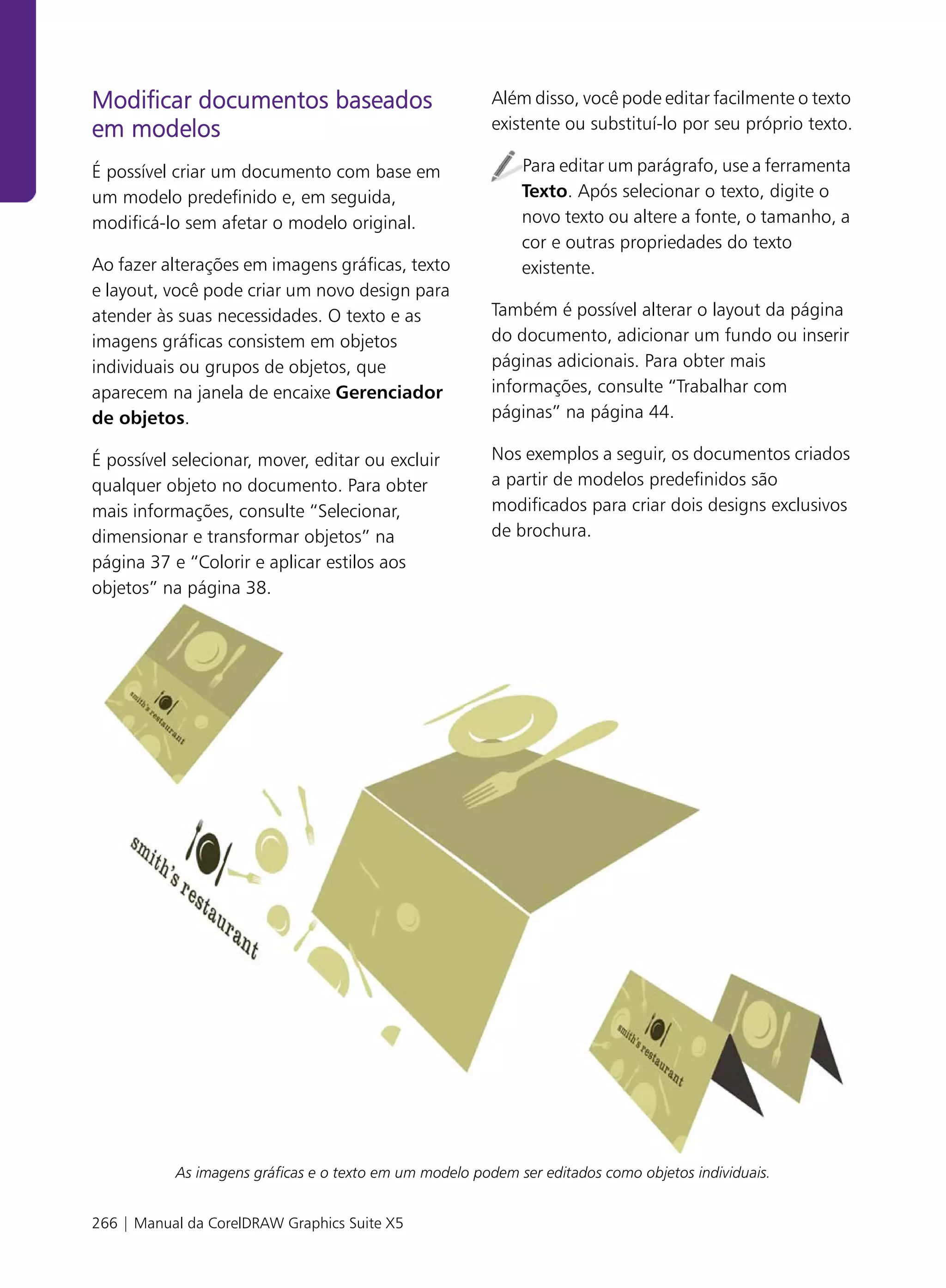 Modificar documentos baseados                            Além disso, você pode editar facilmente o texto
em modelos                                               existente ou substituí-lo por seu próprio texto.

É possível criar um documento com base em                    Para editar um parágrafo, use a ferramenta
um modelo predefinido e, em seguida,                         Texto. Após selecionar o texto, digite o
modificá-lo sem afetar o modelo original.                    novo texto ou altere a fonte, o tamanho, a
                                                             cor e outras propriedades do texto
Ao fazer alterações em imagens gráficas, texto               existente.
e layout, você pode criar um novo design para
atender às suas necessidades. O texto e as               Também é possível alterar o layout da página
imagens gráficas consistem em objetos                    do documento, adicionar um fundo ou inserir
individuais ou grupos de objetos, que                    páginas adicionais. Para obter mais
aparecem na janela de encaixe Gerenciador                informações, consulte “Trabalhar com
de objetos.                                              páginas” na página 44.

É possível selecionar, mover, editar ou excluir          Nos exemplos a seguir, os documentos criados
qualquer objeto no documento. Para obter                 a partir de modelos predefinidos são
mais informações, consulte “Selecionar,                  modificados para criar dois designs exclusivos
dimensionar e transformar objetos” na                    de brochura.
página 37 e “Colorir e aplicar estilos aos
objetos” na página 38.




           As imagens gráficas e o texto em um modelo podem ser editados como objetos individuais.


266 | Manual da CorelDRAW Graphics Suite X5
 