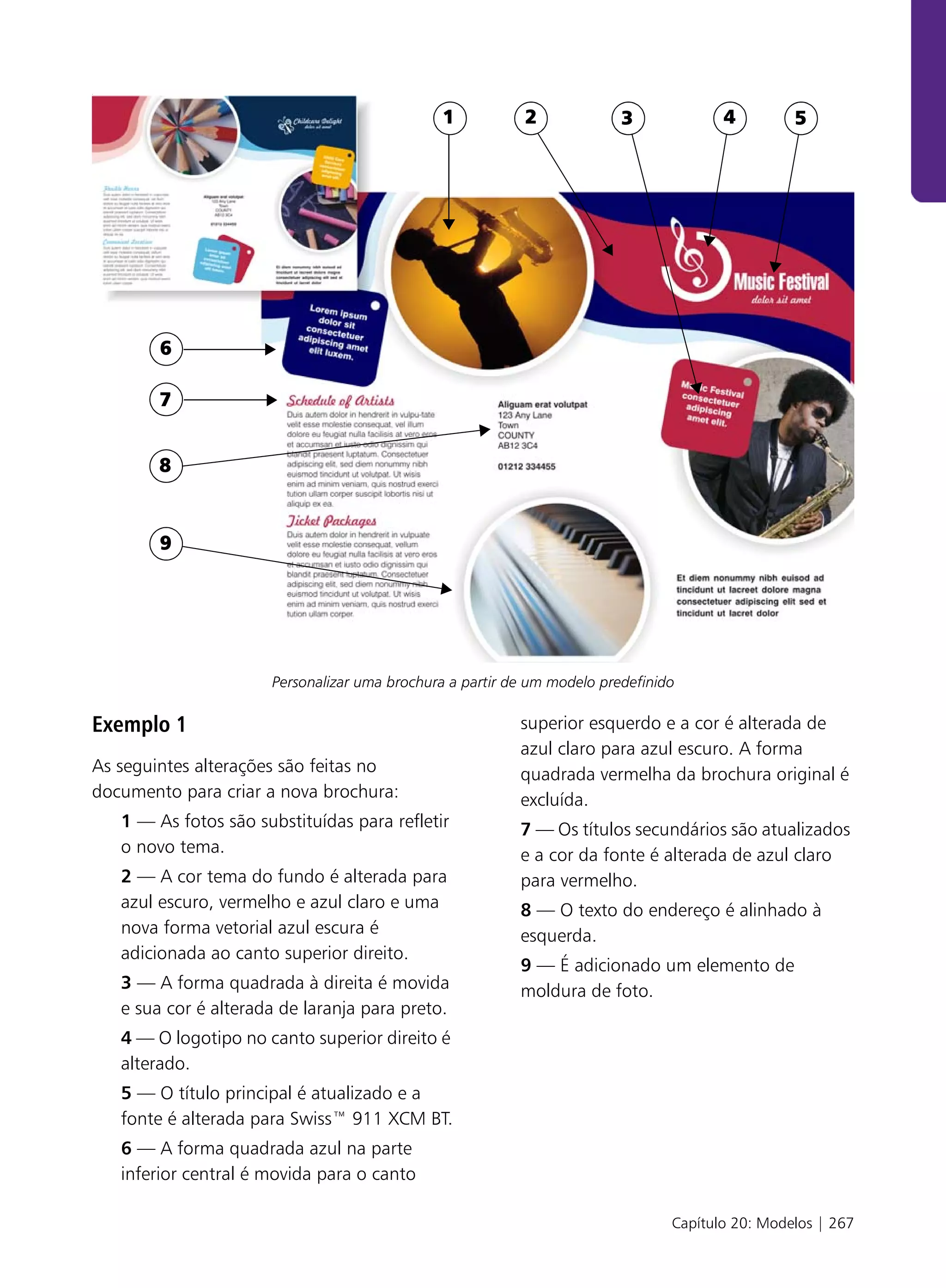 .




                                               1            2             3             4         5




         6

         7


         8



         9




                       Personalizar uma brochura a partir de um modelo predefinido

Exemplo 1                                                  superior esquerdo e a cor é alterada de
                                                           azul claro para azul escuro. A forma
As seguintes alterações são feitas no                      quadrada vermelha da brochura original é
documento para criar a nova brochura:                      excluída.
    1 — As fotos são substituídas para refletir            7 — Os títulos secundários são atualizados
    o novo tema.                                           e a cor da fonte é alterada de azul claro
    2 — A cor tema do fundo é alterada para                para vermelho.
    azul escuro, vermelho e azul claro e uma               8 — O texto do endereço é alinhado à
    nova forma vetorial azul escura é                      esquerda.
    adicionada ao canto superior direito.
                                                           9 — É adicionado um elemento de
    3 — A forma quadrada à direita é movida                moldura de foto.
    e sua cor é alterada de laranja para preto.
    4 — O logotipo no canto superior direito é
    alterado.
    5 — O título principal é atualizado e a
    fonte é alterada para Swiss™ 911 XCM BT.
    6 — A forma quadrada azul na parte
    inferior central é movida para o canto

                                                                                 Capítulo 20: Modelos | 267
 