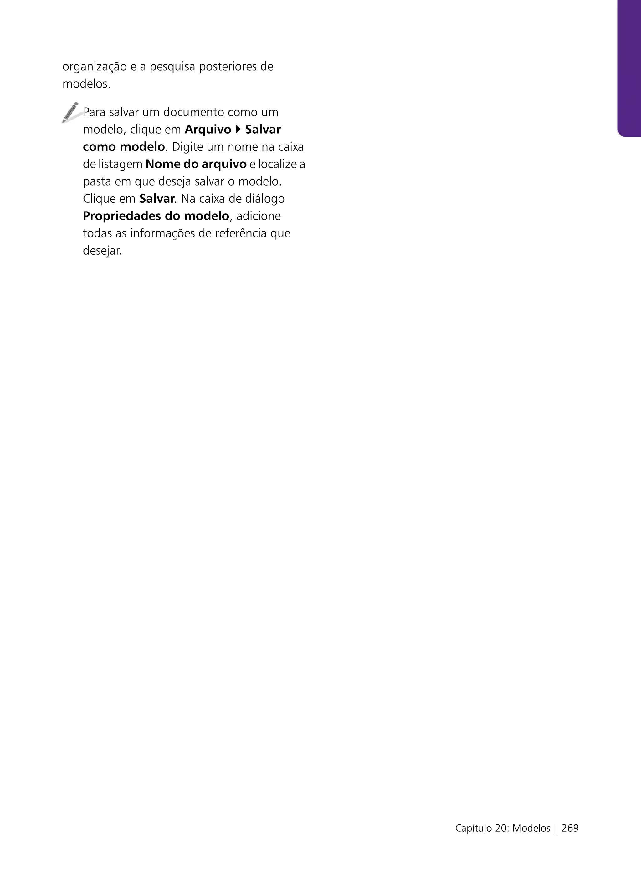 organização e a pesquisa posteriores de
modelos.

   Para salvar um documento como um
   modelo, clique em Arquivo Salvar
   como modelo. Digite um nome na caixa
   de listagem Nome do arquivo e localize a
   pasta em que deseja salvar o modelo.
   Clique em Salvar. Na caixa de diálogo
   Propriedades do modelo, adicione
   todas as informações de referência que
   desejar.




                                              Capítulo 20: Modelos | 269
 