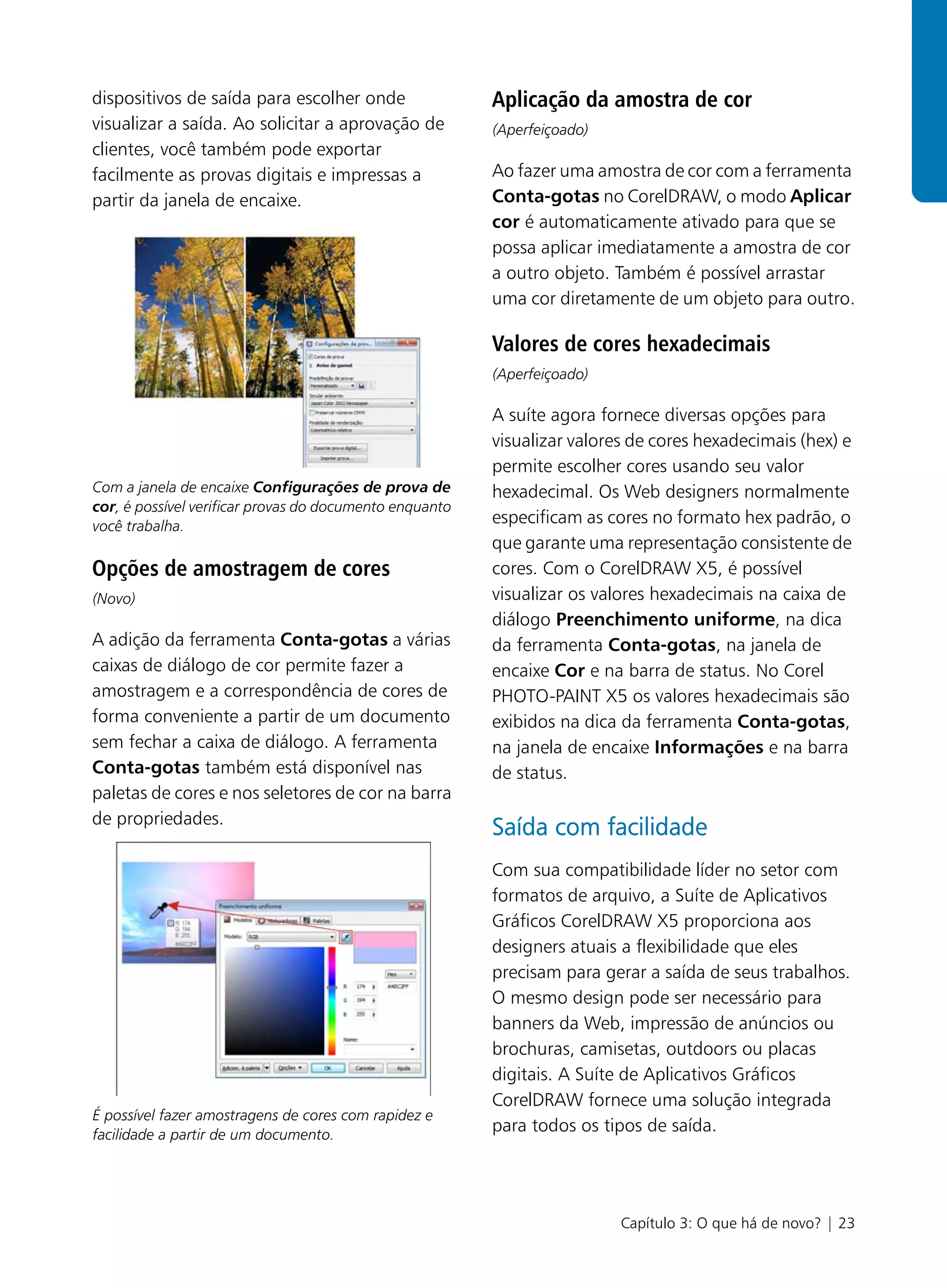 dispositivos de saída para escolher onde                 Aplicação da amostra de cor
visualizar a saída. Ao solicitar a aprovação de          (Aperfeiçoado)
clientes, você também pode exportar
facilmente as provas digitais e impressas a              Ao fazer uma amostra de cor com a ferramenta
partir da janela de encaixe.                             Conta-gotas no CorelDRAW, o modo Aplicar
                                                         cor é automaticamente ativado para que se
                                                         possa aplicar imediatamente a amostra de cor
                                                         a outro objeto. Também é possível arrastar
                                                         uma cor diretamente de um objeto para outro.

                                                         Valores de cores hexadecimais
                                                         (Aperfeiçoado)

                                                         A suíte agora fornece diversas opções para
                                                         visualizar valores de cores hexadecimais (hex) e
                                                         permite escolher cores usando seu valor
Com a janela de encaixe Configurações de prova de        hexadecimal. Os Web designers normalmente
cor, é possível verificar provas do documento enquanto
você trabalha.
                                                         especificam as cores no formato hex padrão, o
                                                         que garante uma representação consistente de
Opções de amostragem de cores                            cores. Com o CorelDRAW X5, é possível
(Novo)                                                   visualizar os valores hexadecimais na caixa de
                                                         diálogo Preenchimento uniforme, na dica
A adição da ferramenta Conta-gotas a várias              da ferramenta Conta-gotas, na janela de
caixas de diálogo de cor permite fazer a                 encaixe Cor e na barra de status. No Corel
amostragem e a correspondência de cores de               PHOTO-PAINT X5 os valores hexadecimais são
forma conveniente a partir de um documento               exibidos na dica da ferramenta Conta-gotas,
sem fechar a caixa de diálogo. A ferramenta              na janela de encaixe Informações e na barra
Conta-gotas também está disponível nas                   de status.
paletas de cores e nos seletores de cor na barra
de propriedades.
                                                         Saída com facilidade
                                                         Com sua compatibilidade líder no setor com
                                                         formatos de arquivo, a Suíte de Aplicativos
                                                         Gráficos CorelDRAW X5 proporciona aos
                                                         designers atuais a flexibilidade que eles
                                                         precisam para gerar a saída de seus trabalhos.
                                                         O mesmo design pode ser necessário para
                                                         banners da Web, impressão de anúncios ou
                                                         brochuras, camisetas, outdoors ou placas
                                                         digitais. A Suíte de Aplicativos Gráficos
                                                         CorelDRAW fornece uma solução integrada
É possível fazer amostragens de cores com rapidez e
facilidade a partir de um documento.
                                                         para todos os tipos de saída.




                                                                          Capítulo 3: O que há de novo? | 23
 