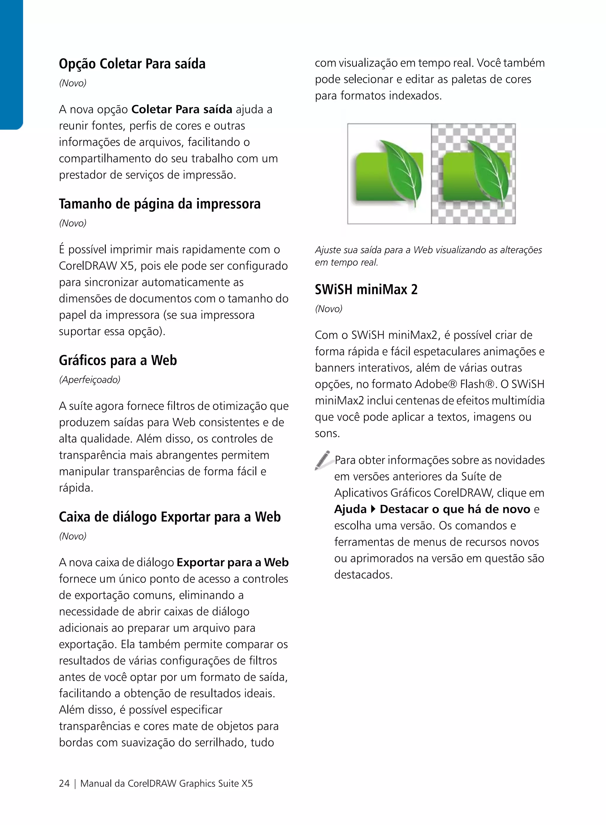 Opção Coletar Para saída                          com visualização em tempo real. Você também
(Novo)                                            pode selecionar e editar as paletas de cores
                                                  para formatos indexados.
A nova opção Coletar Para saída ajuda a
reunir fontes, perfis de cores e outras
informações de arquivos, facilitando o
compartilhamento do seu trabalho com um
prestador de serviços de impressão.

Tamanho de página da impressora
(Novo)

É possível imprimir mais rapidamente com o        Ajuste sua saída para a Web visualizando as alterações
CorelDRAW X5, pois ele pode ser configurado       em tempo real.

para sincronizar automaticamente as
                                                  SWiSH miniMax 2
dimensões de documentos com o tamanho do
                                                  (Novo)
papel da impressora (se sua impressora
suportar essa opção).                             Com o SWiSH miniMax2, é possível criar de
                                                  forma rápida e fácil espetaculares animações e
Gráficos para a Web                               banners interativos, além de várias outras
(Aperfeiçoado)
                                                  opções, no formato Adobe® Flash®. O SWiSH
A suíte agora fornece filtros de otimização que   miniMax2 inclui centenas de efeitos multimídia
produzem saídas para Web consistentes e de        que você pode aplicar a textos, imagens ou
alta qualidade. Além disso, os controles de       sons.
transparência mais abrangentes permitem               Para obter informações sobre as novidades
manipular transparências de forma fácil e             em versões anteriores da Suíte de
rápida.                                               Aplicativos Gráficos CorelDRAW, clique em
                                                      Ajuda Destacar o que há de novo e
Caixa de diálogo Exportar para a Web
                                                      escolha uma versão. Os comandos e
(Novo)
                                                      ferramentas de menus de recursos novos
A nova caixa de diálogo Exportar para a Web           ou aprimorados na versão em questão são
fornece um único ponto de acesso a controles          destacados.
de exportação comuns, eliminando a
necessidade de abrir caixas de diálogo
adicionais ao preparar um arquivo para
exportação. Ela também permite comparar os
resultados de várias configurações de filtros
antes de você optar por um formato de saída,
facilitando a obtenção de resultados ideais.
Além disso, é possível especificar
transparências e cores mate de objetos para
bordas com suavização do serrilhado, tudo


24 | Manual da CorelDRAW Graphics Suite X5
 