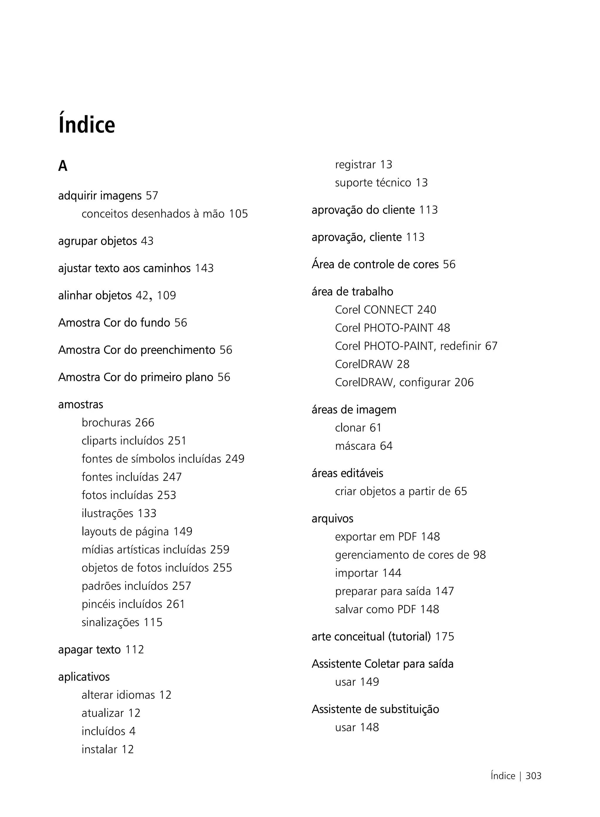 Índice
A                                          registrar 13
                                           suporte técnico 13
adquirir imagens 57
    conceitos desenhados à mão 105     aprovação do cliente 113

agrupar objetos 43                     aprovação, cliente 113

ajustar texto aos caminhos 143         Área de controle de cores 56

alinhar objetos 42, 109                área de trabalho
                                           Corel CONNECT 240
Amostra Cor do fundo 56                    Corel PHOTO-PAINT 48
Amostra Cor do preenchimento 56            Corel PHOTO-PAINT, redefinir 67
                                           CorelDRAW 28
Amostra Cor do primeiro plano 56           CorelDRAW, configurar 206
amostras                               áreas de imagem
    brochuras 266                          clonar 61
    cliparts incluídos 251                 máscara 64
    fontes de símbolos incluídas 249
    fontes incluídas 247               áreas editáveis
    fotos incluídas 253                    criar objetos a partir de 65
    ilustrações 133                    arquivos
    layouts de página 149                  exportar em PDF 148
    mídias artísticas incluídas 259        gerenciamento de cores de 98
    objetos de fotos incluídos 255         importar 144
    padrões incluídos 257                  preparar para saída 147
    pincéis incluídos 261                  salvar como PDF 148
    sinalizações 115
                                       arte conceitual (tutorial) 175
apagar texto 112
                                       Assistente Coletar para saída
aplicativos                                usar 149
    alterar idiomas 12
    atualizar 12                       Assistente de substituição
    incluídos 4                            usar 148
    instalar 12

                                                                          Índice | 303
 