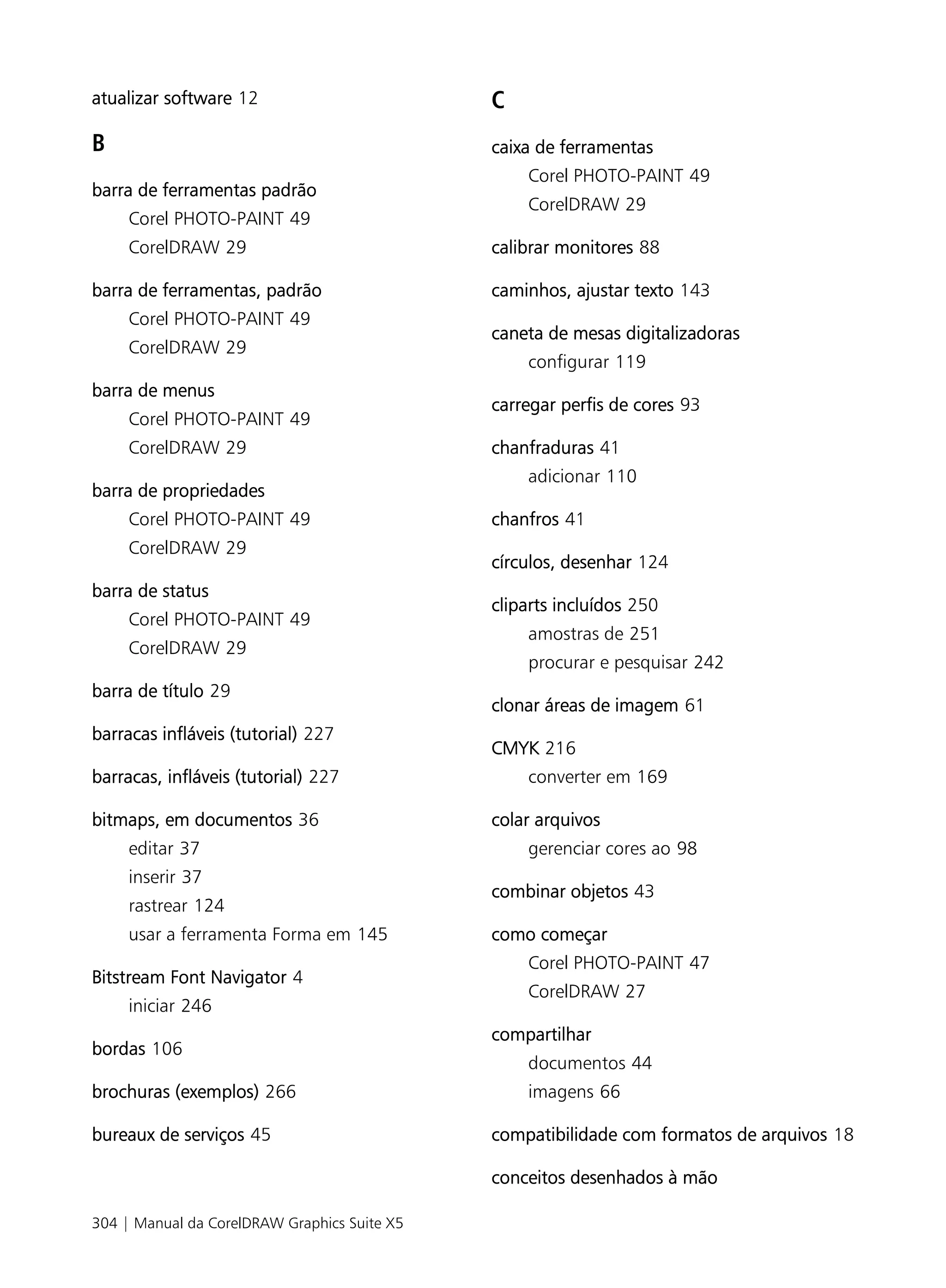 atualizar software 12                         C
B                                             caixa de ferramentas
                                                  Corel PHOTO-PAINT 49
barra de ferramentas padrão
                                                  CorelDRAW 29
     Corel PHOTO-PAINT 49
     CorelDRAW 29                             calibrar monitores 88

barra de ferramentas, padrão                  caminhos, ajustar texto 143
     Corel PHOTO-PAINT 49
                                              caneta de mesas digitalizadoras
     CorelDRAW 29
                                                  configurar 119
barra de menus
                                              carregar perfis de cores 93
     Corel PHOTO-PAINT 49
     CorelDRAW 29                             chanfraduras 41
                                                  adicionar 110
barra de propriedades
     Corel PHOTO-PAINT 49                     chanfros 41
     CorelDRAW 29
                                              círculos, desenhar 124
barra de status
                                              cliparts incluídos 250
     Corel PHOTO-PAINT 49
                                                  amostras de 251
     CorelDRAW 29
                                                  procurar e pesquisar 242
barra de título 29
                                              clonar áreas de imagem 61
barracas infláveis (tutorial) 227
                                              CMYK 216
barracas, infláveis (tutorial) 227                converter em 169

bitmaps, em documentos 36                     colar arquivos
     editar 37                                    gerenciar cores ao 98
     inserir 37
                                              combinar objetos 43
     rastrear 124
     usar a ferramenta Forma em 145           como começar
                                                  Corel PHOTO-PAINT 47
Bitstream Font Navigator 4
                                                  CorelDRAW 27
     iniciar 246
                                              compartilhar
bordas 106
                                                  documentos 44
brochuras (exemplos) 266                          imagens 66

bureaux de serviços 45                        compatibilidade com formatos de arquivos 18

                                              conceitos desenhados à mão

304 | Manual da CorelDRAW Graphics Suite X5
 