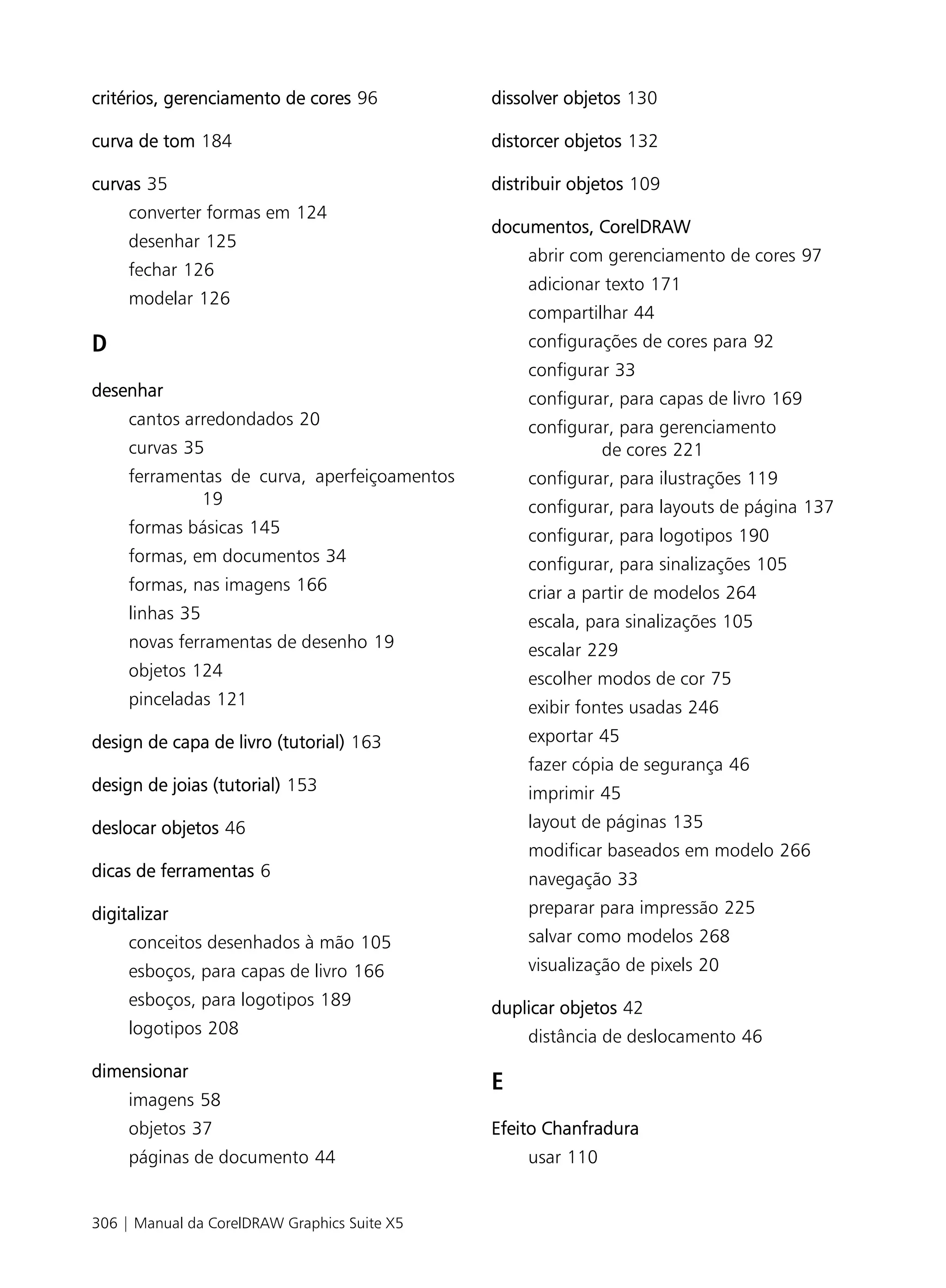 critérios, gerenciamento de cores 96          dissolver objetos 130

curva de tom 184                              distorcer objetos 132

curvas 35                                     distribuir objetos 109
     converter formas em 124
                                              documentos, CorelDRAW
     desenhar 125
                                                  abrir com gerenciamento de cores 97
     fechar 126
                                                  adicionar texto 171
     modelar 126
                                                  compartilhar 44
D                                                 configurações de cores para 92
                                                  configurar 33
desenhar                                          configurar, para capas de livro 169
     cantos arredondados 20                       configurar, para gerenciamento
     curvas 35                                             de cores 221
     ferramentas de curva, aperfeiçoamentos       configurar, para ilustrações 119
             19                                   configurar, para layouts de página 137
     formas básicas 145                           configurar, para logotipos 190
     formas, em documentos 34                     configurar, para sinalizações 105
     formas, nas imagens 166                      criar a partir de modelos 264
     linhas 35                                    escala, para sinalizações 105
     novas ferramentas de desenho 19              escalar 229
     objetos 124                                  escolher modos de cor 75
     pinceladas 121                               exibir fontes usadas 246
design de capa de livro (tutorial) 163            exportar 45
                                                  fazer cópia de segurança 46
design de joias (tutorial) 153                    imprimir 45
deslocar objetos 46                               layout de páginas 135
                                                  modificar baseados em modelo 266
dicas de ferramentas 6                            navegação 33
digitalizar                                       preparar para impressão 225
     conceitos desenhados à mão 105               salvar como modelos 268
     esboços, para capas de livro 166             visualização de pixels 20
     esboços, para logotipos 189              duplicar objetos 42
     logotipos 208                                distância de deslocamento 46
dimensionar
                                              E
     imagens 58
     objetos 37                               Efeito Chanfradura
     páginas de documento 44                      usar 110


306 | Manual da CorelDRAW Graphics Suite X5
 