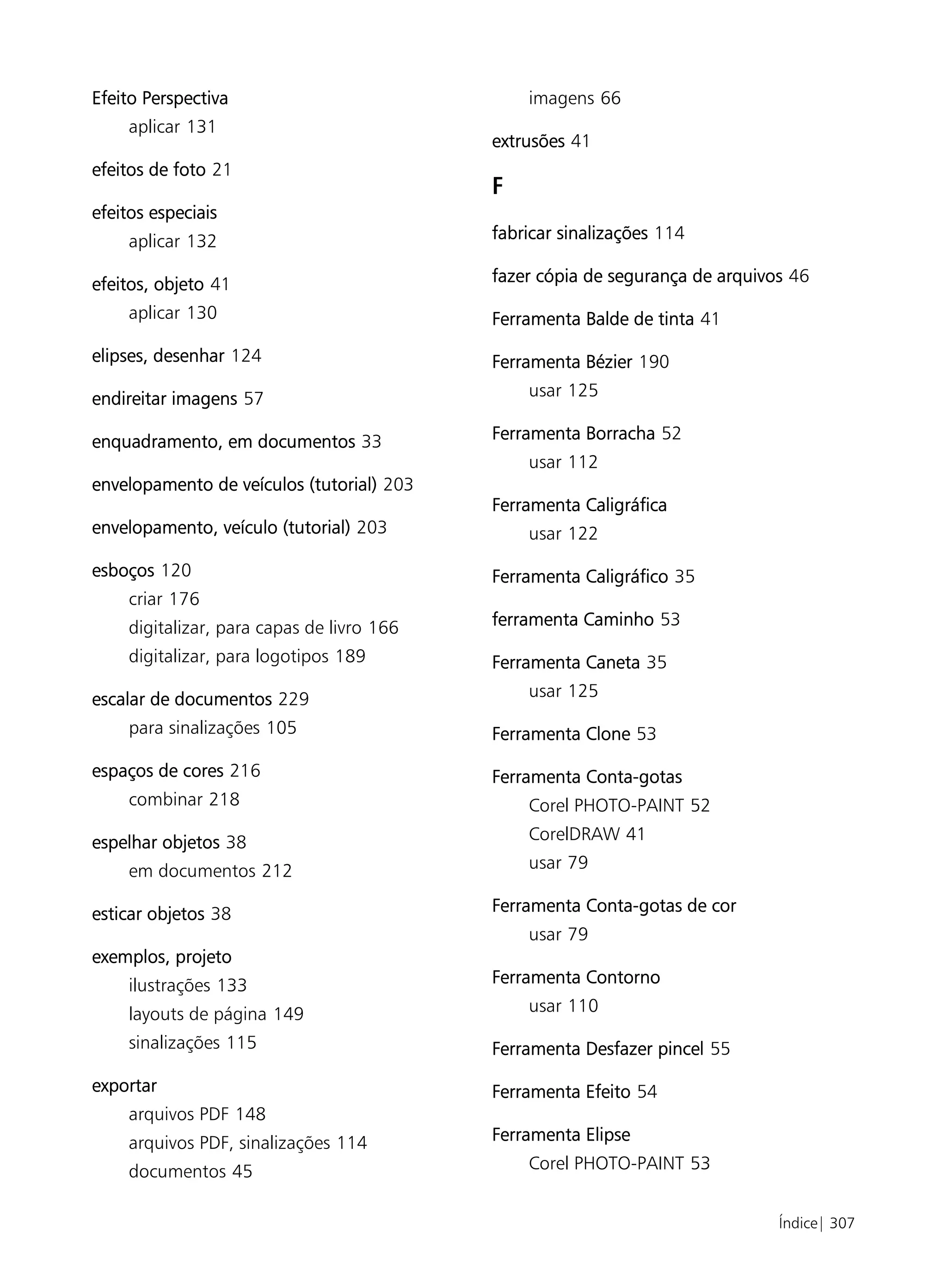 Efeito Perspectiva                              imagens 66
     aplicar 131
                                            extrusões 41
efeitos de foto 21
                                            F
efeitos especiais
     aplicar 132                            fabricar sinalizações 114

efeitos, objeto 41                          fazer cópia de segurança de arquivos 46

     aplicar 130                            Ferramenta Balde de tinta 41

elipses, desenhar 124                       Ferramenta Bézier 190

endireitar imagens 57                           usar 125

enquadramento, em documentos 33             Ferramenta Borracha 52
                                                usar 112
envelopamento de veículos (tutorial) 203
                                            Ferramenta Caligráfica
envelopamento, veículo (tutorial) 203           usar 122

esboços 120                                 Ferramenta Caligráfico 35
     criar 176
     digitalizar, para capas de livro 166   ferramenta Caminho 53
     digitalizar, para logotipos 189        Ferramenta Caneta 35

escalar de documentos 229                       usar 125

     para sinalizações 105                  Ferramenta Clone 53

espaços de cores 216                        Ferramenta Conta-gotas
     combinar 218                               Corel PHOTO-PAINT 52

espelhar objetos 38                             CorelDRAW 41

     em documentos 212                          usar 79

esticar objetos 38                          Ferramenta Conta-gotas de cor
                                                usar 79
exemplos, projeto
     ilustrações 133                        Ferramenta Contorno

     layouts de página 149                      usar 110

     sinalizações 115                       Ferramenta Desfazer pincel 55

exportar                                    Ferramenta Efeito 54
     arquivos PDF 148
     arquivos PDF, sinalizações 114         Ferramenta Elipse

     documentos 45                              Corel PHOTO-PAINT 53


                                                                               Índice| 307
 