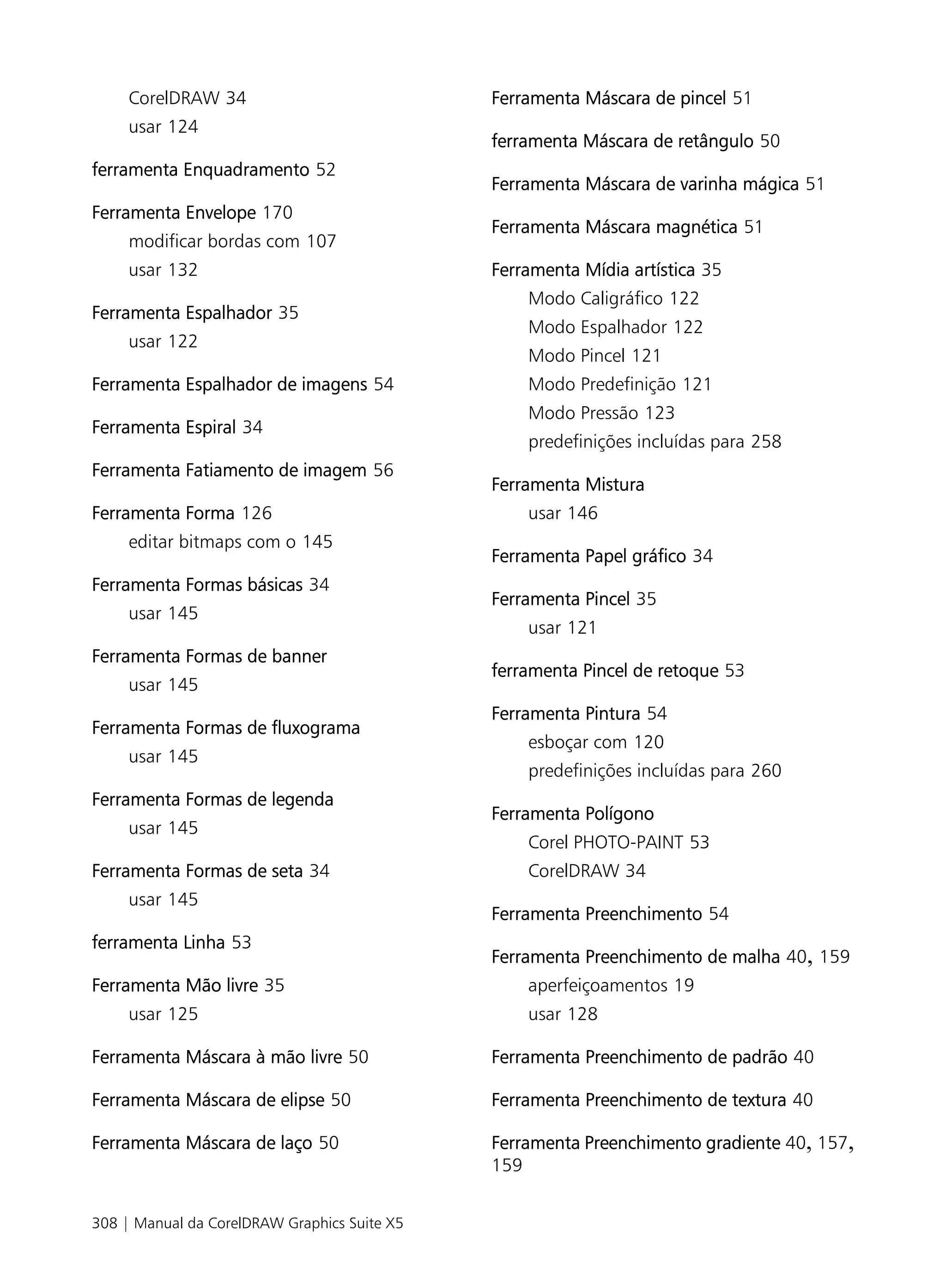 CorelDRAW 34                             Ferramenta Máscara de pincel 51
     usar 124
                                              ferramenta Máscara de retângulo 50
ferramenta Enquadramento 52
                                              Ferramenta Máscara de varinha mágica 51
Ferramenta Envelope 170
                                              Ferramenta Máscara magnética 51
     modificar bordas com 107
     usar 132                                 Ferramenta Mídia artística 35
                                                  Modo Caligráfico 122
Ferramenta Espalhador 35
                                                  Modo Espalhador 122
     usar 122
                                                  Modo Pincel 121
Ferramenta Espalhador de imagens 54               Modo Predefinição 121
                                                  Modo Pressão 123
Ferramenta Espiral 34
                                                  predefinições incluídas para 258
Ferramenta Fatiamento de imagem 56
                                              Ferramenta Mistura
Ferramenta Forma 126                              usar 146
     editar bitmaps com o 145
                                              Ferramenta Papel gráfico 34
Ferramenta Formas básicas 34
                                              Ferramenta Pincel 35
     usar 145
                                                  usar 121
Ferramenta Formas de banner
                                              ferramenta Pincel de retoque 53
     usar 145
                                              Ferramenta Pintura 54
Ferramenta Formas de fluxograma
                                                  esboçar com 120
     usar 145
                                                  predefinições incluídas para 260
Ferramenta Formas de legenda
                                              Ferramenta Polígono
     usar 145
                                                  Corel PHOTO-PAINT 53
Ferramenta Formas de seta 34                      CorelDRAW 34
     usar 145
                                              Ferramenta Preenchimento 54
ferramenta Linha 53
                                              Ferramenta Preenchimento de malha 40, 159
Ferramenta Mão livre 35                           aperfeiçoamentos 19
     usar 125                                     usar 128

Ferramenta Máscara à mão livre 50             Ferramenta Preenchimento de padrão 40

Ferramenta Máscara de elipse 50               Ferramenta Preenchimento de textura 40

Ferramenta Máscara de laço 50                 Ferramenta Preenchimento gradiente 40, 157,
                                              159


308 | Manual da CorelDRAW Graphics Suite X5
 
