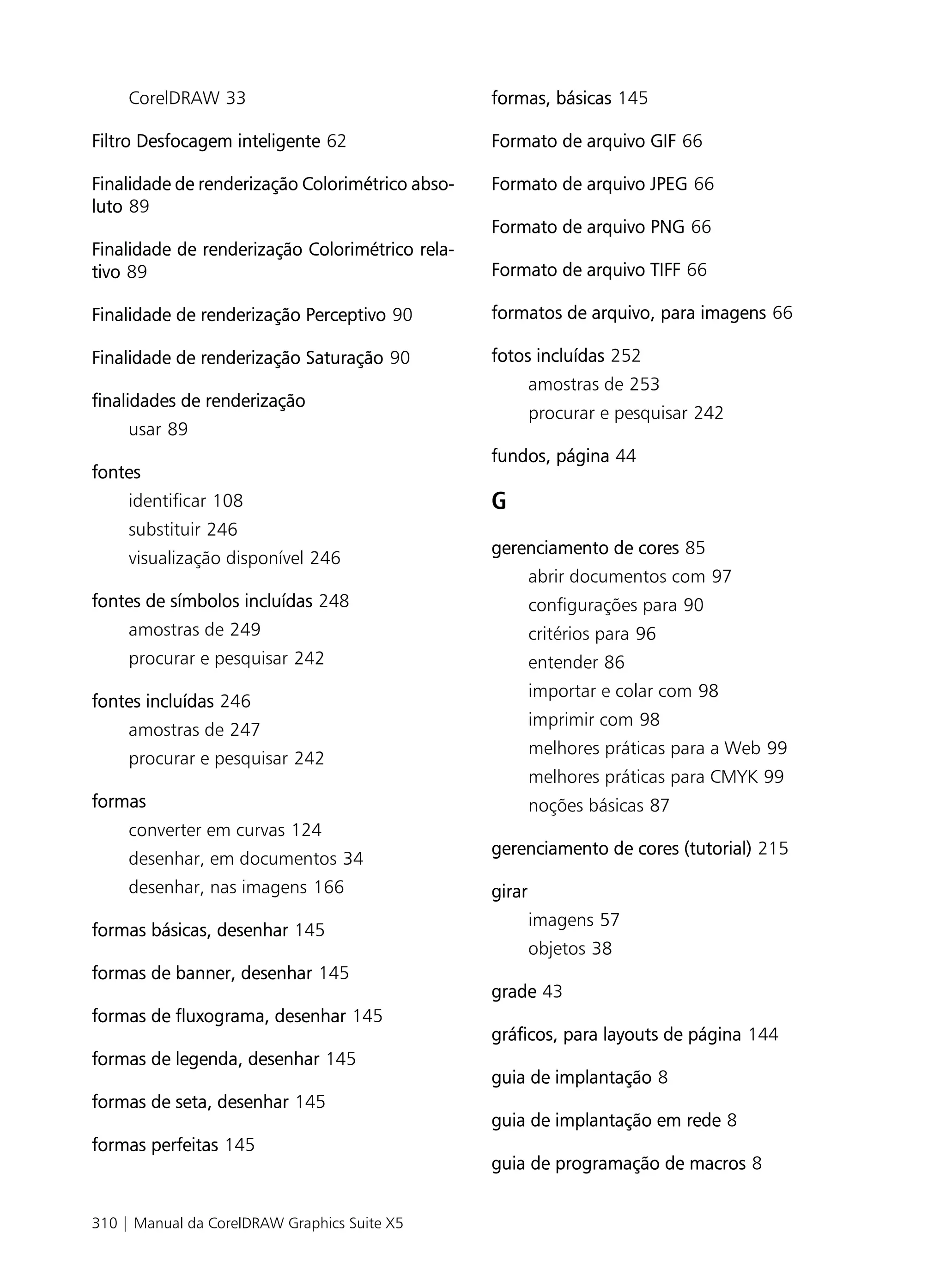 CorelDRAW 33                                formas, básicas 145

Filtro Desfocagem inteligente 62                 Formato de arquivo GIF 66

Finalidade de renderização Colorimétrico abso-   Formato de arquivo JPEG 66
luto 89
                                                 Formato de arquivo PNG 66
Finalidade de renderização Colorimétrico rela-
tivo 89                                          Formato de arquivo TIFF 66

Finalidade de renderização Perceptivo 90         formatos de arquivo, para imagens 66

Finalidade de renderização Saturação 90          fotos incluídas 252
                                                         amostras de 253
finalidades de renderização
                                                         procurar e pesquisar 242
     usar 89
                                                 fundos, página 44
fontes
     identificar 108                             G
     substituir 246
                                                 gerenciamento de cores 85
     visualização disponível 246
                                                         abrir documentos com 97
fontes de símbolos incluídas 248                         configurações para 90
     amostras de 249                                     critérios para 96
     procurar e pesquisar 242                            entender 86
                                                         importar e colar com 98
fontes incluídas 246
                                                         imprimir com 98
     amostras de 247
                                                         melhores práticas para a Web 99
     procurar e pesquisar 242
                                                         melhores práticas para CMYK 99
formas                                                   noções básicas 87
     converter em curvas 124
                                                 gerenciamento de cores (tutorial) 215
     desenhar, em documentos 34
     desenhar, nas imagens 166                   girar
                                                         imagens 57
formas básicas, desenhar 145
                                                         objetos 38
formas de banner, desenhar 145
                                                 grade 43
formas de fluxograma, desenhar 145
                                                 gráficos, para layouts de página 144
formas de legenda, desenhar 145
                                                 guia de implantação 8
formas de seta, desenhar 145
                                                 guia de implantação em rede 8
formas perfeitas 145
                                                 guia de programação de macros 8


310 | Manual da CorelDRAW Graphics Suite X5
 