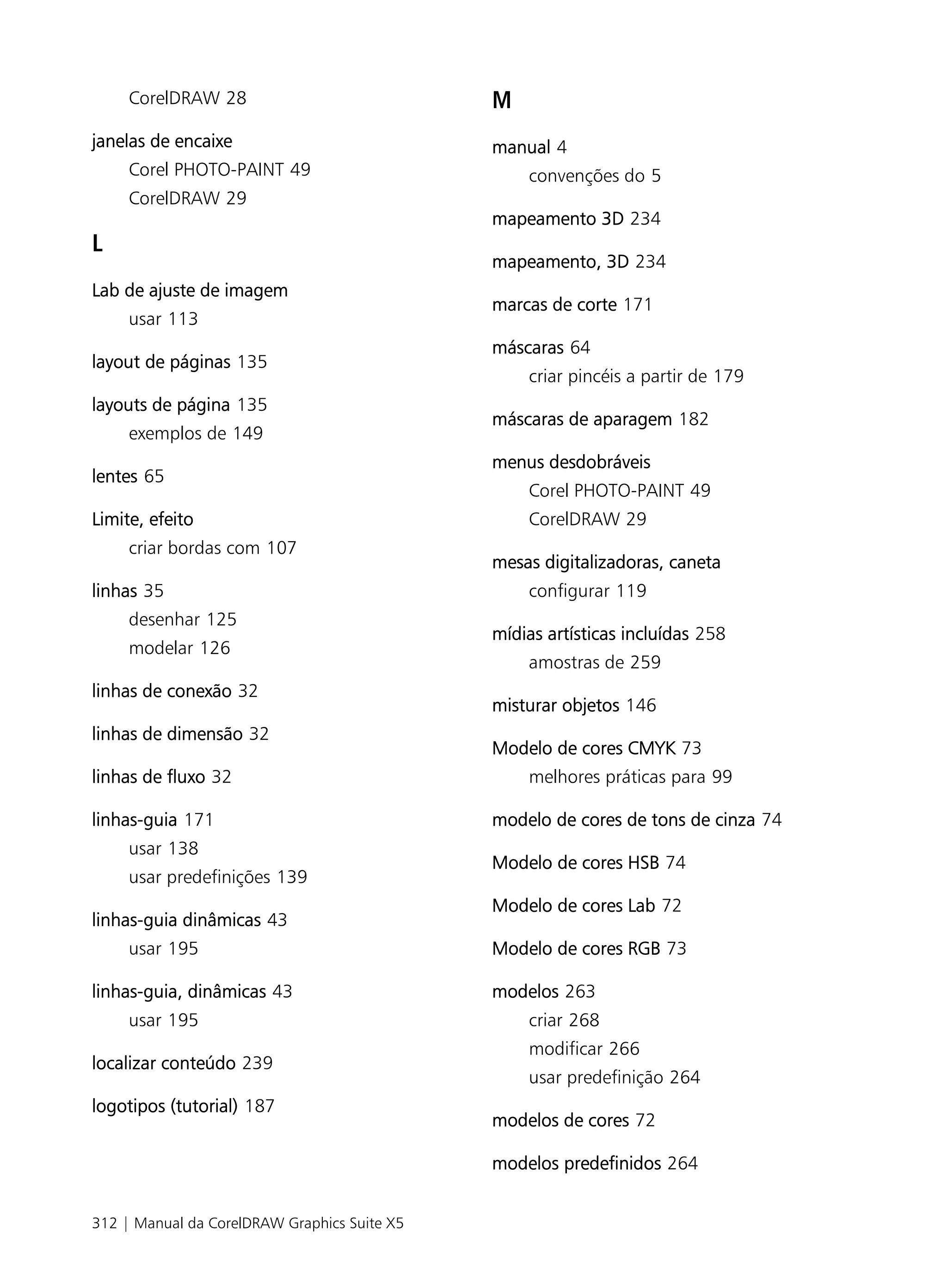CorelDRAW 28                             M
janelas de encaixe                            manual 4
     Corel PHOTO-PAINT 49                         convenções do 5
     CorelDRAW 29
                                              mapeamento 3D 234
L
                                              mapeamento, 3D 234
Lab de ajuste de imagem
                                              marcas de corte 171
     usar 113
                                              máscaras 64
layout de páginas 135
                                                  criar pincéis a partir de 179
layouts de página 135
                                              máscaras de aparagem 182
     exemplos de 149
                                              menus desdobráveis
lentes 65
                                                  Corel PHOTO-PAINT 49
Limite, efeito                                    CorelDRAW 29
     criar bordas com 107
                                              mesas digitalizadoras, caneta
linhas 35                                         configurar 119
     desenhar 125
                                              mídias artísticas incluídas 258
     modelar 126
                                                  amostras de 259
linhas de conexão 32
                                              misturar objetos 146
linhas de dimensão 32
                                              Modelo de cores CMYK 73
linhas de fluxo 32                                melhores práticas para 99

linhas-guia 171                               modelo de cores de tons de cinza 74
     usar 138
                                              Modelo de cores HSB 74
     usar predefinições 139
                                              Modelo de cores Lab 72
linhas-guia dinâmicas 43
     usar 195                                 Modelo de cores RGB 73

linhas-guia, dinâmicas 43                     modelos 263
     usar 195                                     criar 268
                                                  modificar 266
localizar conteúdo 239
                                                  usar predefinição 264
logotipos (tutorial) 187
                                              modelos de cores 72

                                              modelos predefinidos 264


312 | Manual da CorelDRAW Graphics Suite X5
 