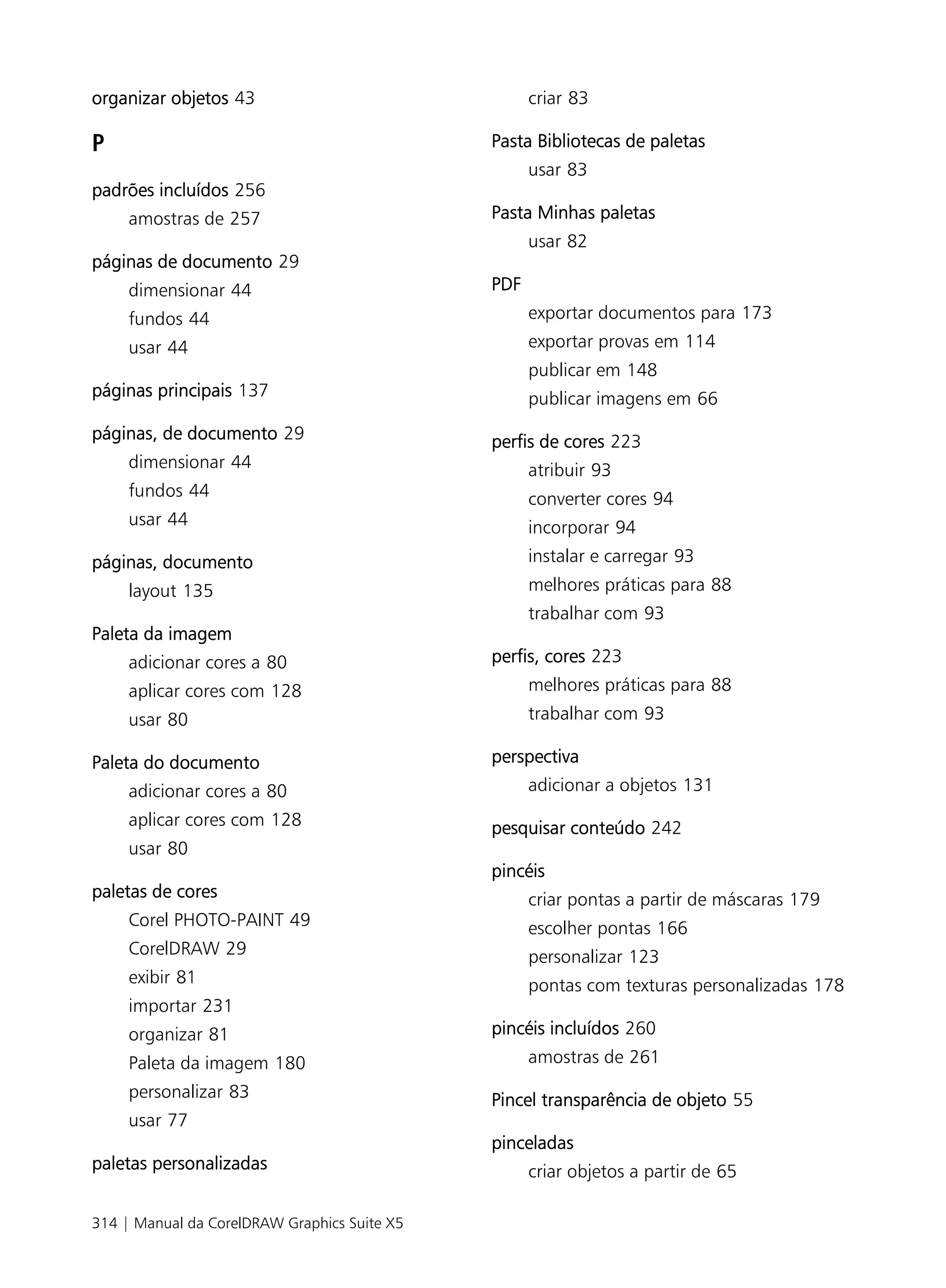 organizar objetos 43                                criar 83

P                                             Pasta Bibliotecas de paletas
                                                    usar 83
padrões incluídos 256
     amostras de 257                          Pasta Minhas paletas
                                                    usar 82
páginas de documento 29
     dimensionar 44                           PDF
     fundos 44                                      exportar documentos para 173
     usar 44                                        exportar provas em 114
                                                    publicar em 148
páginas principais 137                              publicar imagens em 66
páginas, de documento 29                      perfis de cores 223
     dimensionar 44                                 atribuir 93
     fundos 44                                      converter cores 94
     usar 44                                        incorporar 94
páginas, documento                                  instalar e carregar 93
     layout 135                                     melhores práticas para 88
                                                    trabalhar com 93
Paleta da imagem
     adicionar cores a 80                     perfis, cores 223
     aplicar cores com 128                          melhores práticas para 88
     usar 80                                        trabalhar com 93

Paleta do documento                           perspectiva
     adicionar cores a 80                           adicionar a objetos 131
     aplicar cores com 128                    pesquisar conteúdo 242
     usar 80
                                              pincéis
paletas de cores                                    criar pontas a partir de máscaras 179
     Corel PHOTO-PAINT 49                           escolher pontas 166
     CorelDRAW 29                                   personalizar 123
     exibir 81                                      pontas com texturas personalizadas 178
     importar 231
     organizar 81                             pincéis incluídos 260
     Paleta da imagem 180                           amostras de 261
     personalizar 83                          Pincel transparência de objeto 55
     usar 77
                                              pinceladas
paletas personalizadas                              criar objetos a partir de 65

314 | Manual da CorelDRAW Graphics Suite X5
 
