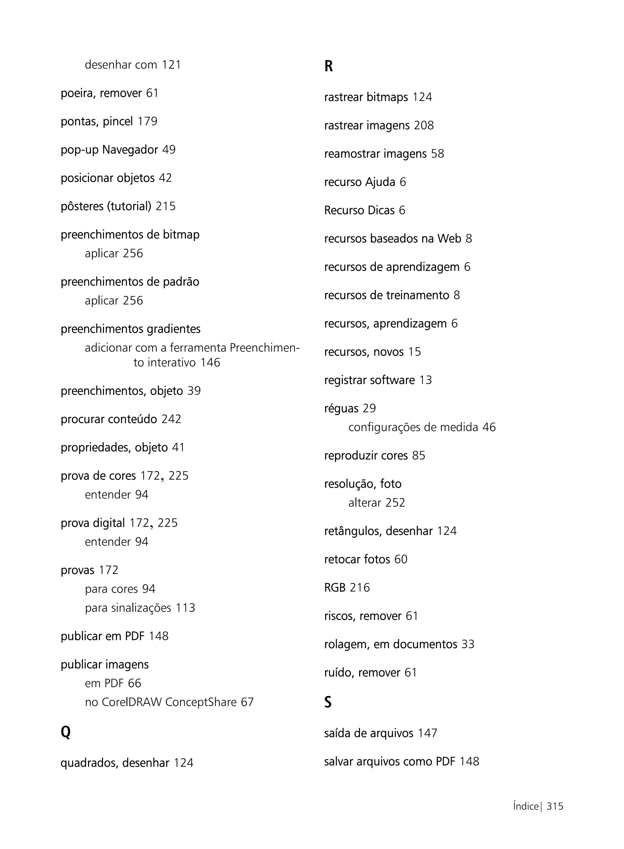 desenhar com 121                          R
poeira, remover 61                            rastrear bitmaps 124
pontas, pincel 179                            rastrear imagens 208

pop-up Navegador 49                           reamostrar imagens 58

posicionar objetos 42                         recurso Ajuda 6

pôsteres (tutorial) 215                       Recurso Dicas 6

preenchimentos de bitmap                      recursos baseados na Web 8
    aplicar 256
                                              recursos de aprendizagem 6
preenchimentos de padrão
    aplicar 256                               recursos de treinamento 8

preenchimentos gradientes                     recursos, aprendizagem 6
    adicionar com a ferramenta Preenchimen-   recursos, novos 15
             to interativo 146
                                              registrar software 13
preenchimentos, objeto 39
                                              réguas 29
procurar conteúdo 242
                                                  configurações de medida 46
propriedades, objeto 41
                                              reproduzir cores 85
prova de cores 172, 225
                                              resolução, foto
    entender 94
                                                  alterar 252
prova digital 172, 225
                                              retângulos, desenhar 124
    entender 94
                                              retocar fotos 60
provas 172
    para cores 94                             RGB 216
    para sinalizações 113
                                              riscos, remover 61
publicar em PDF 148
                                              rolagem, em documentos 33
publicar imagens
                                              ruído, remover 61
    em PDF 66
    no CorelDRAW ConceptShare 67              S
Q                                             saída de arquivos 147

quadrados, desenhar 124                       salvar arquivos como PDF 148


                                                                               Índice| 315
 