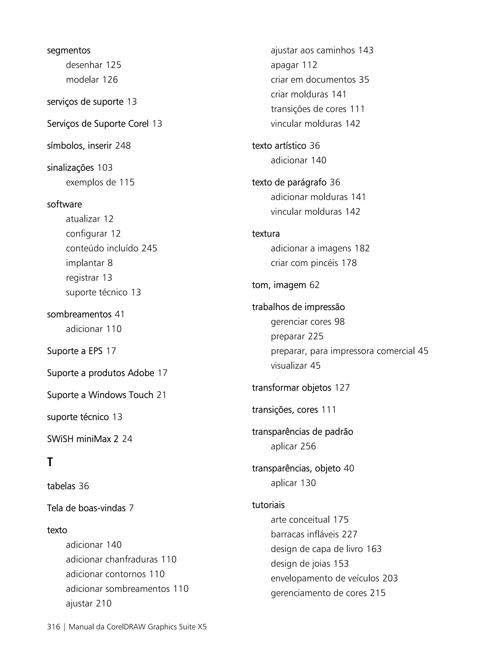 segmentos                                          ajustar aos caminhos 143
     desenhar 125                                  apagar 112
     modelar 126                                   criar em documentos 35
                                                   criar molduras 141
serviços de suporte 13
                                                   transições de cores 111
Serviços de Suporte Corel 13                       vincular molduras 142

símbolos, inserir 248                         texto artístico 36
                                                   adicionar 140
sinalizações 103
     exemplos de 115                          texto de parágrafo 36
                                                   adicionar molduras 141
software
                                                   vincular molduras 142
     atualizar 12
     configurar 12                            textura
     conteúdo incluído 245                         adicionar a imagens 182
     implantar 8                                   criar com pincéis 178
     registrar 13
                                              tom, imagem 62
     suporte técnico 13
                                              trabalhos de impressão
sombreamentos 41
                                                   gerenciar cores 98
     adicionar 110
                                                   preparar 225
Suporte a EPS 17                                   preparar, para impressora comercial 45
                                                   visualizar 45
Suporte a produtos Adobe 17
                                              transformar objetos 127
Suporte a Windows Touch 21
                                              transições, cores 111
suporte técnico 13
                                              transparências de padrão
SWiSH miniMax 2 24
                                                   aplicar 256
T                                             transparências, objeto 40
tabelas 36                                         aplicar 130

Tela de boas-vindas 7                         tutoriais
                                                   arte conceitual 175
texto                                              barracas infláveis 227
     adicionar 140                                 design de capa de livro 163
     adicionar chanfraduras 110                    design de joias 153
     adicionar contornos 110                       envelopamento de veículos 203
     adicionar sombreamentos 110                   gerenciamento de cores 215
     ajustar 210

316 | Manual da CorelDRAW Graphics Suite X5
 