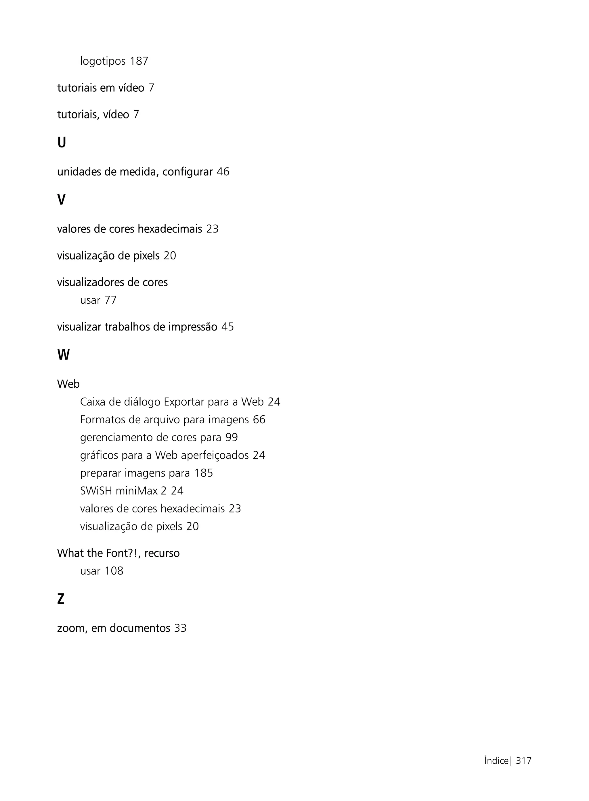 logotipos 187

tutoriais em vídeo 7

tutoriais, vídeo 7

U
unidades de medida, configurar 46

V
valores de cores hexadecimais 23

visualização de pixels 20

visualizadores de cores
      usar 77

visualizar trabalhos de impressão 45

W
Web
      Caixa de diálogo Exportar para a Web 24
      Formatos de arquivo para imagens 66
      gerenciamento de cores para 99
      gráficos para a Web aperfeiçoados 24
      preparar imagens para 185
      SWiSH miniMax 2 24
      valores de cores hexadecimais 23
      visualização de pixels 20

What the Font?!, recurso
      usar 108

Z
zoom, em documentos 33




                                                Índice| 317
 