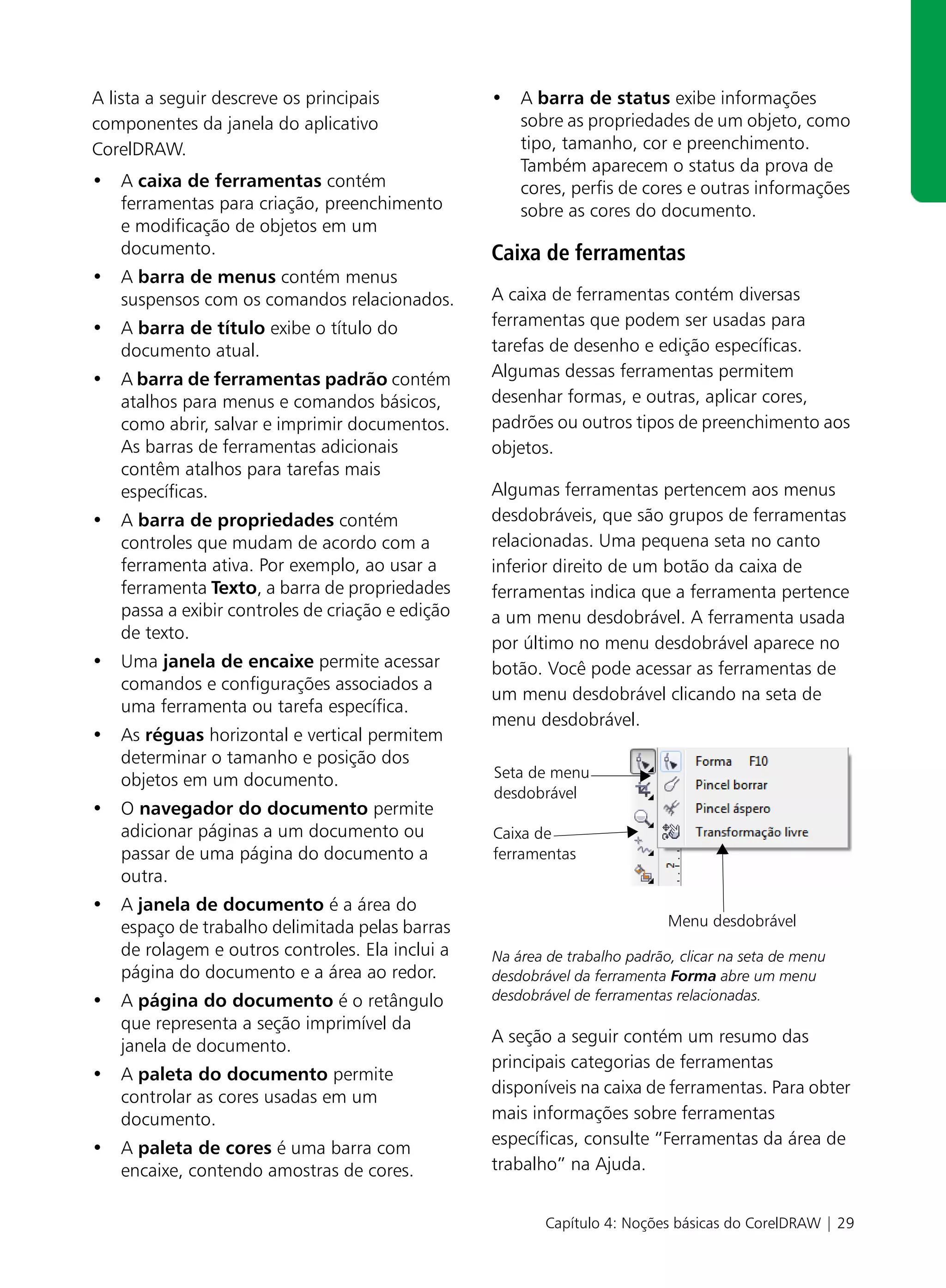 A lista a seguir descreve os principais          • A barra de status exibe informações
componentes da janela do aplicativo                sobre as propriedades de um objeto, como
CorelDRAW.                                         tipo, tamanho, cor e preenchimento.
                                                   Também aparecem o status da prova de
• A caixa de ferramentas contém                    cores, perfis de cores e outras informações
  ferramentas para criação, preenchimento          sobre as cores do documento.
  e modificação de objetos em um
  documento.                                     Caixa de ferramentas
• A barra de menus contém menus
  suspensos com os comandos relacionados.        A caixa de ferramentas contém diversas
• A barra de título exibe o título do            ferramentas que podem ser usadas para
  documento atual.                               tarefas de desenho e edição específicas.
• A barra de ferramentas padrão contém           Algumas dessas ferramentas permitem
  atalhos para menus e comandos básicos,         desenhar formas, e outras, aplicar cores,
  como abrir, salvar e imprimir documentos.      padrões ou outros tipos de preenchimento aos
  As barras de ferramentas adicionais            objetos.
  contêm atalhos para tarefas mais
  específicas.                                   Algumas ferramentas pertencem aos menus
• A barra de propriedades contém                 desdobráveis, que são grupos de ferramentas
  controles que mudam de acordo com a            relacionadas. Uma pequena seta no canto
  ferramenta ativa. Por exemplo, ao usar a       inferior direito de um botão da caixa de
  ferramenta Texto, a barra de propriedades      ferramentas indica que a ferramenta pertence
  passa a exibir controles de criação e edição   a um menu desdobrável. A ferramenta usada
  de texto.
                                                 por último no menu desdobrável aparece no
• Uma janela de encaixe permite acessar          botão. Você pode acessar as ferramentas de
  comandos e configurações associados a
                                                 um menu desdobrável clicando na seta de
  uma ferramenta ou tarefa específica.
                                                 menu desdobrável.
• As réguas horizontal e vertical permitem
  determinar o tamanho e posição dos
  objetos em um documento.                       Seta de menu
                                                 desdobrável
• O navegador do documento permite
  adicionar páginas a um documento ou            Caixa de
  passar de uma página do documento a            ferramentas
  outra.
• A janela de documento é a área do
  espaço de trabalho delimitada pelas barras                               Menu desdobrável
  de rolagem e outros controles. Ela inclui a    Na área de trabalho padrão, clicar na seta de menu
  página do documento e a área ao redor.         desdobrável da ferramenta Forma abre um menu
• A página do documento é o retângulo            desdobrável de ferramentas relacionadas.
  que representa a seção imprimível da
                                                 A seção a seguir contém um resumo das
  janela de documento.
                                                 principais categorias de ferramentas
• A paleta do documento permite
                                                 disponíveis na caixa de ferramentas. Para obter
  controlar as cores usadas em um
  documento.                                     mais informações sobre ferramentas
                                                 específicas, consulte “Ferramentas da área de
• A paleta de cores é uma barra com
  encaixe, contendo amostras de cores.           trabalho” na Ajuda.


                                                        Capítulo 4: Noções básicas do CorelDRAW | 29
 