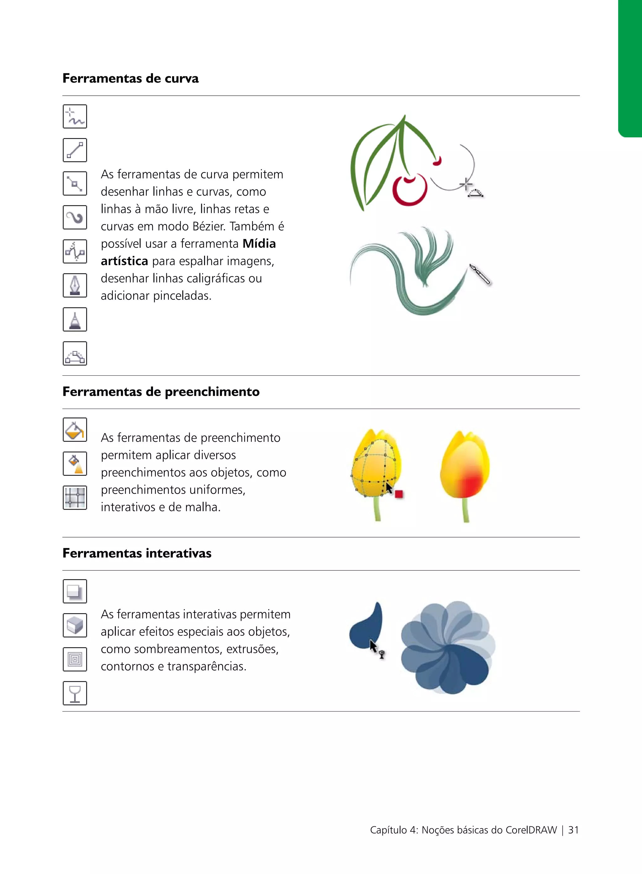 Ferramentas de curva




     As ferramentas de curva permitem
     desenhar linhas e curvas, como
     linhas à mão livre, linhas retas e
     curvas em modo Bézier. Também é
     possível usar a ferramenta Mídia
     artística para espalhar imagens,
     desenhar linhas caligráficas ou
     adicionar pinceladas.




Ferramentas de preenchimento


     As ferramentas de preenchimento
     permitem aplicar diversos
     preenchimentos aos objetos, como
     preenchimentos uniformes,
     interativos e de malha.


Ferramentas interativas



     As ferramentas interativas permitem
     aplicar efeitos especiais aos objetos,
     como sombreamentos, extrusões,
     contornos e transparências.




                                              Capítulo 4: Noções básicas do CorelDRAW | 31
 