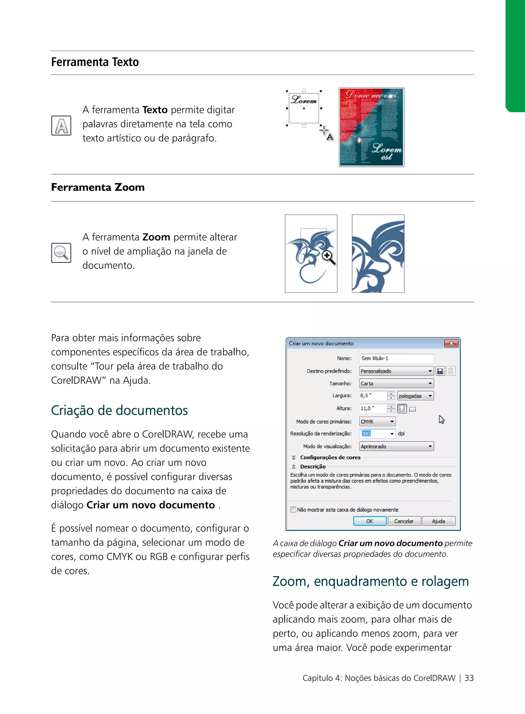 Ferramenta Texto


       A ferramenta Texto permite digitar
       palavras diretamente na tela como
       texto artístico ou de parágrafo.



Ferramenta Zoom



       A ferramenta Zoom permite alterar
       o nível de ampliação na janela de
       documento.




Para obter mais informações sobre
componentes específicos da área de trabalho,
consulte “Tour pela área de trabalho do
CorelDRAW” na Ajuda.


Criação de documentos
Quando você abre o CorelDRAW, recebe uma
solicitação para abrir um documento existente
ou criar um novo. Ao criar um novo
documento, é possível configurar diversas
propriedades do documento na caixa de
diálogo Criar um novo documento .

É possível nomear o documento, configurar o
tamanho da página, selecionar um modo de        A caixa de diálogo Criar um novo documento permite
cores, como CMYK ou RGB e configurar perfis     especificar diversas propriedades do documento.

de cores.
                                                Zoom, enquadramento e rolagem
                                                Você pode alterar a exibição de um documento
                                                aplicando mais zoom, para olhar mais de
                                                perto, ou aplicando menos zoom, para ver
                                                uma área maior. Você pode experimentar

                                                       Capítulo 4: Noções básicas do CorelDRAW | 33
 