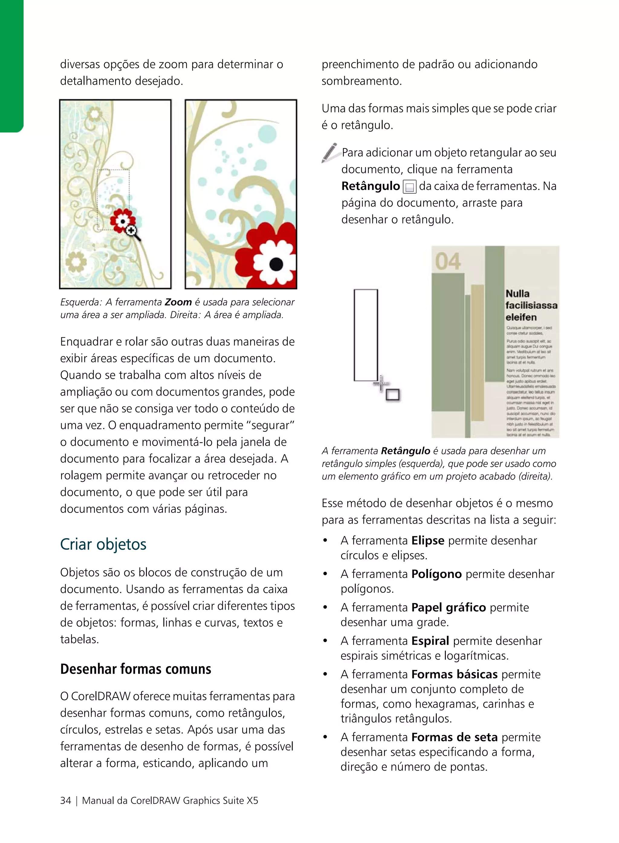 diversas opções de zoom para determinar o              preenchimento de padrão ou adicionando
detalhamento desejado.                                 sombreamento.

                                                       Uma das formas mais simples que se pode criar
                                                       é o retângulo.

                                                           Para adicionar um objeto retangular ao seu
                                                           documento, clique na ferramenta
                                                           Retângulo       da caixa de ferramentas. Na
                                                           página do documento, arraste para
                                                           desenhar o retângulo.




Esquerda: A ferramenta Zoom é usada para selecionar
uma área a ser ampliada. Direita: A área é ampliada.

Enquadrar e rolar são outras duas maneiras de
exibir áreas específicas de um documento.
Quando se trabalha com altos níveis de
ampliação ou com documentos grandes, pode
ser que não se consiga ver todo o conteúdo de
uma vez. O enquadramento permite “segurar”
o documento e movimentá-lo pela janela de
                                                       A ferramenta Retângulo é usada para desenhar um
documento para focalizar a área desejada. A            retângulo simples (esquerda), que pode ser usado como
rolagem permite avançar ou retroceder no               um elemento gráfico em um projeto acabado (direita).
documento, o que pode ser útil para
documentos com várias páginas.                         Esse método de desenhar objetos é o mesmo
                                                       para as ferramentas descritas na lista a seguir:

Criar objetos                                          • A ferramenta Elipse permite desenhar
                                                         círculos e elipses.
Objetos são os blocos de construção de um              • A ferramenta Polígono permite desenhar
documento. Usando as ferramentas da caixa                polígonos.
de ferramentas, é possível criar diferentes tipos      • A ferramenta Papel gráfico permite
de objetos: formas, linhas e curvas, textos e            desenhar uma grade.
tabelas.                                               • A ferramenta Espiral permite desenhar
                                                         espirais simétricas e logarítmicas.
Desenhar formas comuns                                 • A ferramenta Formas básicas permite
                                                         desenhar um conjunto completo de
O CorelDRAW oferece muitas ferramentas para
                                                         formas, como hexagramas, carinhas e
desenhar formas comuns, como retângulos,                 triângulos retângulos.
círculos, estrelas e setas. Após usar uma das
                                                       • A ferramenta Formas de seta permite
ferramentas de desenho de formas, é possível             desenhar setas especificando a forma,
alterar a forma, esticando, aplicando um                 direção e número de pontas.

34 | Manual da CorelDRAW Graphics Suite X5
 