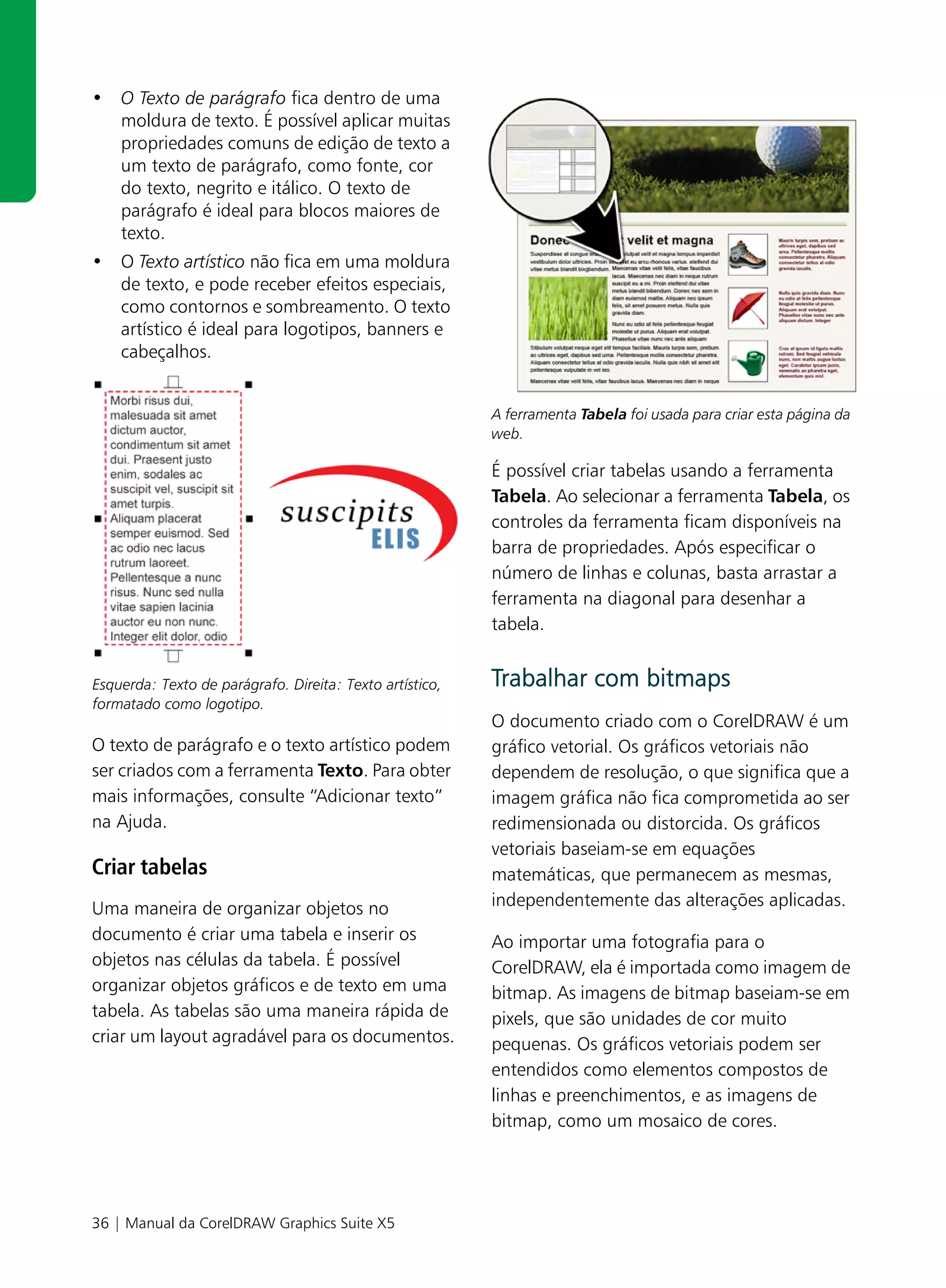 • O Texto de parágrafo fica dentro de uma
  moldura de texto. É possível aplicar muitas
  propriedades comuns de edição de texto a
  um texto de parágrafo, como fonte, cor
  do texto, negrito e itálico. O texto de
  parágrafo é ideal para blocos maiores de
  texto.
• O Texto artístico não fica em uma moldura
  de texto, e pode receber efeitos especiais,
  como contornos e sombreamento. O texto
  artístico é ideal para logotipos, banners e
  cabeçalhos.


                                                          A ferramenta Tabela foi usada para criar esta página da
                                                          web.

                                                          É possível criar tabelas usando a ferramenta
                                                          Tabela. Ao selecionar a ferramenta Tabela, os
                                                          controles da ferramenta ficam disponíveis na
                                                          barra de propriedades. Após especificar o
                                                          número de linhas e colunas, basta arrastar a
                                                          ferramenta na diagonal para desenhar a
                                                          tabela.


Esquerda: Texto de parágrafo. Direita: Texto artístico,   Trabalhar com bitmaps
formatado como logotipo.
                                                          O documento criado com o CorelDRAW é um
O texto de parágrafo e o texto artístico podem            gráfico vetorial. Os gráficos vetoriais não
ser criados com a ferramenta Texto. Para obter            dependem de resolução, o que significa que a
mais informações, consulte “Adicionar texto”              imagem gráfica não fica comprometida ao ser
na Ajuda.                                                 redimensionada ou distorcida. Os gráficos
                                                          vetoriais baseiam-se em equações
Criar tabelas                                             matemáticas, que permanecem as mesmas,
Uma maneira de organizar objetos no                       independentemente das alterações aplicadas.
documento é criar uma tabela e inserir os                 Ao importar uma fotografia para o
objetos nas células da tabela. É possível                 CorelDRAW, ela é importada como imagem de
organizar objetos gráficos e de texto em uma              bitmap. As imagens de bitmap baseiam-se em
tabela. As tabelas são uma maneira rápida de              pixels, que são unidades de cor muito
criar um layout agradável para os documentos.             pequenas. Os gráficos vetoriais podem ser
                                                          entendidos como elementos compostos de
                                                          linhas e preenchimentos, e as imagens de
                                                          bitmap, como um mosaico de cores.




36 | Manual da CorelDRAW Graphics Suite X5
 