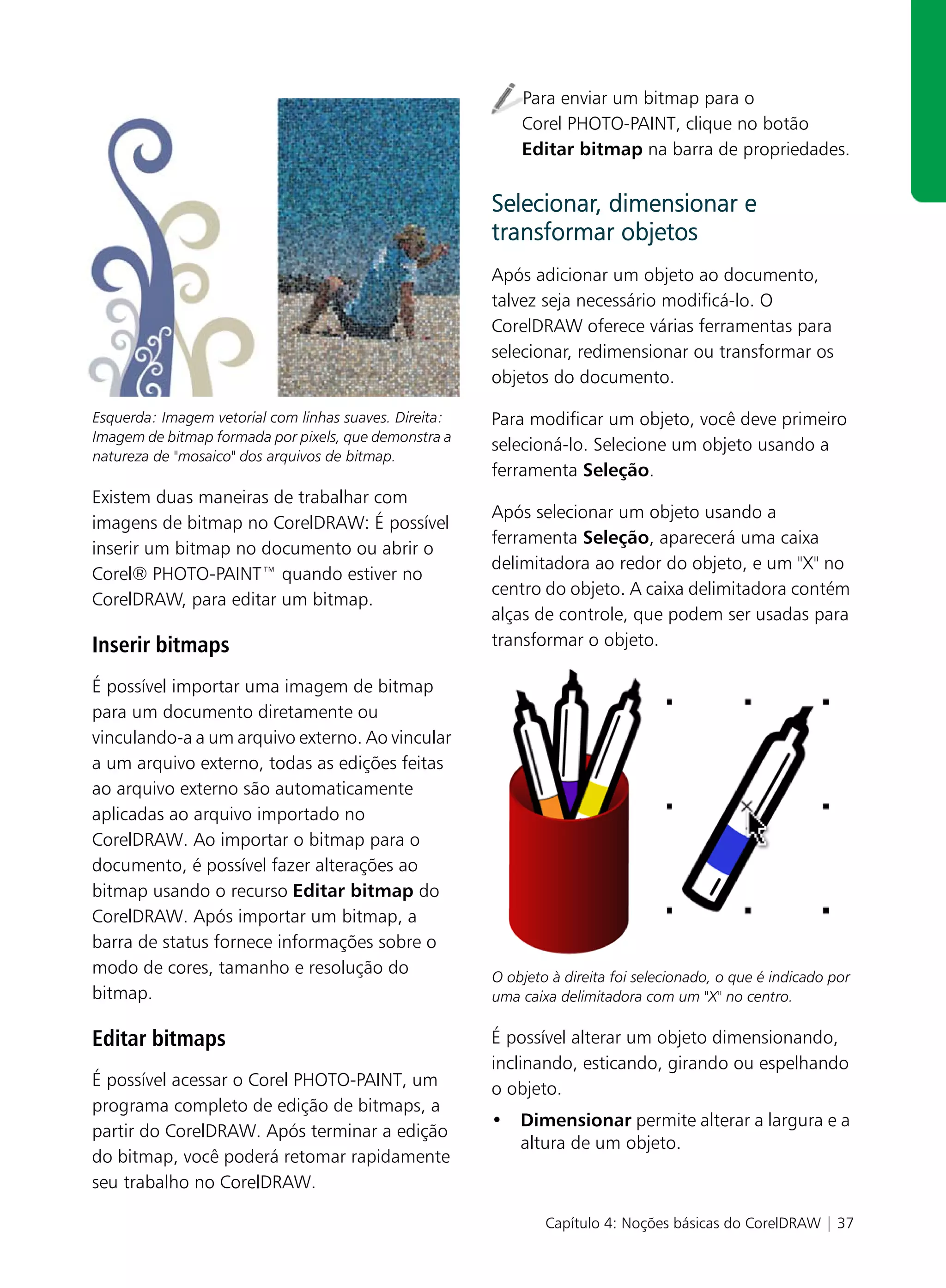 Para enviar um bitmap para o
                                                            Corel PHOTO-PAINT, clique no botão
                                                            Editar bitmap na barra de propriedades.


                                                        Selecionar, dimensionar e
                                                        transformar objetos
                                                        Após adicionar um objeto ao documento,
                                                        talvez seja necessário modificá-lo. O
                                                        CorelDRAW oferece várias ferramentas para
                                                        selecionar, redimensionar ou transformar os
                                                        objetos do documento.

Esquerda: Imagem vetorial com linhas suaves. Direita:   Para modificar um objeto, você deve primeiro
Imagem de bitmap formada por pixels, que demonstra a
                                                        selecioná-lo. Selecione um objeto usando a
natureza de "mosaico" dos arquivos de bitmap.
                                                        ferramenta Seleção.
Existem duas maneiras de trabalhar com
                                                        Após selecionar um objeto usando a
imagens de bitmap no CorelDRAW: É possível
                                                        ferramenta Seleção, aparecerá uma caixa
inserir um bitmap no documento ou abrir o
                                                        delimitadora ao redor do objeto, e um "X" no
Corel® PHOTO-PAINT™ quando estiver no
                                                        centro do objeto. A caixa delimitadora contém
CorelDRAW, para editar um bitmap.
                                                        alças de controle, que podem ser usadas para
Inserir bitmaps                                         transformar o objeto.

É possível importar uma imagem de bitmap
para um documento diretamente ou
vinculando-a a um arquivo externo. Ao vincular
a um arquivo externo, todas as edições feitas
ao arquivo externo são automaticamente
aplicadas ao arquivo importado no
CorelDRAW. Ao importar o bitmap para o
documento, é possível fazer alterações ao
bitmap usando o recurso Editar bitmap do
CorelDRAW. Após importar um bitmap, a
barra de status fornece informações sobre o
modo de cores, tamanho e resolução do                   O objeto à direita foi selecionado, o que é indicado por
bitmap.                                                 uma caixa delimitadora com um "X" no centro.

Editar bitmaps                                          É possível alterar um objeto dimensionando,
                                                        inclinando, esticando, girando ou espelhando
É possível acessar o Corel PHOTO-PAINT, um              o objeto.
programa completo de edição de bitmaps, a
                                                        • Dimensionar permite alterar a largura e a
partir do CorelDRAW. Após terminar a edição
                                                          altura de um objeto.
do bitmap, você poderá retomar rapidamente
seu trabalho no CorelDRAW.

                                                                Capítulo 4: Noções básicas do CorelDRAW | 37
 