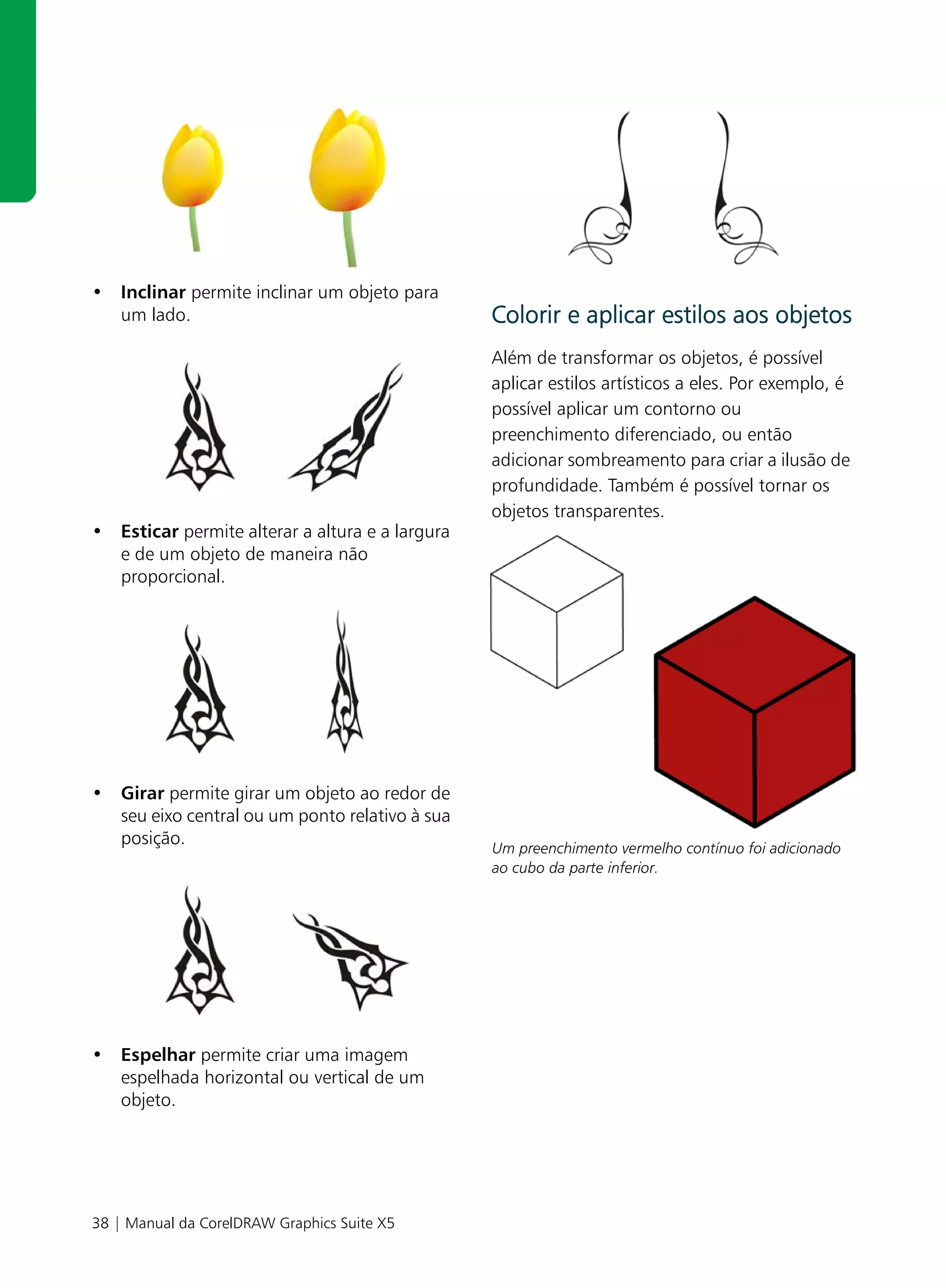 • Inclinar permite inclinar um objeto para
  um lado.                                       Colorir e aplicar estilos aos objetos
                                                 Além de transformar os objetos, é possível
                                                 aplicar estilos artísticos a eles. Por exemplo, é
                                                 possível aplicar um contorno ou
                                                 preenchimento diferenciado, ou então
                                                 adicionar sombreamento para criar a ilusão de
                                                 profundidade. Também é possível tornar os
                                                 objetos transparentes.
• Esticar permite alterar a altura e a largura
  e de um objeto de maneira não
  proporcional.




• Girar permite girar um objeto ao redor de
  seu eixo central ou um ponto relativo à sua
  posição.                                       Um preenchimento vermelho contínuo foi adicionado
                                                 ao cubo da parte inferior.




• Espelhar permite criar uma imagem
  espelhada horizontal ou vertical de um
  objeto.




38 | Manual da CorelDRAW Graphics Suite X5
 