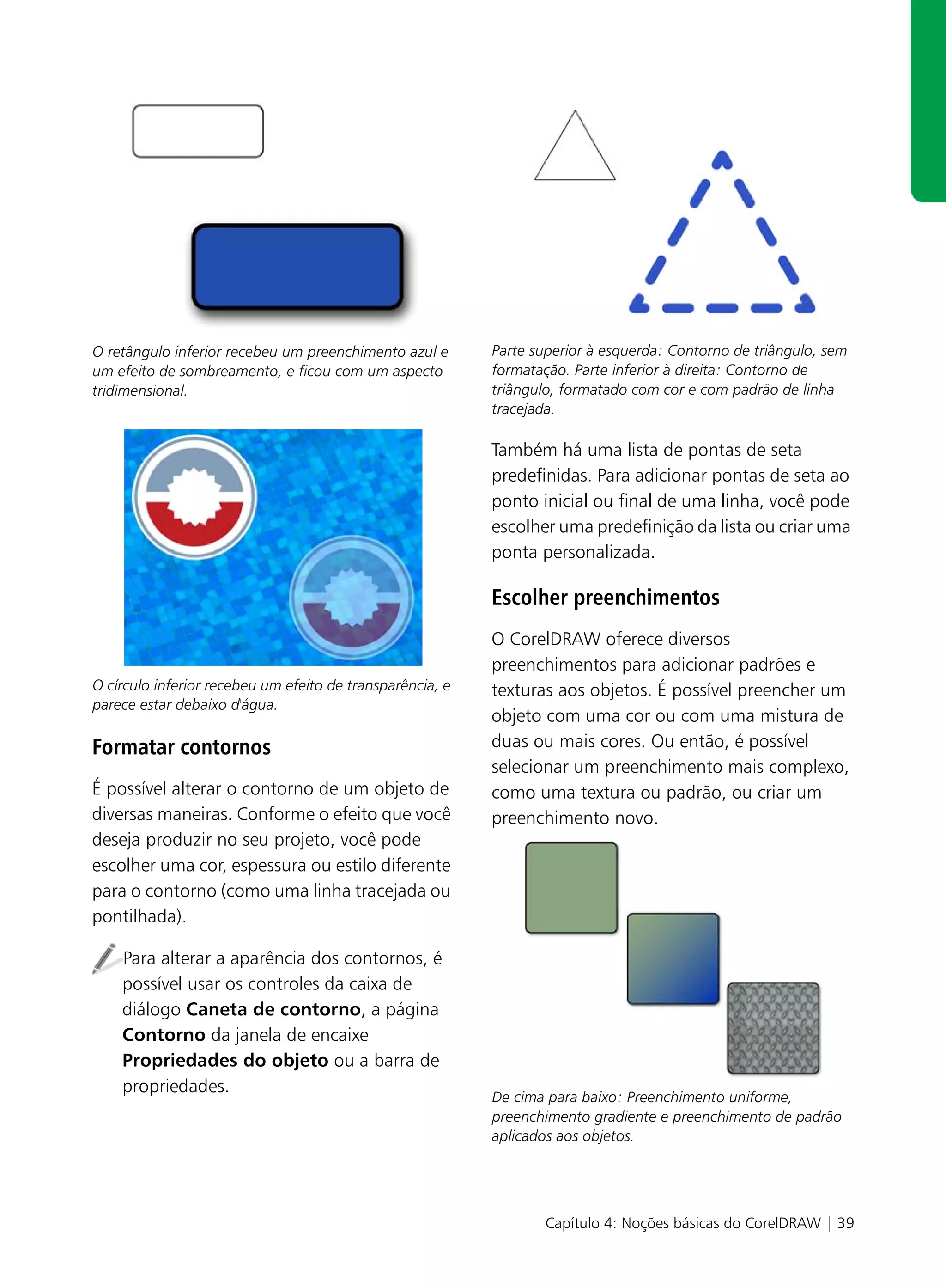 O retângulo inferior recebeu um preenchimento azul e       Parte superior à esquerda: Contorno de triângulo, sem
um efeito de sombreamento, e ficou com um aspecto          formatação. Parte inferior à direita: Contorno de
tridimensional.                                            triângulo, formatado com cor e com padrão de linha
                                                           tracejada.

                                                           Também há uma lista de pontas de seta
                                                           predefinidas. Para adicionar pontas de seta ao
                                                           ponto inicial ou final de uma linha, você pode
                                                           escolher uma predefinição da lista ou criar uma
                                                           ponta personalizada.

                                                           Escolher preenchimentos
                                                           O CorelDRAW oferece diversos
                                                           preenchimentos para adicionar padrões e
O círculo inferior recebeu um efeito de transparência, e   texturas aos objetos. É possível preencher um
parece estar debaixo d'água.
                                                           objeto com uma cor ou com uma mistura de
Formatar contornos                                         duas ou mais cores. Ou então, é possível
                                                           selecionar um preenchimento mais complexo,
É possível alterar o contorno de um objeto de              como uma textura ou padrão, ou criar um
diversas maneiras. Conforme o efeito que você              preenchimento novo.
deseja produzir no seu projeto, você pode
escolher uma cor, espessura ou estilo diferente
para o contorno (como uma linha tracejada ou
pontilhada).

    Para alterar a aparência dos contornos, é
    possível usar os controles da caixa de
    diálogo Caneta de contorno, a página
    Contorno da janela de encaixe
    Propriedades do objeto ou a barra de
    propriedades.
                                                           De cima para baixo: Preenchimento uniforme,
                                                           preenchimento gradiente e preenchimento de padrão
                                                           aplicados aos objetos.




                                                                  Capítulo 4: Noções básicas do CorelDRAW | 39
 