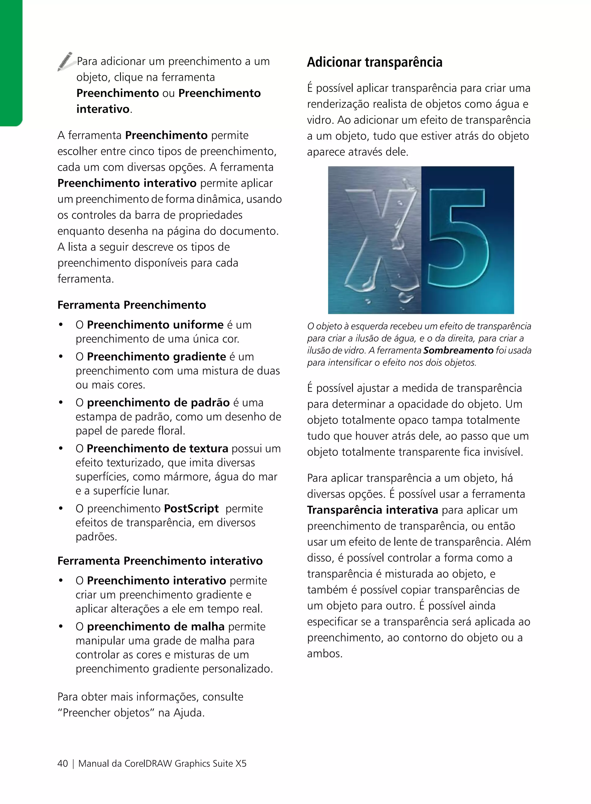 Para adicionar um preenchimento a um       Adicionar transparência
    objeto, clique na ferramenta
    Preenchimento ou Preenchimento             É possível aplicar transparência para criar uma
    interativo.                                renderização realista de objetos como água e
                                               vidro. Ao adicionar um efeito de transparência
A ferramenta Preenchimento permite             a um objeto, tudo que estiver atrás do objeto
escolher entre cinco tipos de preenchimento,   aparece através dele.
cada um com diversas opções. A ferramenta
Preenchimento interativo permite aplicar
um preenchimento de forma dinâmica, usando
os controles da barra de propriedades
enquanto desenha na página do documento.
A lista a seguir descreve os tipos de
preenchimento disponíveis para cada
ferramenta.

Ferramenta Preenchimento
• O Preenchimento uniforme é um                O objeto à esquerda recebeu um efeito de transparência
  preenchimento de uma única cor.              para criar a ilusão de água, e o da direita, para criar a
                                               ilusão de vidro. A ferramenta Sombreamento foi usada
• O Preenchimento gradiente é um               para intensificar o efeito nos dois objetos.
  preenchimento com uma mistura de duas
  ou mais cores.                               É possível ajustar a medida de transparência
• O preenchimento de padrão é uma              para determinar a opacidade do objeto. Um
  estampa de padrão, como um desenho de        objeto totalmente opaco tampa totalmente
  papel de parede floral.                      tudo que houver atrás dele, ao passo que um
• O Preenchimento de textura possui um         objeto totalmente transparente fica invisível.
  efeito texturizado, que imita diversas
  superfícies, como mármore, água do mar       Para aplicar transparência a um objeto, há
  e a superfície lunar.                        diversas opções. É possível usar a ferramenta
• O preenchimento PostScript permite           Transparência interativa para aplicar um
  efeitos de transparência, em diversos        preenchimento de transparência, ou então
  padrões.                                     usar um efeito de lente de transparência. Além
Ferramenta Preenchimento interativo            disso, é possível controlar a forma como a
                                               transparência é misturada ao objeto, e
• O Preenchimento interativo permite
  criar um preenchimento gradiente e           também é possível copiar transparências de
  aplicar alterações a ele em tempo real.      um objeto para outro. É possível ainda
• O preenchimento de malha permite             especificar se a transparência será aplicada ao
  manipular uma grade de malha para            preenchimento, ao contorno do objeto ou a
  controlar as cores e misturas de um          ambos.
  preenchimento gradiente personalizado.

Para obter mais informações, consulte
“Preencher objetos” na Ajuda.



40 | Manual da CorelDRAW Graphics Suite X5
 