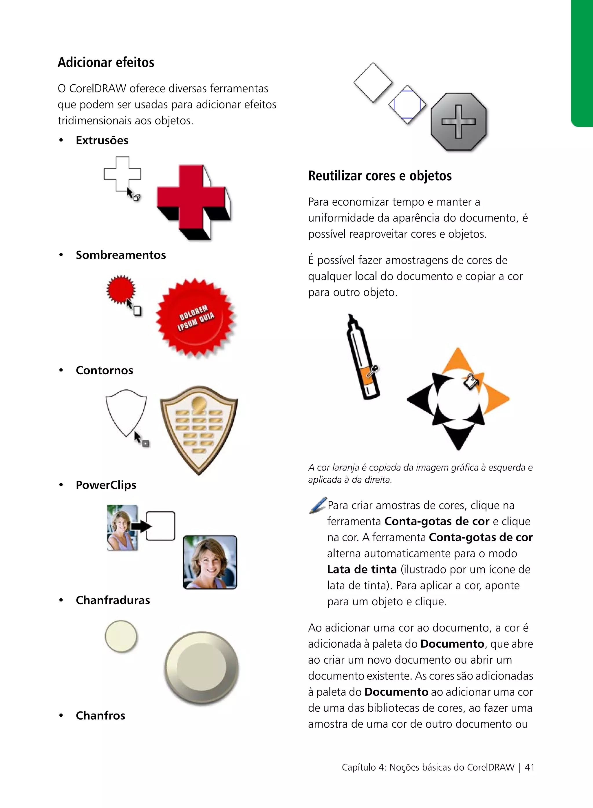 Adicionar efeitos
O CorelDRAW oferece diversas ferramentas
que podem ser usadas para adicionar efeitos
tridimensionais aos objetos.
• Extrusões


                                              Reutilizar cores e objetos
                                              Para economizar tempo e manter a
                                              uniformidade da aparência do documento, é
                                              possível reaproveitar cores e objetos.
• Sombreamentos                               É possível fazer amostragens de cores de
                                              qualquer local do documento e copiar a cor
                                              para outro objeto.




• Contornos




                                              A cor laranja é copiada da imagem gráfica à esquerda e
                                              aplicada à da direita.
• PowerClips
                                                  Para criar amostras de cores, clique na
                                                  ferramenta Conta-gotas de cor e clique
                                                  na cor. A ferramenta Conta-gotas de cor
                                                  alterna automaticamente para o modo
                                                  Lata de tinta (ilustrado por um ícone de
                                                  lata de tinta). Para aplicar a cor, aponte
• Chanfraduras                                    para um objeto e clique.

                                              Ao adicionar uma cor ao documento, a cor é
                                              adicionada à paleta do Documento, que abre
                                              ao criar um novo documento ou abrir um
                                              documento existente. As cores são adicionadas
                                              à paleta do Documento ao adicionar uma cor
                                              de uma das bibliotecas de cores, ao fazer uma
• Chanfros
                                              amostra de uma cor de outro documento ou


                                                      Capítulo 4: Noções básicas do CorelDRAW | 41
 