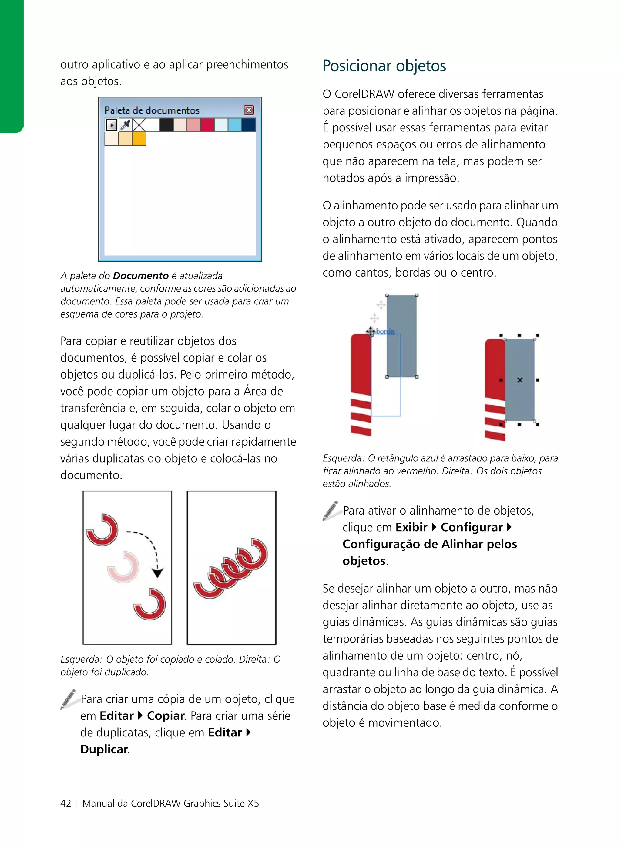 outro aplicativo e ao aplicar preenchimentos            Posicionar objetos
aos objetos.
                                                        O CorelDRAW oferece diversas ferramentas
                                                        para posicionar e alinhar os objetos na página.
                                                        É possível usar essas ferramentas para evitar
                                                        pequenos espaços ou erros de alinhamento
                                                        que não aparecem na tela, mas podem ser
                                                        notados após a impressão.

                                                        O alinhamento pode ser usado para alinhar um
                                                        objeto a outro objeto do documento. Quando
                                                        o alinhamento está ativado, aparecem pontos
                                                        de alinhamento em vários locais de um objeto,
A paleta do Documento é atualizada                      como cantos, bordas ou o centro.
automaticamente, conforme as cores são adicionadas ao
documento. Essa paleta pode ser usada para criar um
esquema de cores para o projeto.

Para copiar e reutilizar objetos dos
documentos, é possível copiar e colar os
objetos ou duplicá-los. Pelo primeiro método,
você pode copiar um objeto para a Área de
transferência e, em seguida, colar o objeto em
qualquer lugar do documento. Usando o
segundo método, você pode criar rapidamente
várias duplicatas do objeto e colocá-las no             Esquerda: O retângulo azul é arrastado para baixo, para
documento.                                              ficar alinhado ao vermelho. Direita: Os dois objetos
                                                        estão alinhados.

                                                            Para ativar o alinhamento de objetos,
                                                            clique em Exibir Configurar
                                                            Configuração de Alinhar pelos
                                                            objetos.

                                                        Se desejar alinhar um objeto a outro, mas não
                                                        desejar alinhar diretamente ao objeto, use as
                                                        guias dinâmicas. As guias dinâmicas são guias
                                                        temporárias baseadas nos seguintes pontos de
Esquerda: O objeto foi copiado e colado. Direita: O     alinhamento de um objeto: centro, nó,
objeto foi duplicado.                                   quadrante ou linha de base do texto. É possível
                                                        arrastar o objeto ao longo da guia dinâmica. A
    Para criar uma cópia de um objeto, clique
                                                        distância do objeto base é medida conforme o
    em Editar Copiar. Para criar uma série
                                                        objeto é movimentado.
    de duplicatas, clique em Editar
    Duplicar.



42 | Manual da CorelDRAW Graphics Suite X5
 
