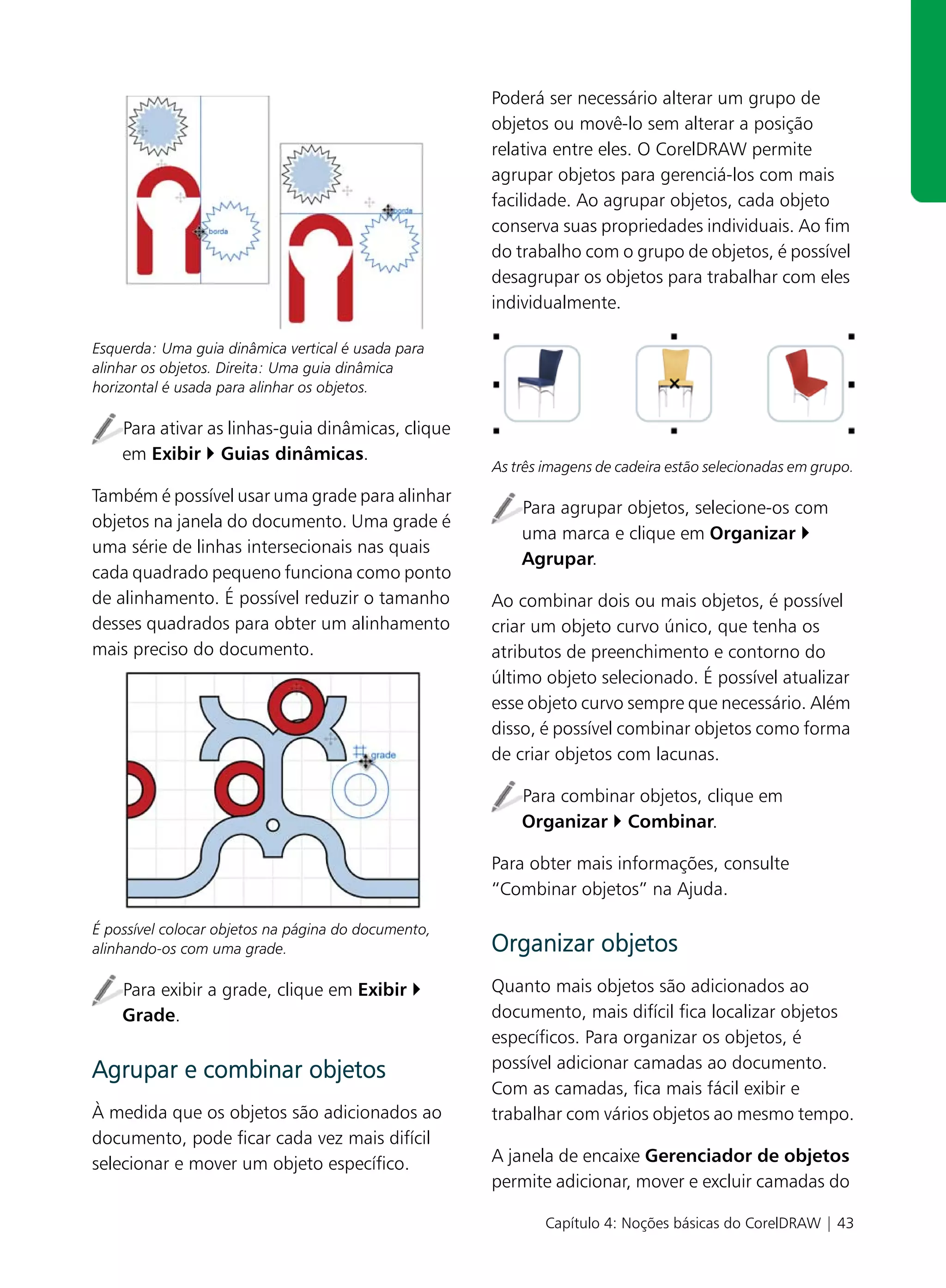 Poderá ser necessário alterar um grupo de
                                                     objetos ou movê-lo sem alterar a posição
                                                     relativa entre eles. O CorelDRAW permite
                                                     agrupar objetos para gerenciá-los com mais
                                                     facilidade. Ao agrupar objetos, cada objeto
                                                     conserva suas propriedades individuais. Ao fim
                                                     do trabalho com o grupo de objetos, é possível
                                                     desagrupar os objetos para trabalhar com eles
                                                     individualmente.

Esquerda: Uma guia dinâmica vertical é usada para
alinhar os objetos. Direita: Uma guia dinâmica
horizontal é usada para alinhar os objetos.

    Para ativar as linhas-guia dinâmicas, clique
    em Exibir Guias dinâmicas.
                                                     As três imagens de cadeira estão selecionadas em grupo.
Também é possível usar uma grade para alinhar
                                                         Para agrupar objetos, selecione-os com
objetos na janela do documento. Uma grade é
                                                         uma marca e clique em Organizar
uma série de linhas intersecionais nas quais
                                                         Agrupar.
cada quadrado pequeno funciona como ponto
de alinhamento. É possível reduzir o tamanho         Ao combinar dois ou mais objetos, é possível
desses quadrados para obter um alinhamento           criar um objeto curvo único, que tenha os
mais preciso do documento.                           atributos de preenchimento e contorno do
                                                     último objeto selecionado. É possível atualizar
                                                     esse objeto curvo sempre que necessário. Além
                                                     disso, é possível combinar objetos como forma
                                                     de criar objetos com lacunas.

                                                         Para combinar objetos, clique em
                                                         Organizar Combinar.

                                                     Para obter mais informações, consulte
                                                     “Combinar objetos” na Ajuda.

É possível colocar objetos na página do documento,
alinhando-os com uma grade.                          Organizar objetos
    Para exibir a grade, clique em Exibir            Quanto mais objetos são adicionados ao
    Grade.                                           documento, mais difícil fica localizar objetos
                                                     específicos. Para organizar os objetos, é
Agrupar e combinar objetos                           possível adicionar camadas ao documento.
                                                     Com as camadas, fica mais fácil exibir e
À medida que os objetos são adicionados ao           trabalhar com vários objetos ao mesmo tempo.
documento, pode ficar cada vez mais difícil
selecionar e mover um objeto específico.             A janela de encaixe Gerenciador de objetos
                                                     permite adicionar, mover e excluir camadas do

                                                             Capítulo 4: Noções básicas do CorelDRAW | 43
 
