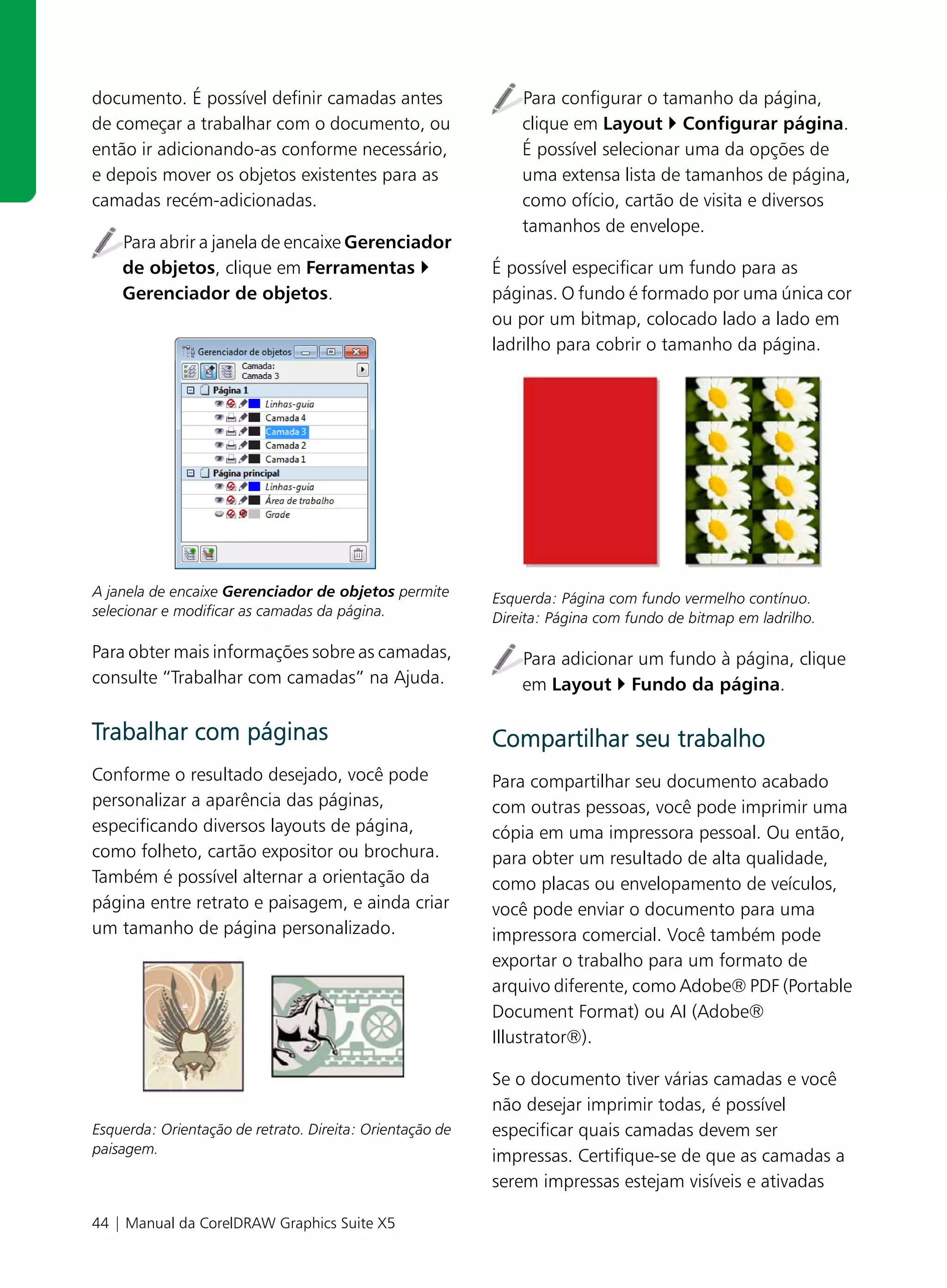 documento. É possível definir camadas antes                   Para configurar o tamanho da página,
de começar a trabalhar com o documento, ou                    clique em Layout Configurar página.
então ir adicionando-as conforme necessário,                  É possível selecionar uma da opções de
e depois mover os objetos existentes para as                  uma extensa lista de tamanhos de página,
camadas recém-adicionadas.                                    como ofício, cartão de visita e diversos
                                                              tamanhos de envelope.
    Para abrir a janela de encaixe Gerenciador
    de objetos, clique em Ferramentas                     É possível especificar um fundo para as
    Gerenciador de objetos.                               páginas. O fundo é formado por uma única cor
                                                          ou por um bitmap, colocado lado a lado em
                                                          ladrilho para cobrir o tamanho da página.




A janela de encaixe Gerenciador de objetos permite        Esquerda: Página com fundo vermelho contínuo.
selecionar e modificar as camadas da página.              Direita: Página com fundo de bitmap em ladrilho.

Para obter mais informações sobre as camadas,                 Para adicionar um fundo à página, clique
consulte “Trabalhar com camadas” na Ajuda.                    em Layout Fundo da página.

Trabalhar com páginas                                     Compartilhar seu trabalho
Conforme o resultado desejado, você pode                  Para compartilhar seu documento acabado
personalizar a aparência das páginas,                     com outras pessoas, você pode imprimir uma
especificando diversos layouts de página,                 cópia em uma impressora pessoal. Ou então,
como folheto, cartão expositor ou brochura.               para obter um resultado de alta qualidade,
Também é possível alternar a orientação da                como placas ou envelopamento de veículos,
página entre retrato e paisagem, e ainda criar            você pode enviar o documento para uma
um tamanho de página personalizado.                       impressora comercial. Você também pode
                                                          exportar o trabalho para um formato de
                                                          arquivo diferente, como Adobe® PDF (Portable
                                                          Document Format) ou AI (Adobe®
                                                          Illustrator®).

                                                          Se o documento tiver várias camadas e você
                                                          não desejar imprimir todas, é possível
Esquerda: Orientação de retrato. Direita: Orientação de   especificar quais camadas devem ser
paisagem.
                                                          impressas. Certifique-se de que as camadas a
                                                          serem impressas estejam visíveis e ativadas

44 | Manual da CorelDRAW Graphics Suite X5
 