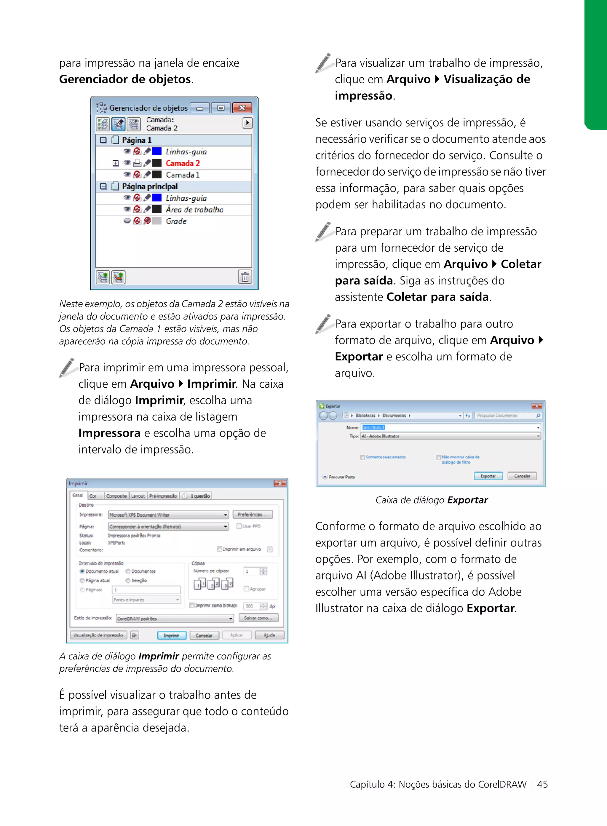 para impressão na janela de encaixe                          Para visualizar um trabalho de impressão,
Gerenciador de objetos.                                      clique em Arquivo Visualização de
                                                             impressão.

                                                          Se estiver usando serviços de impressão, é
                                                          necessário verificar se o documento atende aos
                                                          critérios do fornecedor do serviço. Consulte o
                                                          fornecedor do serviço de impressão se não tiver
                                                          essa informação, para saber quais opções
                                                          podem ser habilitadas no documento.

                                                             Para preparar um trabalho de impressão
                                                             para um fornecedor de serviço de
                                                             impressão, clique em Arquivo Coletar
                                                             para saída. Siga as instruções do
                                                             assistente Coletar para saída.
Neste exemplo, os objetos da Camada 2 estão visíveis na
janela do documento e estão ativados para impressão.
Os objetos da Camada 1 estão visíveis, mas não               Para exportar o trabalho para outro
aparecerão na cópia impressa do documento.                   formato de arquivo, clique em Arquivo
                                                             Exportar e escolha um formato de
    Para imprimir em uma impressora pessoal,                 arquivo.
    clique em Arquivo Imprimir. Na caixa
    de diálogo Imprimir, escolha uma
    impressora na caixa de listagem
    Impressora e escolha uma opção de
    intervalo de impressão.



                                                                      Caixa de diálogo Exportar

                                                          Conforme o formato de arquivo escolhido ao
                                                          exportar um arquivo, é possível definir outras
                                                          opções. Por exemplo, com o formato de
                                                          arquivo AI (Adobe Illustrator), é possível
                                                          escolher uma versão específica do Adobe
                                                          Illustrator na caixa de diálogo Exportar.



A caixa de diálogo Imprimir permite configurar as
preferências de impressão do documento.

É possível visualizar o trabalho antes de
imprimir, para assegurar que todo o conteúdo
terá a aparência desejada.



                                                                 Capítulo 4: Noções básicas do CorelDRAW | 45
 