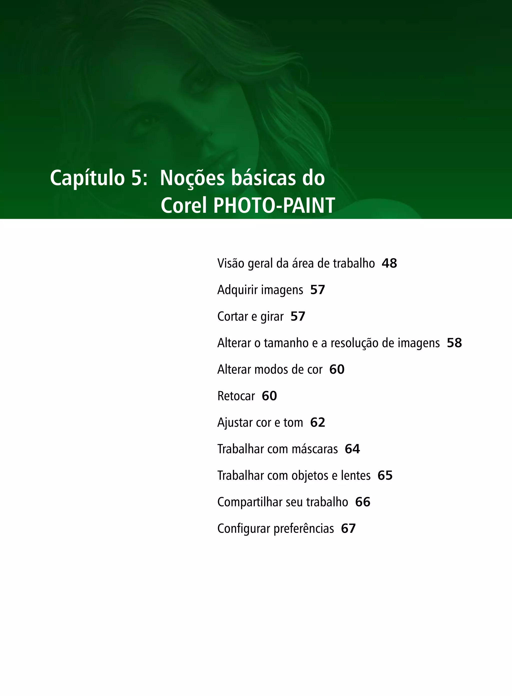 Capítulo 5: Noções básicas do
            Corel PHOTO-PAINT

                 Visão geral da área de trabalho 48

                 Adquirir imagens 57

                 Cortar e girar 57

                 Alterar o tamanho e a resolução de imagens 58

                 Alterar modos de cor 60

                 Retocar 60

                 Ajustar cor e tom 62

                 Trabalhar com máscaras 64

                 Trabalhar com objetos e lentes 65

                 Compartilhar seu trabalho 66

                 Configurar preferências 67
 