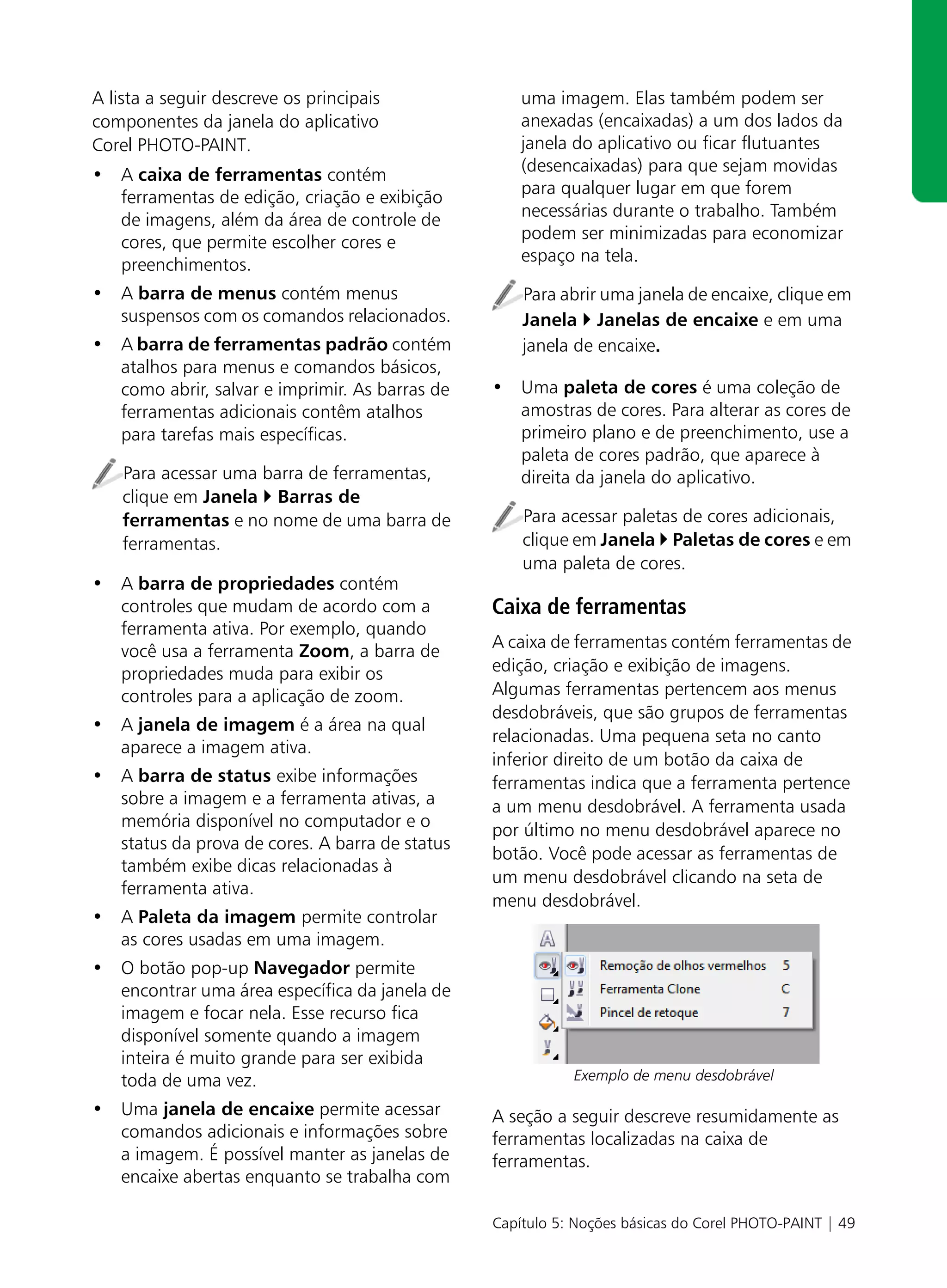 A lista a seguir descreve os principais             uma imagem. Elas também podem ser
componentes da janela do aplicativo                 anexadas (encaixadas) a um dos lados da
Corel PHOTO-PAINT.                                  janela do aplicativo ou ficar flutuantes
• A caixa de ferramentas contém                     (desencaixadas) para que sejam movidas
  ferramentas de edição, criação e exibição         para qualquer lugar em que forem
  de imagens, além da área de controle de           necessárias durante o trabalho. Também
  cores, que permite escolher cores e               podem ser minimizadas para economizar
  preenchimentos.                                   espaço na tela.

• A barra de menus contém menus                     Para abrir uma janela de encaixe, clique em
  suspensos com os comandos relacionados.           Janela Janelas de encaixe e em uma
• A barra de ferramentas padrão contém              janela de encaixe.
  atalhos para menus e comandos básicos,
  como abrir, salvar e imprimir. As barras de   • Uma paleta de cores é uma coleção de
  ferramentas adicionais contêm atalhos           amostras de cores. Para alterar as cores de
  para tarefas mais específicas.                  primeiro plano e de preenchimento, use a
                                                  paleta de cores padrão, que aparece à
    Para acessar uma barra de ferramentas,        direita da janela do aplicativo.
    clique em Janela Barras de
    ferramentas e no nome de uma barra de           Para acessar paletas de cores adicionais,
    ferramentas.                                    clique em Janela Paletas de cores e em
                                                    uma paleta de cores.
• A barra de propriedades contém
  controles que mudam de acordo com a           Caixa de ferramentas
  ferramenta ativa. Por exemplo, quando
                                                A caixa de ferramentas contém ferramentas de
  você usa a ferramenta Zoom, a barra de
  propriedades muda para exibir os              edição, criação e exibição de imagens.
  controles para a aplicação de zoom.           Algumas ferramentas pertencem aos menus
                                                desdobráveis, que são grupos de ferramentas
• A janela de imagem é a área na qual
                                                relacionadas. Uma pequena seta no canto
  aparece a imagem ativa.
                                                inferior direito de um botão da caixa de
• A barra de status exibe informações           ferramentas indica que a ferramenta pertence
  sobre a imagem e a ferramenta ativas, a       a um menu desdobrável. A ferramenta usada
  memória disponível no computador e o          por último no menu desdobrável aparece no
  status da prova de cores. A barra de status
                                                botão. Você pode acessar as ferramentas de
  também exibe dicas relacionadas à
                                                um menu desdobrável clicando na seta de
  ferramenta ativa.
                                                menu desdobrável.
• A Paleta da imagem permite controlar
  as cores usadas em uma imagem.
• O botão pop-up Navegador permite
  encontrar uma área específica da janela de
  imagem e focar nela. Esse recurso fica
  disponível somente quando a imagem
  inteira é muito grande para ser exibida
  toda de uma vez.                                         Exemplo de menu desdobrável

• Uma janela de encaixe permite acessar         A seção a seguir descreve resumidamente as
  comandos adicionais e informações sobre       ferramentas localizadas na caixa de
  a imagem. É possível manter as janelas de     ferramentas.
  encaixe abertas enquanto se trabalha com

                                                Capítulo 5: Noções básicas do Corel PHOTO-PAINT | 49
 