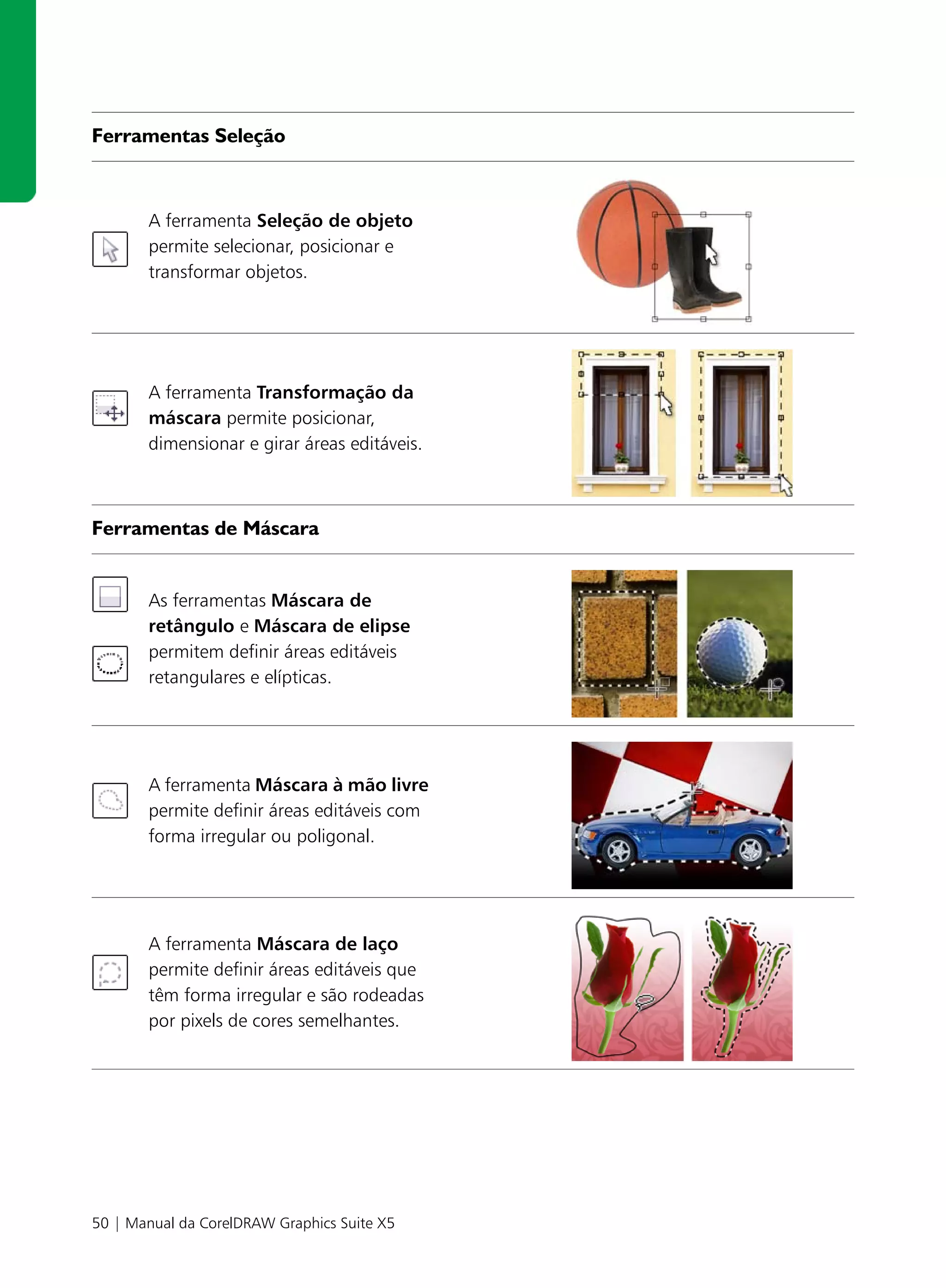 Ferramentas Seleção



       A ferramenta Seleção de objeto
       permite selecionar, posicionar e
       transformar objetos.




       A ferramenta Transformação da
       máscara permite posicionar,
       dimensionar e girar áreas editáveis.



Ferramentas de Máscara


       As ferramentas Máscara de
       retângulo e Máscara de elipse
       permitem definir áreas editáveis
       retangulares e elípticas.




       A ferramenta Máscara à mão livre
       permite definir áreas editáveis com
       forma irregular ou poligonal.




       A ferramenta Máscara de laço
       permite definir áreas editáveis que
       têm forma irregular e são rodeadas
       por pixels de cores semelhantes.




50 | Manual da CorelDRAW Graphics Suite X5
 