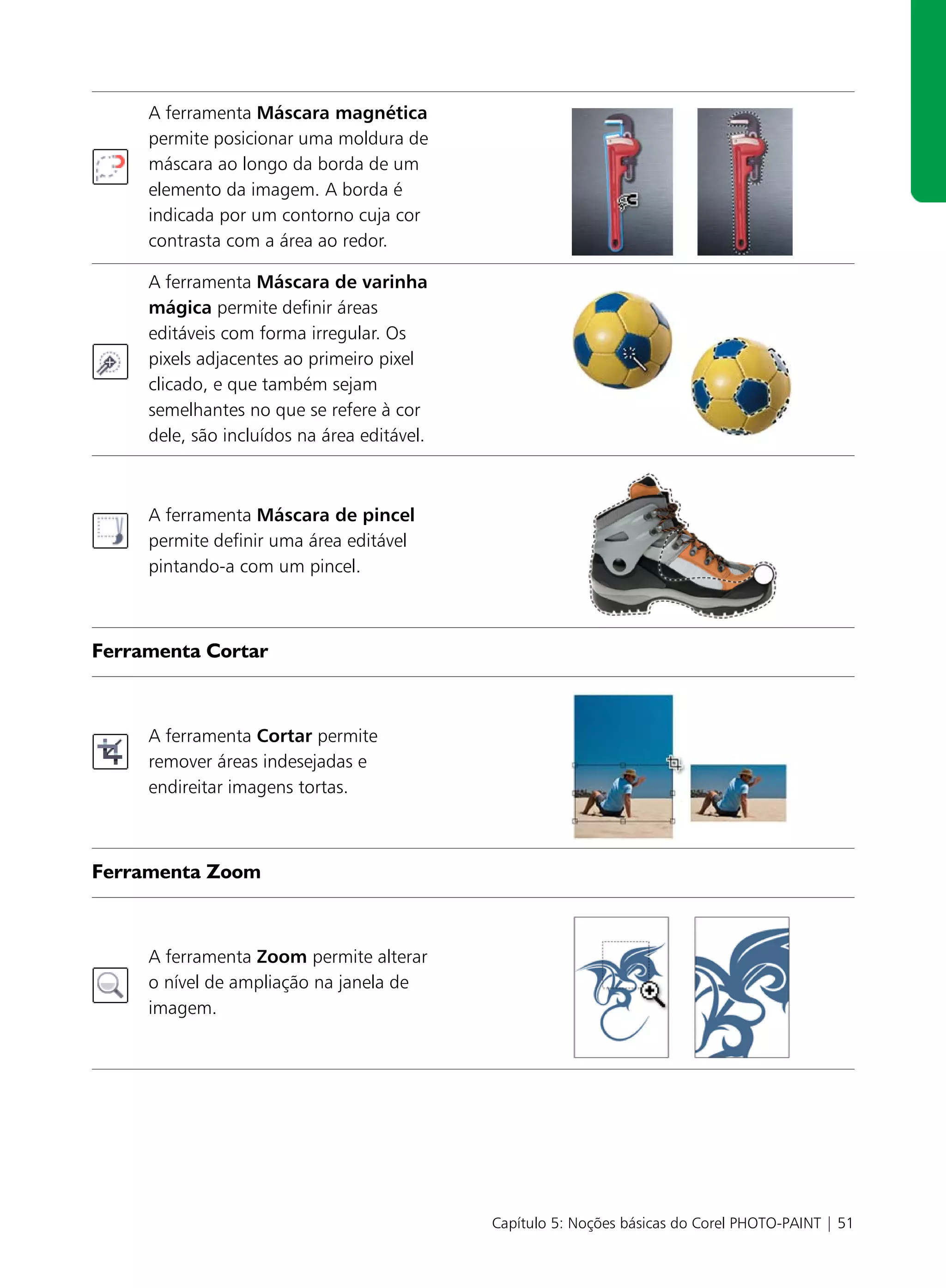 A ferramenta Máscara magnética
     permite posicionar uma moldura de
     máscara ao longo da borda de um
     elemento da imagem. A borda é
     indicada por um contorno cuja cor
     contrasta com a área ao redor.

     A ferramenta Máscara de varinha
     mágica permite definir áreas
     editáveis com forma irregular. Os
     pixels adjacentes ao primeiro pixel
     clicado, e que também sejam
     semelhantes no que se refere à cor
     dele, são incluídos na área editável.



     A ferramenta Máscara de pincel
     permite definir uma área editável
     pintando-a com um pincel.



Ferramenta Cortar



     A ferramenta Cortar permite
     remover áreas indesejadas e
     endireitar imagens tortas.



Ferramenta Zoom



     A ferramenta Zoom permite alterar
     o nível de ampliação na janela de
     imagem.




                                             Capítulo 5: Noções básicas do Corel PHOTO-PAINT | 51
 