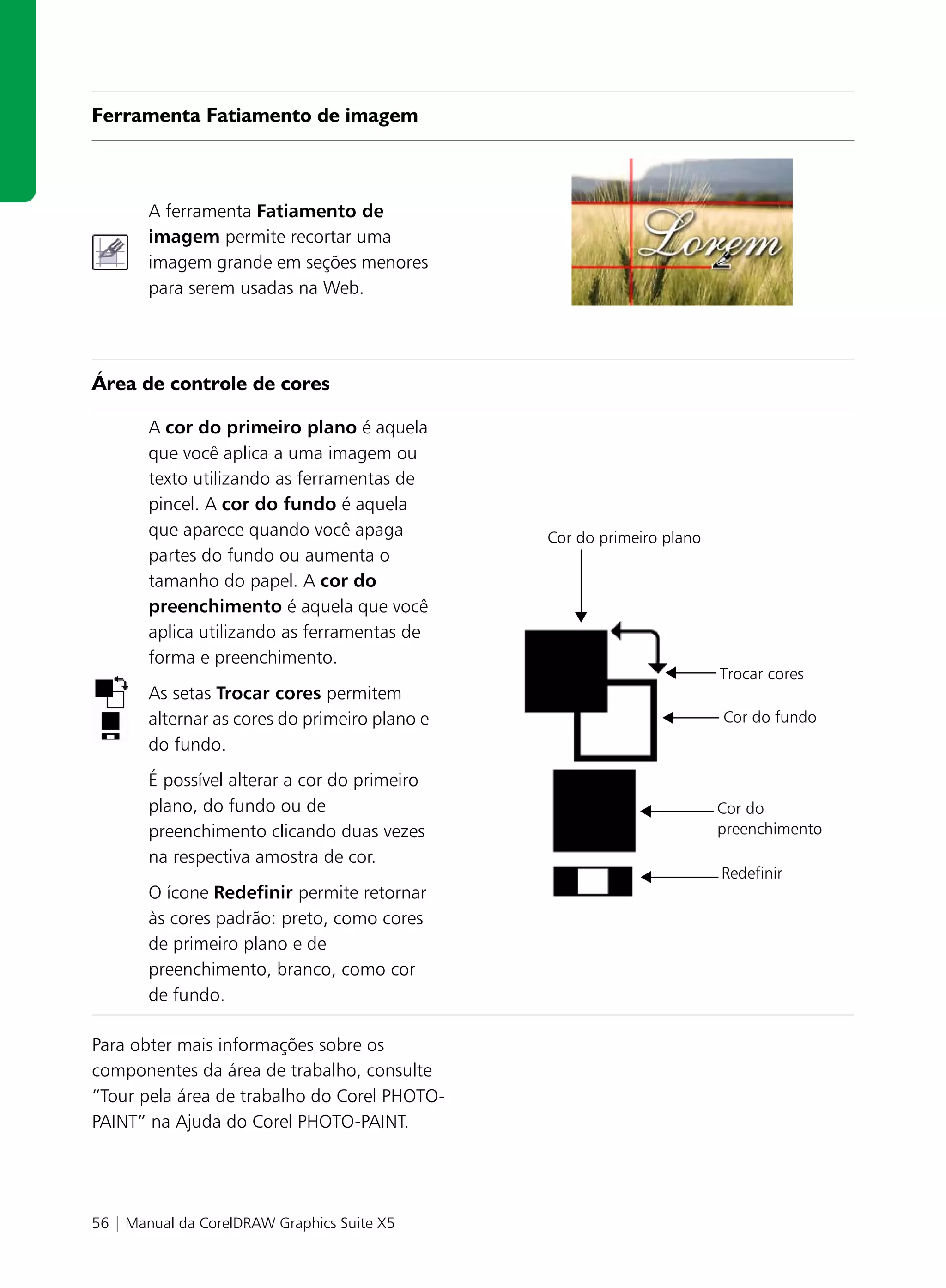 Ferramenta Fatiamento de imagem



       A ferramenta Fatiamento de
       imagem permite recortar uma
       imagem grande em seções menores
       para serem usadas na Web.




Área de controle de cores

       A cor do primeiro plano é aquela
       que você aplica a uma imagem ou
       texto utilizando as ferramentas de
       pincel. A cor do fundo é aquela
       que aparece quando você apaga           Cor do primeiro plano
       partes do fundo ou aumenta o
       tamanho do papel. A cor do
       preenchimento é aquela que você
       aplica utilizando as ferramentas de
       forma e preenchimento.
                                                                       Trocar cores
       As setas Trocar cores permitem
       alternar as cores do primeiro plano e                           Cor do fundo
       do fundo.
       É possível alterar a cor do primeiro
       plano, do fundo ou de                                           Cor do
       preenchimento clicando duas vezes                               preenchimento
       na respectiva amostra de cor.
                                                                       Redefinir
       O ícone Redefinir permite retornar
       às cores padrão: preto, como cores
       de primeiro plano e de
       preenchimento, branco, como cor
       de fundo.

Para obter mais informações sobre os
componentes da área de trabalho, consulte
“Tour pela área de trabalho do Corel PHOTO-
PAINT” na Ajuda do Corel PHOTO-PAINT.




56 | Manual da CorelDRAW Graphics Suite X5
 