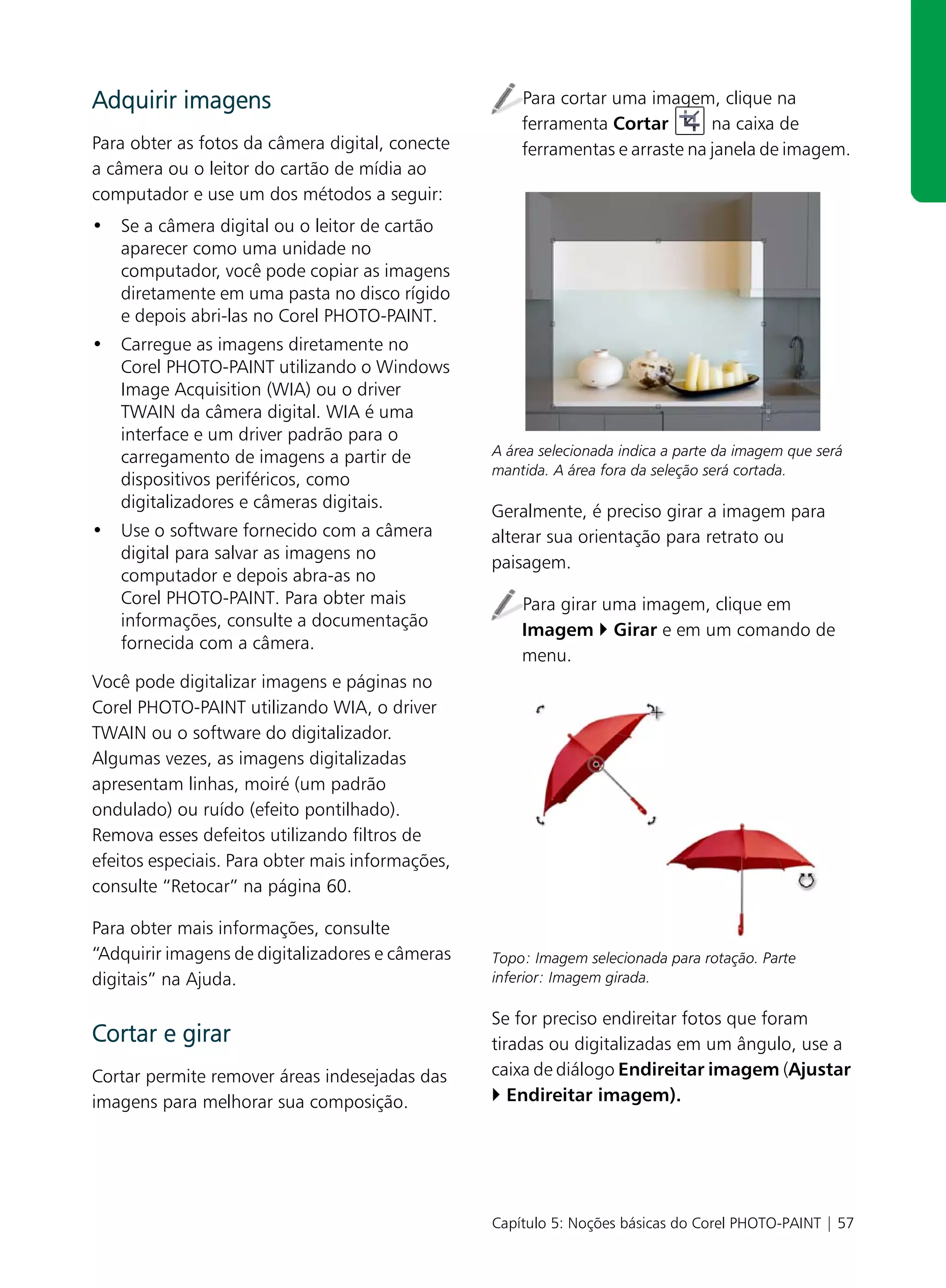 Adquirir imagens                                      Para cortar uma imagem, clique na
                                                      ferramenta Cortar        na caixa de
Para obter as fotos da câmera digital, conecte        ferramentas e arraste na janela de imagem.
a câmera ou o leitor do cartão de mídia ao
computador e use um dos métodos a seguir:
• Se a câmera digital ou o leitor de cartão
  aparecer como uma unidade no
  computador, você pode copiar as imagens
  diretamente em uma pasta no disco rígido
  e depois abri-las no Corel PHOTO-PAINT.
• Carregue as imagens diretamente no
  Corel PHOTO-PAINT utilizando o Windows
  Image Acquisition (WIA) ou o driver
  TWAIN da câmera digital. WIA é uma
  interface e um driver padrão para o
  carregamento de imagens a partir de             A área selecionada indica a parte da imagem que será
                                                  mantida. A área fora da seleção será cortada.
  dispositivos periféricos, como
  digitalizadores e câmeras digitais.
                                                  Geralmente, é preciso girar a imagem para
• Use o software fornecido com a câmera           alterar sua orientação para retrato ou
  digital para salvar as imagens no
                                                  paisagem.
  computador e depois abra-as no
  Corel PHOTO-PAINT. Para obter mais                  Para girar uma imagem, clique em
  informações, consulte a documentação
                                                      Imagem Girar e em um comando de
  fornecida com a câmera.
                                                      menu.
Você pode digitalizar imagens e páginas no
Corel PHOTO-PAINT utilizando WIA, o driver
TWAIN ou o software do digitalizador.
Algumas vezes, as imagens digitalizadas
apresentam linhas, moiré (um padrão
ondulado) ou ruído (efeito pontilhado).
Remova esses defeitos utilizando filtros de
efeitos especiais. Para obter mais informações,
consulte “Retocar” na página 60.

Para obter mais informações, consulte
“Adquirir imagens de digitalizadores e câmeras    Topo: Imagem selecionada para rotação. Parte
digitais” na Ajuda.                               inferior: Imagem girada.

                                                  Se for preciso endireitar fotos que foram
Cortar e girar                                    tiradas ou digitalizadas em um ângulo, use a
Cortar permite remover áreas indesejadas das      caixa de diálogo Endireitar imagem (Ajustar
imagens para melhorar sua composição.                Endireitar imagem).




                                                  Capítulo 5: Noções básicas do Corel PHOTO-PAINT | 57
 