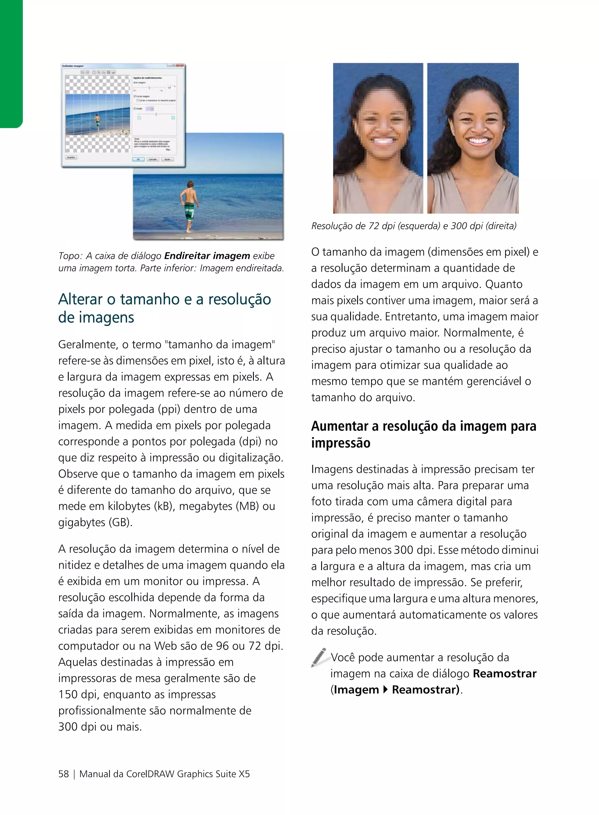 Resolução de 72 dpi (esquerda) e 300 dpi (direita)


Topo: A caixa de diálogo Endireitar imagem exibe        O tamanho da imagem (dimensões em pixel) e
uma imagem torta. Parte inferior: Imagem endireitada.   a resolução determinam a quantidade de
                                                        dados da imagem em um arquivo. Quanto
Alterar o tamanho e a resolução                         mais pixels contiver uma imagem, maior será a
de imagens                                              sua qualidade. Entretanto, uma imagem maior
                                                        produz um arquivo maior. Normalmente, é
Geralmente, o termo "tamanho da imagem"                 preciso ajustar o tamanho ou a resolução da
refere-se às dimensões em pixel, isto é, à altura       imagem para otimizar sua qualidade ao
e largura da imagem expressas em pixels. A              mesmo tempo que se mantém gerenciável o
resolução da imagem refere-se ao número de              tamanho do arquivo.
pixels por polegada (ppi) dentro de uma
imagem. A medida em pixels por polegada                 Aumentar a resolução da imagem para
corresponde a pontos por polegada (dpi) no              impressão
que diz respeito à impressão ou digitalização.
Observe que o tamanho da imagem em pixels               Imagens destinadas à impressão precisam ter
é diferente do tamanho do arquivo, que se               uma resolução mais alta. Para preparar uma
mede em kilobytes (kB), megabytes (MB) ou               foto tirada com uma câmera digital para
gigabytes (GB).                                         impressão, é preciso manter o tamanho
                                                        original da imagem e aumentar a resolução
A resolução da imagem determina o nível de              para pelo menos 300 dpi. Esse método diminui
nitidez e detalhes de uma imagem quando ela             a largura e a altura da imagem, mas cria um
é exibida em um monitor ou impressa. A                  melhor resultado de impressão. Se preferir,
resolução escolhida depende da forma da                 especifique uma largura e uma altura menores,
saída da imagem. Normalmente, as imagens                o que aumentará automaticamente os valores
criadas para serem exibidas em monitores de             da resolução.
computador ou na Web são de 96 ou 72 dpi.
Aquelas destinadas à impressão em                           Você pode aumentar a resolução da
impressoras de mesa geralmente são de                       imagem na caixa de diálogo Reamostrar
150 dpi, enquanto as impressas                              (Imagem Reamostrar).
profissionalmente são normalmente de
300 dpi ou mais.



58 | Manual da CorelDRAW Graphics Suite X5
 