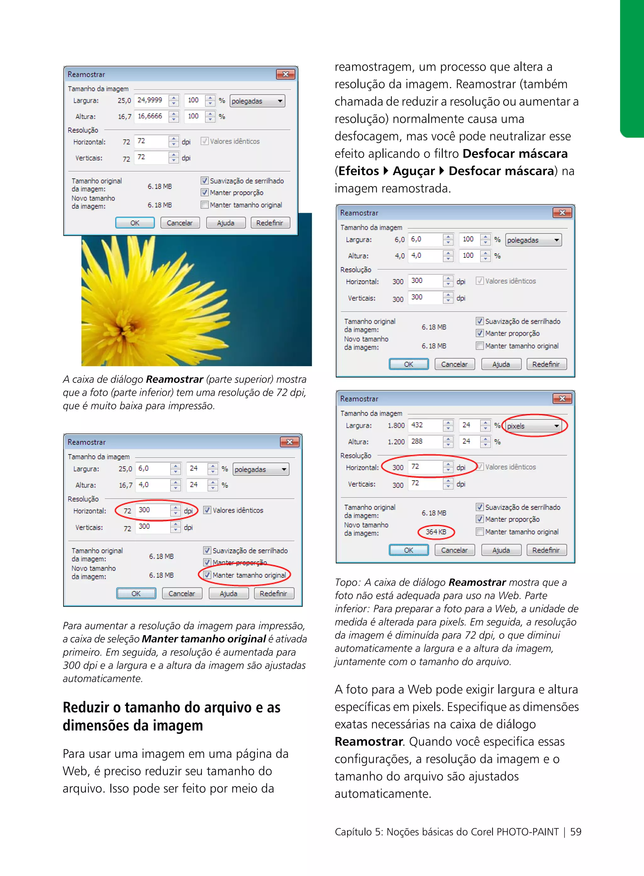 reamostragem, um processo que altera a
                                                           resolução da imagem. Reamostrar (também
                                                           chamada de reduzir a resolução ou aumentar a
                                                           resolução) normalmente causa uma
                                                           desfocagem, mas você pode neutralizar esse
                                                           efeito aplicando o filtro Desfocar máscara
                                                           (Efeitos Aguçar Desfocar máscara) na
                                                           imagem reamostrada.




A caixa de diálogo Reamostrar (parte superior) mostra
que a foto (parte inferior) tem uma resolução de 72 dpi,
que é muito baixa para impressão.




                                                           Topo: A caixa de diálogo Reamostrar mostra que a
                                                           foto não está adequada para uso na Web. Parte
                                                           inferior: Para preparar a foto para a Web, a unidade de
Para aumentar a resolução da imagem para impressão,        medida é alterada para pixels. Em seguida, a resolução
a caixa de seleção Manter tamanho original é ativada       da imagem é diminuída para 72 dpi, o que diminui
primeiro. Em seguida, a resolução é aumentada para         automaticamente a largura e a altura da imagem,
300 dpi e a largura e a altura da imagem são ajustadas     juntamente com o tamanho do arquivo.
automaticamente.
                                                           A foto para a Web pode exigir largura e altura
Reduzir o tamanho do arquivo e as                          específicas em pixels. Especifique as dimensões
dimensões da imagem                                        exatas necessárias na caixa de diálogo
                                                           Reamostrar. Quando você especifica essas
Para usar uma imagem em uma página da                      configurações, a resolução da imagem e o
Web, é preciso reduzir seu tamanho do                      tamanho do arquivo são ajustados
arquivo. Isso pode ser feito por meio da                   automaticamente.

                                                           Capítulo 5: Noções básicas do Corel PHOTO-PAINT | 59
 