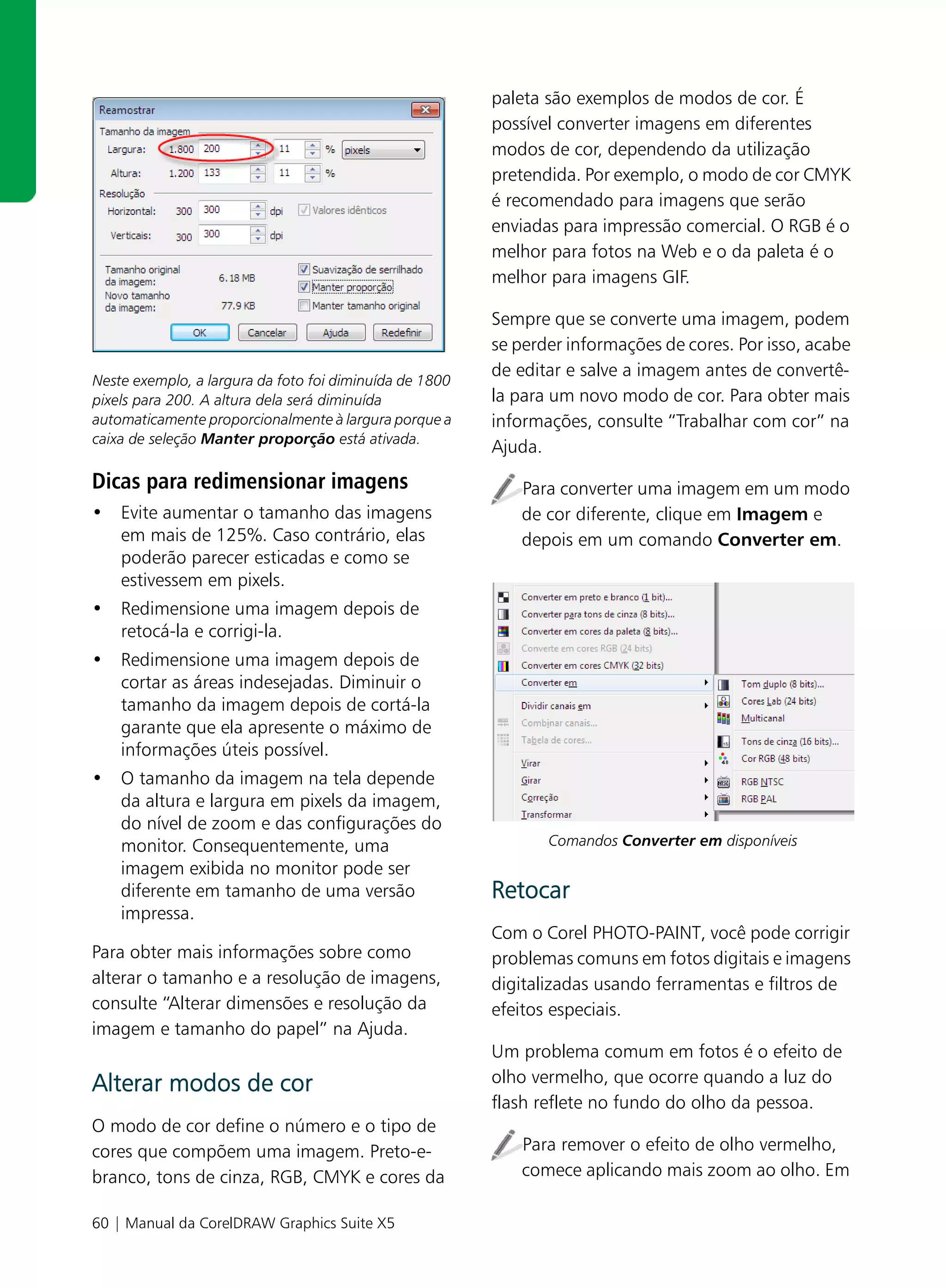 paleta são exemplos de modos de cor. É
                                                         possível converter imagens em diferentes
                                                         modos de cor, dependendo da utilização
                                                         pretendida. Por exemplo, o modo de cor CMYK
                                                         é recomendado para imagens que serão
                                                         enviadas para impressão comercial. O RGB é o
                                                         melhor para fotos na Web e o da paleta é o
                                                         melhor para imagens GIF.

                                                         Sempre que se converte uma imagem, podem
                                                         se perder informações de cores. Por isso, acabe
                                                         de editar e salve a imagem antes de convertê-
Neste exemplo, a largura da foto foi diminuída de 1800
pixels para 200. A altura dela será diminuída            la para um novo modo de cor. Para obter mais
automaticamente proporcionalmente à largura porque a     informações, consulte “Trabalhar com cor” na
caixa de seleção Manter proporção está ativada.
                                                         Ajuda.
Dicas para redimensionar imagens                            Para converter uma imagem em um modo
• Evite aumentar o tamanho das imagens                      de cor diferente, clique em Imagem e
  em mais de 125%. Caso contrário, elas                     depois em um comando Converter em.
  poderão parecer esticadas e como se
  estivessem em pixels.
• Redimensione uma imagem depois de
  retocá-la e corrigi-la.
• Redimensione uma imagem depois de
  cortar as áreas indesejadas. Diminuir o
  tamanho da imagem depois de cortá-la
  garante que ela apresente o máximo de
  informações úteis possível.
• O tamanho da imagem na tela depende
  da altura e largura em pixels da imagem,
  do nível de zoom e das configurações do
  monitor. Consequentemente, uma                                Comandos Converter em disponíveis
  imagem exibida no monitor pode ser
  diferente em tamanho de uma versão                     Retocar
  impressa.
                                                         Com o Corel PHOTO-PAINT, você pode corrigir
Para obter mais informações sobre como                   problemas comuns em fotos digitais e imagens
alterar o tamanho e a resolução de imagens,              digitalizadas usando ferramentas e filtros de
consulte “Alterar dimensões e resolução da               efeitos especiais.
imagem e tamanho do papel” na Ajuda.
                                                         Um problema comum em fotos é o efeito de
Alterar modos de cor                                     olho vermelho, que ocorre quando a luz do
                                                         flash reflete no fundo do olho da pessoa.
O modo de cor define o número e o tipo de
cores que compõem uma imagem. Preto-e-                      Para remover o efeito de olho vermelho,
branco, tons de cinza, RGB, CMYK e cores da                 comece aplicando mais zoom ao olho. Em

60 | Manual da CorelDRAW Graphics Suite X5
 