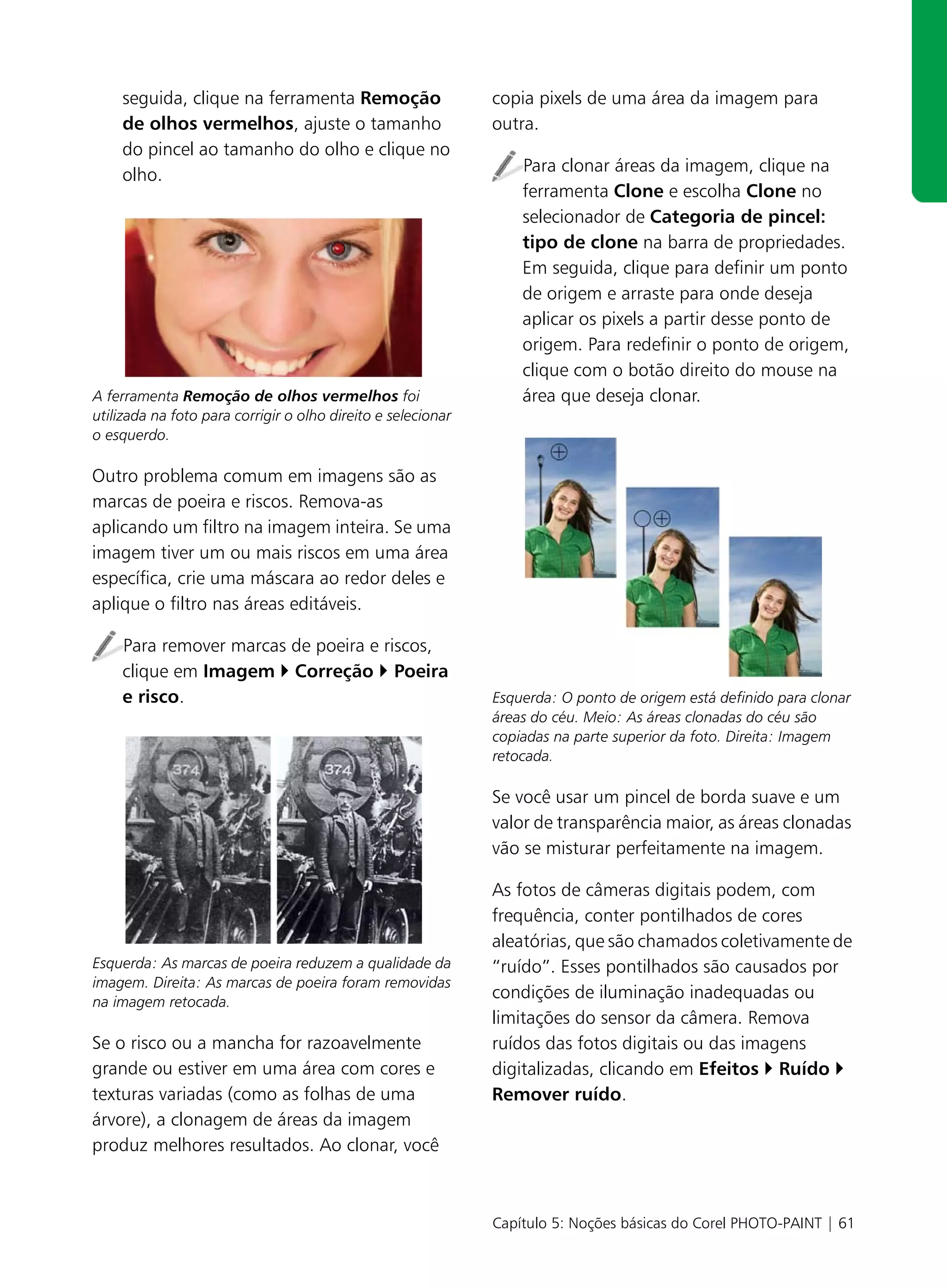 seguida, clique na ferramenta Remoção                     copia pixels de uma área da imagem para
    de olhos vermelhos, ajuste o tamanho                      outra.
    do pincel ao tamanho do olho e clique no
    olho.                                                         Para clonar áreas da imagem, clique na
                                                                  ferramenta Clone e escolha Clone no
                                                                  selecionador de Categoria de pincel:
                                                                  tipo de clone na barra de propriedades.
                                                                  Em seguida, clique para definir um ponto
                                                                  de origem e arraste para onde deseja
                                                                  aplicar os pixels a partir desse ponto de
                                                                  origem. Para redefinir o ponto de origem,
                                                                  clique com o botão direito do mouse na
A ferramenta Remoção de olhos vermelhos foi                       área que deseja clonar.
utilizada na foto para corrigir o olho direito e selecionar
o esquerdo.

Outro problema comum em imagens são as
marcas de poeira e riscos. Remova-as
aplicando um filtro na imagem inteira. Se uma
imagem tiver um ou mais riscos em uma área
específica, crie uma máscara ao redor deles e
aplique o filtro nas áreas editáveis.

    Para remover marcas de poeira e riscos,
    clique em Imagem Correção Poeira
    e risco.                                                  Esquerda: O ponto de origem está definido para clonar
                                                              áreas do céu. Meio: As áreas clonadas do céu são
                                                              copiadas na parte superior da foto. Direita: Imagem
                                                              retocada.

                                                              Se você usar um pincel de borda suave e um
                                                              valor de transparência maior, as áreas clonadas
                                                              vão se misturar perfeitamente na imagem.

                                                              As fotos de câmeras digitais podem, com
                                                              frequência, conter pontilhados de cores
                                                              aleatórias, que são chamados coletivamente de
Esquerda: As marcas de poeira reduzem a qualidade da          “ruído”. Esses pontilhados são causados por
imagem. Direita: As marcas de poeira foram removidas
na imagem retocada.
                                                              condições de iluminação inadequadas ou
                                                              limitações do sensor da câmera. Remova
Se o risco ou a mancha for razoavelmente                      ruídos das fotos digitais ou das imagens
grande ou estiver em uma área com cores e                     digitalizadas, clicando em Efeitos Ruído
texturas variadas (como as folhas de uma                      Remover ruído.
árvore), a clonagem de áreas da imagem
produz melhores resultados. Ao clonar, você



                                                              Capítulo 5: Noções básicas do Corel PHOTO-PAINT | 61
 