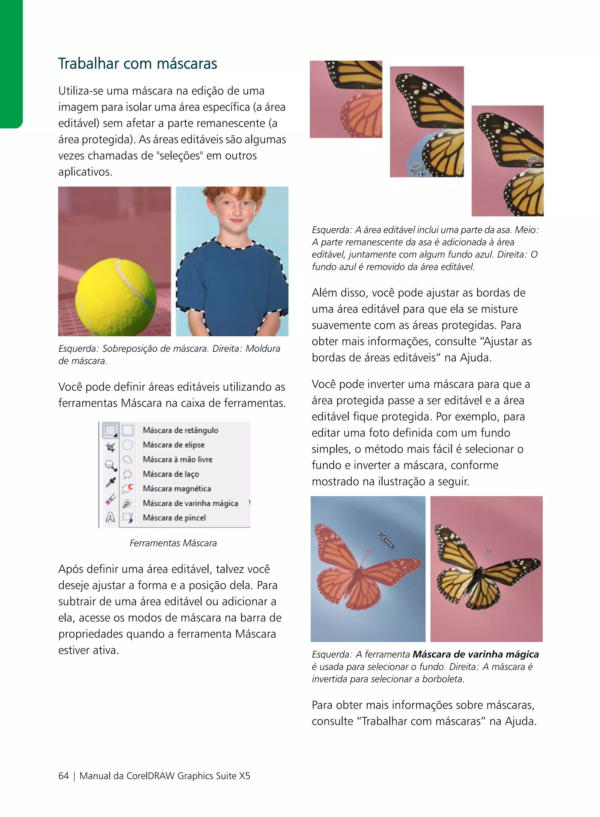 Trabalhar com máscaras
Utiliza-se uma máscara na edição de uma
imagem para isolar uma área específica (a área
editável) sem afetar a parte remanescente (a
área protegida). As áreas editáveis são algumas
vezes chamadas de "seleções" em outros
aplicativos.



                                                      Esquerda: A área editável inclui uma parte da asa. Meio:
                                                      A parte remanescente da asa é adicionada à área
                                                      editável, juntamente com algum fundo azul. Direita: O
                                                      fundo azul é removido da área editável.

                                                      Além disso, você pode ajustar as bordas de
                                                      uma área editável para que ela se misture
                                                      suavemente com as áreas protegidas. Para
                                                      obter mais informações, consulte “Ajustar as
Esquerda: Sobreposição de máscara. Direita: Moldura
de máscara.                                           bordas de áreas editáveis” na Ajuda.

Você pode definir áreas editáveis utilizando as       Você pode inverter uma máscara para que a
ferramentas Máscara na caixa de ferramentas.          área protegida passe a ser editável e a área
                                                      editável fique protegida. Por exemplo, para
                                                      editar uma foto definida com um fundo
                                                      simples, o método mais fácil é selecionar o
                                                      fundo e inverter a máscara, conforme
                                                      mostrado na ilustração a seguir.




                Ferramentas Máscara

Após definir uma área editável, talvez você
deseje ajustar a forma e a posição dela. Para
subtrair de uma área editável ou adicionar a
ela, acesse os modos de máscara na barra de
propriedades quando a ferramenta Máscara
estiver ativa.                                        Esquerda: A ferramenta Máscara de varinha mágica
                                                      é usada para selecionar o fundo. Direita: A máscara é
                                                      invertida para selecionar a borboleta.

                                                      Para obter mais informações sobre máscaras,
                                                      consulte “Trabalhar com máscaras” na Ajuda.



64 | Manual da CorelDRAW Graphics Suite X5
 