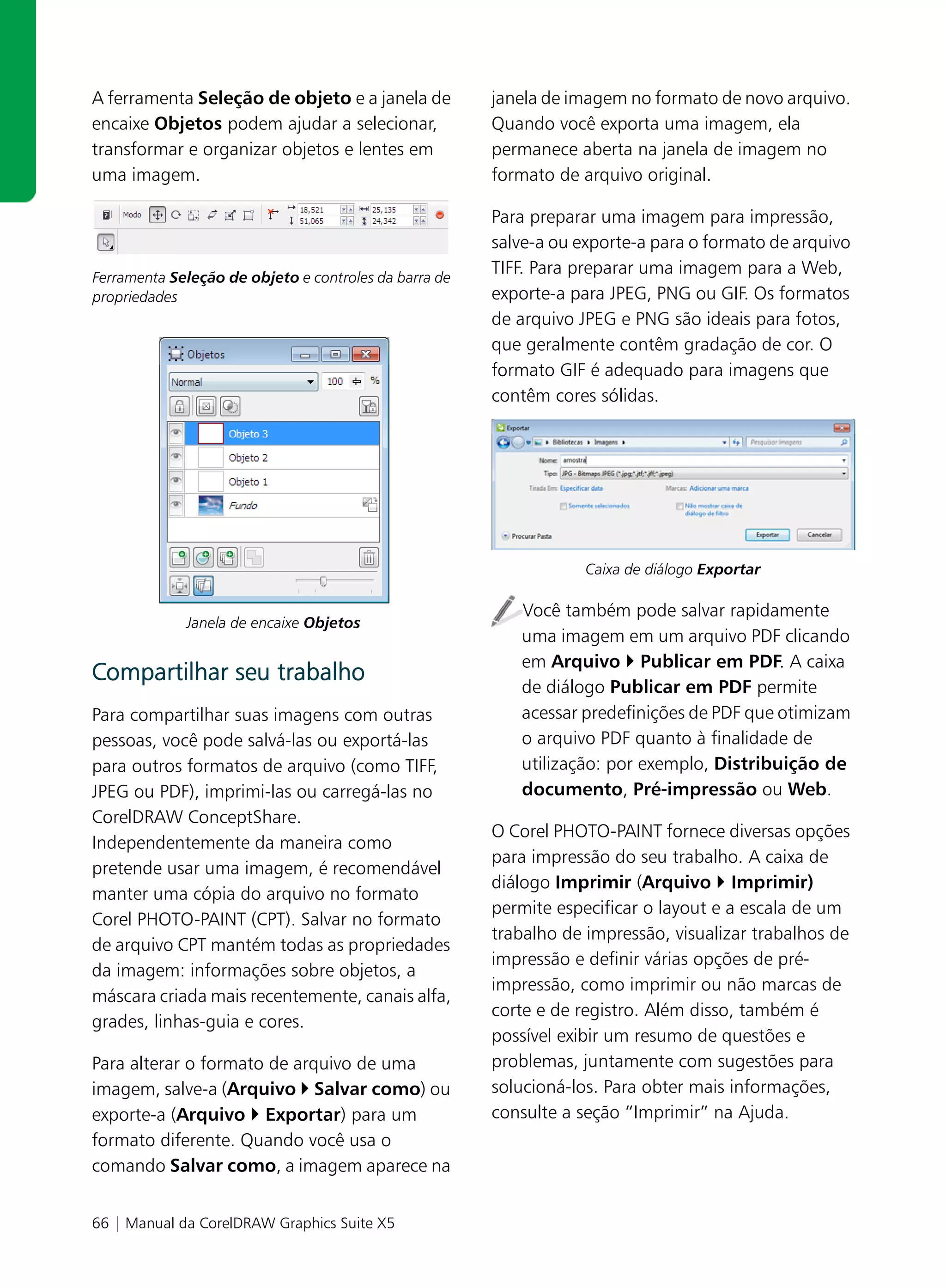 A ferramenta Seleção de objeto e a janela de           janela de imagem no formato de novo arquivo.
encaixe Objetos podem ajudar a selecionar,             Quando você exporta uma imagem, ela
transformar e organizar objetos e lentes em            permanece aberta na janela de imagem no
uma imagem.                                            formato de arquivo original.

                                                       Para preparar uma imagem para impressão,
                                                       salve-a ou exporte-a para o formato de arquivo
Ferramenta Seleção de objeto e controles da barra de
                                                       TIFF. Para preparar uma imagem para a Web,
propriedades                                           exporte-a para JPEG, PNG ou GIF. Os formatos
                                                       de arquivo JPEG e PNG são ideais para fotos,
                                                       que geralmente contêm gradação de cor. O
                                                       formato GIF é adequado para imagens que
                                                       contêm cores sólidas.




                                                                   Caixa de diálogo Exportar

                                                          Você também pode salvar rapidamente
             Janela de encaixe Objetos
                                                          uma imagem em um arquivo PDF clicando
                                                          em Arquivo Publicar em PDF. A caixa
Compartilhar seu trabalho
                                                          de diálogo Publicar em PDF permite
Para compartilhar suas imagens com outras                 acessar predefinições de PDF que otimizam
pessoas, você pode salvá-las ou exportá-las               o arquivo PDF quanto à finalidade de
para outros formatos de arquivo (como TIFF,               utilização: por exemplo, Distribuição de
JPEG ou PDF), imprimi-las ou carregá-las no               documento, Pré-impressão ou Web.
CorelDRAW ConceptShare.
                                                       O Corel PHOTO-PAINT fornece diversas opções
Independentemente da maneira como
                                                       para impressão do seu trabalho. A caixa de
pretende usar uma imagem, é recomendável
                                                       diálogo Imprimir (Arquivo Imprimir)
manter uma cópia do arquivo no formato
                                                       permite especificar o layout e a escala de um
Corel PHOTO-PAINT (CPT). Salvar no formato
                                                       trabalho de impressão, visualizar trabalhos de
de arquivo CPT mantém todas as propriedades
                                                       impressão e definir várias opções de pré-
da imagem: informações sobre objetos, a
                                                       impressão, como imprimir ou não marcas de
máscara criada mais recentemente, canais alfa,
                                                       corte e de registro. Além disso, também é
grades, linhas-guia e cores.
                                                       possível exibir um resumo de questões e
Para alterar o formato de arquivo de uma               problemas, juntamente com sugestões para
imagem, salve-a (Arquivo Salvar como) ou               solucioná-los. Para obter mais informações,
exporte-a (Arquivo Exportar) para um                   consulte a seção “Imprimir” na Ajuda.
formato diferente. Quando você usa o
comando Salvar como, a imagem aparece na


66 | Manual da CorelDRAW Graphics Suite X5
 